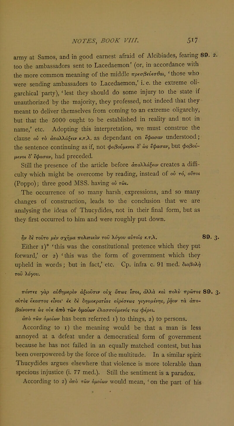 &ΓΠΐγ αΐ 5αηΐ08, 3.η(1 ΐη ^οοά εα,ΓηεδΙ; ίίΓΓ&ίά οΓ ΑΙοΐΙ)ί3.(1β3, Γεαπη§; 89. 2. Ιοο Λε αιηΐ3ίΐ55&(1θΓδ δεηΐ; Ιο Ι,Εοεάαετηοη’ (ογ, ΐη αοεθΓ(1αηεε \νΐ1:1ι Ιΐιε ιηοΓε εοηηηοη ιηεαηΐη^ ο£ Λε πιΐ^άΐε πρ(σβΐίΐ€σθαι, ' ΐΗοδε \νΗο ΛνεΓε δεηάΐη^ απιΙ^&δδ&άοΓδ ίο Ι,ίΐεε(ΐ3.ειηοη/ ΐ. ε. Ιΐιε εχίΓεηιε οΐΐ- §ίΐΓθΙιίε&1 ρ3Γΐ7). ' ΐ68ΐ Λεχ δΙιοχιΜ θο δοιηε ΐη]ϋΓ7 ίο Λε δΙ&Ιε ΐΓ υη&υίΗοηζεά 1>γ ΐΗε πΐ3.]θηΐ7, ί1ιε7 ρΓοΓεδδεθ, ηοί ΐηάεεά ΐΗαί Λε7 πιεΕηί ίο άεΙΐνεΓ Λεπίδείνεδ ίτοπι οοπιΐη^ ίο αη εχίΓεηιε ο1ΐ^3.Γθ1ΐ7, 1)ΐιϋ ίΗ&Ι Λε 5000 ου§Ηΐ; ίο Ϊ3ε εδίο,ΜΐδΙιεά ΐη Γε3,1ΐί7 3·η(1 ηοί ΐη ηαπιε,’ είο. ΑάορΙΐη^^ ίΜδ ΐηΙειρΓείαίΐοη, \νε πιηδί οοηδίηιε Λβ είδ,ηδε ον τό απαΚΚάξΐΐν κ,τ.λ. 3,δ (Ιερεηά&ηί οη εφασαν υηάεΐδίοοά; Ιΐιε δεηίεηοε εοη1:ΐηυΐη§^ &δ ΐΓ, ηοί φοβούμενοι δ’ ώϊ εφασαν, 1>ηΙ; φοβού- μενοι δ’ εφασαν, 1ΐ3,(1 ρΓεοεάεά. δΐΐΠ Λε ρΓεδεηεε οΓ ίΐιε ατίΐείε ϋεΓοτε άπάλλάξειν οΓεαίεδ 3. (ίΐ®- ευΙ1;7 λνΗΐεΙι πιΐ^^ΐιί 5ε ονεΓΟοηιε ^7 Γ6&άΐη§, ΐηδίεαά οΓ ου τό, οΰτοι (Ρορρο); ίΙίΓεε §^οοά Μ3δ. Η^νΐη^ οΰ τώι. ΤΗε οοοηΓΓεηοε οί δο πΐ3η7 ΗηΓδΙι. εχρΓεδδΐοηδ, 3ηά δο πΐ3,η7 ο5&η§εδ οί εοηδίπιεΐΐοη, Ιεαοΐδ ίο Λε εοηεΐυδΐοη Λ&Ι \νε &Γβ &η3ΐ7δΐη§ Λε ΐάεαδ οΓ Τ5υο7(3ΐ(ΐ6δ, ηοί ΐη Λεΐτ ίϊηαΐ Γογπι, 5ηί 33 Λε7 Λδί οεειίΓΓεά ίο Ηΐπι αηά -ννειε Γου^5ΐ7 ρηί άο\νη. ην δε τοΰτο μεν σχήμα πο\ιτικ6ν τού λογου αυτοΐί κ.τ.Χ. 89. 3· ΕΐΛεΓ ι)* 'Λΐδ -νναδ Λε οοηδίΐίηίΐοηαΐ ρτείεηοε ·νν5ΐο5 Λε7 ρηί ΓθΓ\ν3Γ(1,’ ΟΓ 2) 'Λΐδ \ν3δ Λε Γογπι οΓ ^ονετηπιεηί ΛνΗΐεΙι Λε7 υρΗεΙά ΐη \νοΓ(1δ; 5ηί ΐη Γ&εί,’ είε. €ρ. ΐηίΓα ε. 91 πιεό. διαβολη τού λόγον. πάντες γαρ αυθημερόν άξιούσιν ονχ όπως ϊσοι, αλλά και ιτολύ ττρώτοί 89. 3· αύτοΓ εκαστοί εΐναι' εκ δε δημοκρατίας αίρεσεω: γιγνομενης, ραον τα άττο- βαίνοντα ως ονκ άπά των όμοιων ελασσονμενός τις φερει. από των όμοιων 1ΐ3δ Ηεεη τείεΓΓεά ι) ίο Λΐη§δ, ζ) ίο ρεΓδοηδ. ΑεεοΓάΐη^ ίο ι) Λε πιεαηΐη^ \νοη1ά 5ε Λαί α ηταη ΐδ Ιεδδ 3,ηηο76ά αί α άείεαί υηάεΓ α άεΓηοεΓαίΐεαΙ Γογγο οΓ §;ονεΓηιηεηί 5εε3υδε 5ε Ηαδ ηοί Γαΐΐεά ΐη αη ες[η3ΐΐ7 ιηαίεΗεά εοηίεδί, 5ηί 533 5εεη ονεΓροννεΓεά 57 Λε ίοΓεε οΓ ΐ5ε πιυΐΐΐίικίε. Ιη 3 δΐπιΐΐ3Γ δρΐπί Τ5υε7(3ΐάεδ 3Γβΐιεδ ε1δε\ν5εΓ8 Λ3ί νΐοΐεηεε ΐδ πιοΓε ίο1εΓ351ε Λ3Π δρεεΐουδ ΐη^ηδίΐεε (ΐ. 77 Π1ε^1.). δίΐΠ Λε δεηίΐπιεηί ΐδ 3 ρ3Γ3άοχ. ΑεεοΓάΐη^ ίο ζ) άπο τών όμοιων ΛνουΙά πιε3η, ' οη Λε ρ3Γί οί 5ΐδ