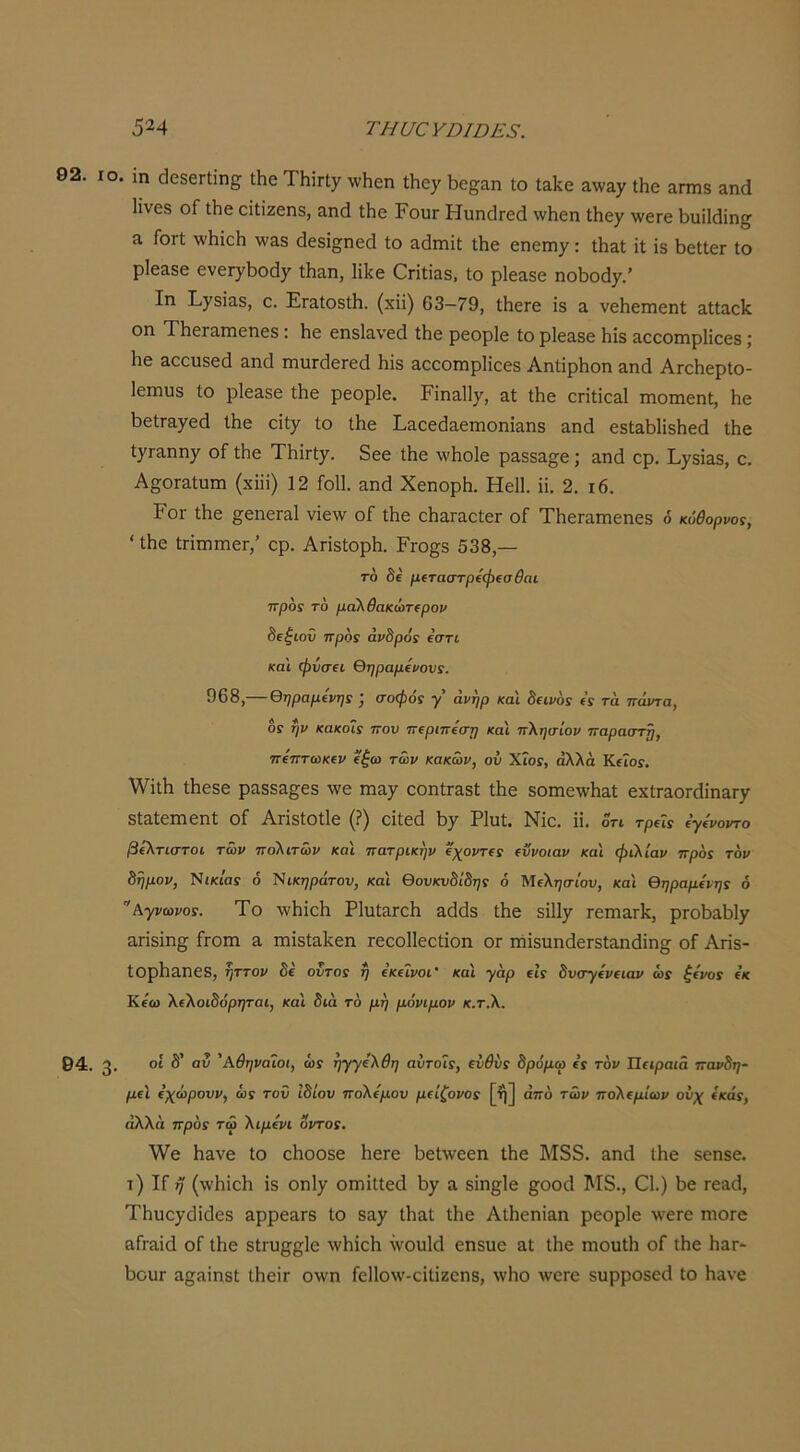 92. ΙΟ. ιη (^686Γΐΐη£^ Λβ ΤΗϊΠγ \ν1ΐ6η Λεγ 1)ε8;&η ίο Ιαίίβ αχναχ Λε απηδ αη(Ι 1ΐνε8 οΓ Λε είΐϊζεηδ, αικί Ιΐιε ΡουΓ ΗυηάΓεά \νΗεη ΐΗεγ \νεΓε 1>υϊ1(3ίη^ 3, ΓοΓί \ν1ιίεΗ \ν3,8 5ε8ί§;ηε(1 ίο αάιηΐί ίΗε εηειη/: ίΗ&ί ΐί ΐδ 1)είίεΓ ίο ρ!ε&8ε ενεΓ^Ι^οάχ Λ&η, ΙΠίε Οηίΐδδ, ίο ρΙεαδε ηοί3θά7.’ Ιη Ρ)^8ΐαδ, ε. ΕΓαίοδίΗ. (χϋ) 63-79, ίΙιεΓε Ϊ8 α, νεΗεηιεηί αίίαο1^ οη ΤΗεΓ3πιεηε8; Ιιε εηδίανεά ίΗε ρεορίε ίο ρΐεα,δε Ηΐδ &εεοιηρ1ΐεε8; Ηε δοευδεά &η(1 πιυΓάεΓεά Ηΐδ αεεοπιρίΐεεδ ΑηίΐρΗοη αηά ΑιεΠερίο- Ιεπίϋδ ίο ρΙεαδε ίΗε ρεορίε. Ρίηαΐΐ^, αί ίΗε επίίε&Ι ιηοιηεηί, Ηβ ΗείΓ&γεά ίΗε είί^ ίο ίΗε Ε^εείίαεπιοηίΕΐηδ Επά εδίαΗΙΐδΗεά ίΗε ί^Γαηη^ οί ίΗε ΤΗΐΓί^. δεε ίΗε \νΗο1ε ραδδα^ε; &ηά ερ. ^7313^5, ε. Α§;οΓ&ίυπι (χΐϋ) 12 ΓοΙΙ. αηά ΧεηορΗ. ΗεΙΙ. ϋ. 2. ι6. Γογ ίΗε §εηεΓ3,1 νΐε\ν οΓ ίΗε εΠαΓαείεΓ οΓ ΤΗεΓαιηεηεδ ό κόθορνοί, ' ίΗε ίΓίηαηιεΓ,’ ερ. ΑπδίορΗ. Ργο§8 538,— τό δέ μΐταστρίφίσθαι προ! το μαΚθακώτΐρον 8(ξιοΰ προί άνδροί εστί και ψνσ€ΐ θηραμίνονί. 968,— θηραμίνη! σοφόί γ' άνηρ και Β€ΐν6ί (ί τα πάντα, Οί ήν κακοΐί που πΐριπίστ] κα'ι πλησίον παραστή, πίπτωκΐν (ξω των κακών, ου ΧΐοΓ, άλλα ΚεΤοί. \νίίΗ ίΗεδε ρ^δδα^εδ \νε ιηα^ οοηίΓΕδί ίΗε δθπιε\νΗαί εχίΓ30Γ(ϋη&Γ7 8ί3ίειηεηί οί Ατΐδίοίΐε (?) εΐίεά Η7 Ρΐυί. Νΐε. ϋ. οτι τρΐίί όγΕοντο βίλτιστοι των πολιτών και πατρικήν ΐχοντίί (ϋνοιαν και φιλίαν πρόί τον 8ημον, ΝίΚί'αί 6 Ι^ικηράτου, και θονκνδίδηί ό Μελτ^σιου, και θηραμήηί ό Αγνωνοί. Το \νΗΐεΗ ΡΙυί&ΓεΗ αάίΐδ ίΗε δΐ1ΐ7 τειη&Γΐζ, ρΓθΗαΗΐ7 α,πδΐη§; Γγοπι ά πιΐδία.Ηεη ΓεεοΠεείΐοη ογ ιήΐδυηάεΓδίαηάΐη^ οί Απδ- ίΟρΗδηεδ, ηττον δε οντοί η €Κ(ϊνοι’ και γάρ (ΐί δνσγίνΐΐαν ώί ξινοί ικ Κεω λιλοιδόρηται, και διά τό μη μόνιμον κ.τ.λ. 94. 3· 'Αθηναίοι, ωί ηγγίλθη αύτοΐί, ινθύί δρόμω ΐί τον Πειραιά πανδη- μιϊ ΐχώρουν, ώί τον ϊδίον πολίμου μιίζονοί [ή] από τών πολιμίων ονχ ΐκάί, αλλά πρόί τω λιμίνι οντοί. \νε Η&νε ίο εΗοοδε Ηειε Ηεί\νεεη ΐΗε Μ38. αηά ίΗε δεπδε. τ) Ιί 7 (\νΗϊεΗ ΐδ οηΐ7 ΟΓπΐΙίεά Η7 λ δΐη§1ε §οο<1 Μ3., 01.) Ηε Γεα(1, ΤΗυε7(Ιΐ(ίεδ αρρεαΓδ ίο 8^7 Λ^ί ίΗε ΑίΗεηΐαη ρεορίε ■«'εΓε ηιοΓε ηίΓΕίΐά οί ίΗε δίΓϋ^βΙε λνΗΐεΗ \νουΜ εηδυε αί ίΗε ηιουίΗ οί ίΗε ΗαΓ* ΗουΓ ας^ΐηδί ίΗεΐτ ο\νη ίε11ο\ν'-εΐίΐζοηδ, \νΗο \νεΓε δυρροδε^1 ίο Ηανε