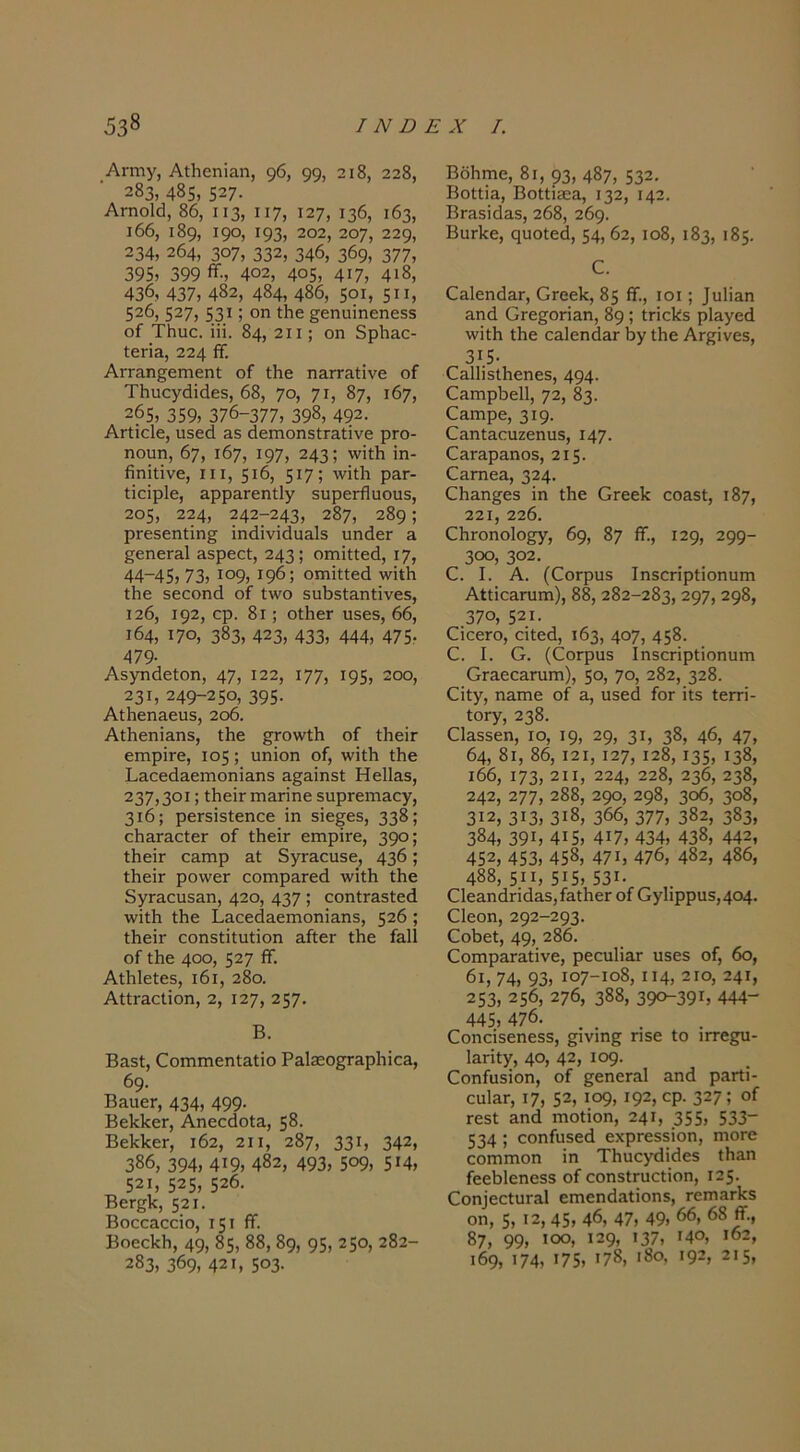 Αγγπυ, ΑΛοηϊαη, φ, 99, 2ΐ8, 228, 283, 4δ5, 527- Αγπο1(], 86, II3, II7) 127, 136, 163, ι66, ι89, 19°, 193, 202, 207, 229, 234, 264, 307, 332, 346, 369, 377, 395, 399 <ϊ··, 402, 405, 4ΐ7, 4ΐ8, 436, 437, 4δ2, 484, 486, 5οι, 5”, 526, 527, 53*; οη ^εηαΐηεηεΒδ οί ΤΙιαε. ΐϋ. 84, 2ΐι; οη δρΙίΕΟ- Ιεπ3, 224 ^· ΑΓΓΕΠ^ειηεηΙ οΓ Λε ηαπ-Λΐΐνε οΓ ΤΗυογάϊάεδ, 68, 7ο, 7*, 87, 167, 265, 359, 376-377, 398, 492. ΑΓίΐοΙε, ιΐδεά 38 άεπιοη5ίΓ3ΐϊνε ρΓΟ- ηουη, 67, 167, Ι97, 243; ■'νΐίΗ ϊη- βηΐΐΐνε, III, 5*6, 5*7; Ρ^*- Ιϊοϊρίε, 3ρρ3Γεη(;1γ 5ΐιρεΓί1υου5, 205, 224, 242-243, 287, 289; ρΓεδεηίΐη^ ϊη<ϋνϊ6α3ΐ3 χαηάεΓ 3 §εηεΓ3ΐ 35ρεεΙ, 243; οιηΐηειΐ, 17, 44-45, 73, *θ9, 196; οπνϊίίεά ννΐίΚ ίΗε 5εοοηι1 οί ί\νο 3υΙ)5ί3ΐιΙΐνε5, 126, 192, ορ. 8ι; οίΗεΓ υ3ε5, 66, ι64, 170, 383, 423, 433, 444, 475, 479· ΑδγηάεΙοη, 47, *22, ΐ77, *95, 2οο, 231, 249-250, 395· Αΐ1ιεη3ειΐδ, 2θ6. Αΐ1ιεηΪ3ηδ, ΐΐιε ^ο\νΛ οί ΐΗεΪΓ ειηρΪΓε, 105; υηϊοη οί, \νΐί1ι Λε Ι.3οειΐ3εΓηοηΪ3ηδ 3§3Ϊηδί Ηε1ΐ33, 237,301; ίΙιεΪΓ ιη3πηε δυρΓειτΐ3ογ, 3ι6; ρεΓ5Ϊ3ΐεηοε ΐη δΐε^εδ, 338; ο1ΐ3Γ3θίεΓ οί ί1ιεΪΓ ειηρΪΓε, 390; ΐΙιεΪΓ ε3πιρ 3ί 5γΓ3ουδε, 436; ΐΗεΪΓ ροννεΓ εοιηρ3Γε(1 ννιΛ ίΐιε 8γΓ3ευδ3η, 420, 437 5 οοηΐΓ3δ1:ε(1 \νΐί1ι Λε 1·3αε(ΐ3εΓηοηΪ3η3, 526 ; ΙΙιεΪΓ οοπδΐΐίυΐΐοη 3ίΙ;εΓ ΐΗε ί3ΐ1 οί Ιΐιε 400, 527 ίϊ. ΑΛΙεΙεδ, ι6ι, 28ο. ΑΐΐΓ30ΐϊοη, 2, 127, 257· Β. Β3δΙ, €οιηπιεηΙ:3ΐΐο Ρ3ΐ3εο^3ρ1ιΐο3, 69· Β3αεΓ, 434, 499· ΒεΙίΙίεΓ, Αηεο(1ο1:3, 58. ΒεΙίΙίεΓ, 162, 2ΐι, 287, 33*, 342, 386, 394, 4*9, 482, 493, 5ο9, 5*4, 52*, 525, 526. Βείβΐί, 521. Βοεο3θοϊο, 15* <ί· ΒοεοΙιΗ, 49, 85, 88, 89, 95, 25°, 282- 283, 369, 421, 503- ΒοΗγοο, 8ι, 93, 487, 532. ΒοΙΐϊ&, ΒοΙΙΐίεα, 132, 142. ΒΓ&δΐάαδ, 268, 269. ΒυΛε, ςυοίεά, 54, 62, ιο8, 183, 185. €&1επ63.Γ, Οιεείί, 85 ίί., ιοι; ]α1Ϊ3η &ηά θΓε5οη3,η, 89 ; ΙποΙίδ ρΐ^γεά \νϊΐΗ ίΐιε α3.1επ(ΐ3Γ 6γ Λε Αΐβΐνεδ, 3*5· €&11ϊδΐ1ιεηε3, 494- ^ίιIηρι)ε11, 72, 83. €3,ιηρε, 3*9· Ο&ηΐ&ουζεηαδ, Ι47· €3,Γ&ρε.ηοδ, 215. €απιεα, 324· ^^1Εη^εδ Ϊη ίΗε Οιεείί 00Ε51, 187, 221, 226. ΟΙίΓοηοΙο^, 69, 87 β·, 129, 299- 300, 302. Ο. I. Α. (ΟοΓρυδ ΙηδΟΓΪρίϊοηιιιη ΑίΐίοΕπιιη), 88, 282-283, 297, 298, 370, 521. ΟϊοεΓΟ, οϊίεβ, 163, 4θ7, 458· €. I. Ο. (όοΓρυδ Ιηδοηρίϊοηυπι Ογεοοεγοπι), 50, 70, 282, 328. €ίίγ, η&πιε οί ε, ιΐδεά ίοΓ ϊΐδ Ιεπτΐ- ίΟΓγ, 238. ΟίΕδδεη, ΙΟ, 19, 29, 3*, 38, 46, 47, 64, 8ι, 86, Ι2Ι, 127, *28, 135, *38, ι66, 173, 211, 224, 228, 236, 238, 242, 277, 288, 290, 298, 3ο6, 308, 312, 3*3, 3*8, 366, 377, 382, 383, 384, 39*, 4*5, 4*7, 434, 438, 442, 452, 453, 458, 47*, 476, 482, 486, 488, 5**, 5*5, 53*. ΟΙεΕπάπάΕδ,ίΕΐΙιεΓ οί Ογ1ΐρρυ5,4θ4· €1εοη, 292-293· ΟοΙιεί, 49, 286. ^οπ1ρΕ^Εί^νε, ρεουΙΪΕΓ υβεδ οί, 6ο, 6ι, 74, 93, *ο7-*ο8, 114, 2ΐο, 241, 253, 256, 276, 388, 39θ~39*, 444“ 445,476. ... €οηαΐδεηεδ5, ^ινιηβ Π3ε Ιο ιιτε^υ- ΐΕΓΪίγ, 40, 42, Ι09· Οοηίαδΐοη, οί ^βηεΓΕί Επά ρΕΐ4ΐ- εαΐΕΓ, 17, 52, *ο9, *92, ορ· 327; οί ΓεδΙ Επά ιηοΐΐοη, 241, 355, 533“ 534 ; οοηίπδεά εχρΓεδδϊοη, ηιοΓε οοΐΏΓηοη ΐη ΤΗυογάΐάεδ ιΗεπ ίεε61εηε53 οί οοηδίπιοΐΐοη, 125. ^οη^ε^ιιI^Ει ειηεηιίΕίΐοηδ, τεπίΕ^δ οη, 5, 12, 45, 46, 47, 49, 66, 68 ί., 87, 99, *οο, 129, >37, >4°, *62, ι69, *74, *75, *78, ι8ο, 192, 215,