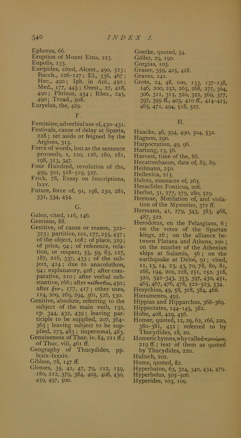 ΕρΙιοΓίΐδ, 66. ΕΓαρίΐοη οί ΜοαηΙ Είη&, 223. Ειιροΐϊδ, ΐ33· Ευπρϊάεδ, οϊίεά, ΑΙεεεΙ., 49°, 523; Β&αοΗ., 126-127; Ε1., 336, 467; Ηεο., 49°; Ιρ1ΐ· ϊη Αυΐ., 45°: Μεό., 177, 443 ; θΓε5ί., 27, 4ΐ8, 490; Ρΐιπχυδ, 454; ΕΙιεδ., 245, 490; ΤΓο&ά., 508. ΕυΓγεΙϋδ, Λε, 429· Ε. ΓειΏΪηϊηε, ΕάνεΛΐαΙ υβέ οί, 430-431 · Γε5ΐϊν&ΐ5, ο&ιΐ5ε οί (3ε1&γ αΐ 3ρ&ΠΕ, 228 ; 5εί Ε5Ϊάε ογ ίεΐ^ηεά Βγ ίΗε ΑΓ^ϊνεδ, 315· ΓΟΓοε οί ΛνοΓάδ, 1θ5ί Ε3 Λε δεηίεηοε ρΓοοεεάδ, ι, ΐ2ο, 126, ι8ο, ι8ι, ΐ9δ, 313, 347· Γοογ Ηυπ(ΐΓεά, Γενοΐιιΐΐοη οί ίΗε, 499, 501, 518-519, 527· ΕΓΪοΙί, 78, ΕδδΕγ οη ΙηδΟΓΪρΐΐοηδ, Ιχχν. ΕιιίπΓε, ίοΓοε οί, 91, 198, 230, 281, 331, 334, 454· Ο. ΟΕΐεη, αΐίεά, ιι6, 146. ΟεΓπΐηυδ, 88. Οεηϊίΐνε, οί οαυδε ογ τεαδοη, 322- 323; ρΕΓίΐΐίνε, ΙΟΙ, 177,255,437; οί Λε οί)]εοί, ιο8; οί ρΐΕοε, 329; οί ρποε, 94 ; οί τείεΓεηοε, γοΙε- Ιΐοη, ΟΓ Γεδρεοί, 55, 59, 83, 127, ι87, 2ι6, 337, 433 ; οί ίΐιε 5αΐ3- 3εαί, 414 ; «Ιοε ίο &η&αο1υί1ιοη, 94; εχρΙαπΕίοΓγ, 428 ; αΛεΓοοιη- ρΕΓΕίΐνε, 210; αίΐεΓ νεΓΪΐΕΐ 5ΐαΙ)- δίΕΠίϊνε, ι66; εΛογ τΓίίβίσβαι, 450; ΕίΐεΓ ίυν-, 177, 417 ; οΙΙιεΓ ιΐδεδ, 114, 209, 209, 294, 36ι, 526, 53θ· Οεηϊίΐνε, Ε^δοΐυίε, ΓείεΓπη§^ ίο ίΗε δΐιΐ33εοί οί ίΐιε ηΐΕΪη νεΓΪ), 132, ορ· 344, 432, 439 ; ΙεΕνϊη^ ρΕΓ- ίϊεϊρίε ίο Βε δυρρίΐεά, 207, 364- 365 ; 1εΕνϊη§ δι11^^ε^ί ίο Βε δαρ- ρ1ίε(3, 275,483 ; ϊιηρεΓδοηΕΐ, 483. Οεηυϊηεηεδδ οίΤΙιυε. ϊν. 84, 2ΐι ίί.; οίΤΗιιο. νϊϋ, 461 ίί. Οεο^ΕρΗγ οί Τΐιιιογιϋίΐεδ, ρρ. Ιχχϊχ-ΐχχχϊν. Οϊί)1)οη, 78, 147 ^· ΟΙοδδεδ, 35, 41, 47, 79, ”2, ΐ59, ι8ο, 212, 379, 384, 405, 4ο8, 43ο, 459, 497, 500. Οοείΐιο, ςιιοίειΐ, 54· ΟδΙΙεΓ, 29, 190. ΟΟΓ^ΪΕδ, Ι03· ΟΓΕδεΓ, 359, 425, 428. ΟΓΕνεδ, 241. ΟΓΟίε, 24, 48, ιοο, 133, 137-138, 146, 200, 252, 265, 268, τ,ηη, 304, 3ο6, 3ΙΙ, 315, 32θ, 322, 369, 377, 397, 399 403, 4>ο ίΤ., 4Μ-4Ι5, 465, 471, 494, 5ΐ8, 527. Η. ΗΕΕοΙίε, 46, 394, 49ο, 5θ4, 532. Ηε^ποπ, 290. ΗΕΓροοΓΕίϊοη, 49, 96. ΗΕΓίυη^, 13, 56. ΗΕΓνεδί, ίΪΓηε οί ίΐιε, 86. ΗεοΕίοπιΙίΕεοη, άΕίε οί, 85, 89. ΗεϊΙπίΕηη, 250. ΗεΙΙεηΐοΕ, 215. ΗεΙοίδ, πίΕδδΕΟΓε οί, 265. ΗεΓΕοΙϊάεδ Ροηίϊοιίδ, 2ο6. ΗεΓΐ3δί, 31, 277, 279, 28ο, 529. ΗεΓΓΠΕε, ΜυίϊΐΕίϊοη οί, Εηά νϊοΐΕ- ίϊοη οί ίΗο Μγδίεπεδ, 372 ίί. ΗεΓπίΕηη, 41, 279, 343, 383, 468, 487, 522. ΗεΓοάοίαδ, οη ίΐιε ΡείΕδ^Εηδ, 6; οη ίΐιε νοίεδ οί ίΐιε δρΕΓίΕη Ιίϊηβ^δ, 26 ; οη Λε ΕΐΙΪΕηαε 1)ε- ίλνεεη ΡΐΕίΕεΕ Εηά ΑίΗεηδ, 2οο ; οη ίΐιε ηαιηΙιεΓ οί ίΐιε ΑΛεηΪΕη δΐιϊρδ Εί δΕίΕΓηϊδ, 56 ; οη ίΐιε εΕΓίίις[υΕΐίε Εί ϋεΐοδ, 91; εϊίε<3, II, 13, 14, 23, 43, 7ο, 78, 8ο, 8ι, ι66, 194, 202, 228, 251, 252, 3ι8, 320, 342-343, 353, 397, 43θ, 45ΐ, 465, 467, 476, 478, 522-523, 534· Ηεδγοίηυδ, 49, 58, 328, 384, 468. ΗϊεΓΕπιεηεδ, 495· ΗϊρρΪΕδ Εηά ΗϊρρΕΓοΙιυδ, 368-369. ΗΙρροοΓΕίεδ, 144-145, 382. Ηοίηι, 4ο8, 429, 456· ΗοιηεΓ, ςυοίεά, Ι2, 29, 62, ι66, 22θ, 380-381, 452 ; ΓείεΓΓεά ίο 6γ Τΐιυογάϊιίεδ, ι8, 2ο. Η οηπεηο 1ι γΓηηδ,\ν1ιγ θΕΐ1εάπροοί/Μσ, 219 ίί.; ίεχί οί ίΐιεηι Εδ ςυοίεύ ΐ3γ ΤΗυεγάϊίΙεδ, 22θ. Ηαΐίδοΐι, 202. Ηυηιε, ςυοίεά, 82. ΗγρεΓίΐΕίοη, 63, 324, 34θ, 434, 479· ΗγρεΓ6ο1υδ, 505-506. ΗγροΓΪίΙεδ, 103, 109.