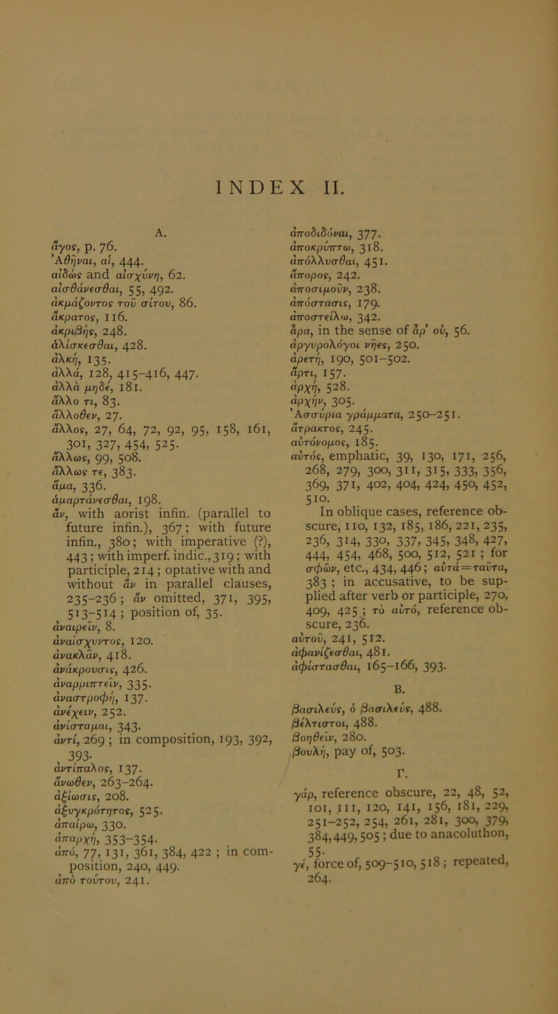 Α. άγος, ρ. 76. Αθηναι, αί, 444· αιδώς &Π(1 αίσχύνη, 02. αίσθάνΐσθαι, 55) 49^· ακμάζοντας τοΰ σίτου, 86. Άκρατος, II6. ακριβής, 248. άΧίσκίσθαι, 428. αλκή, Ι35· αλλά, 128^ 4Ι5~4ι6, 447· άλλα μηδί, ΐ8ΐ. άλλο τι, 83. αλλοθίν, 27. άλλοΓ, 27, 64, Τ2, 92, 95, 158, ι6ι, 301, 327, 454, 525· άλλωί, 99, 5°^· άλλωί τ€, 3δ3· «Μα, 336· άμαρτάνΐσθαι, 198. αν, ννϊΛ &οπ3(; ΐηβη. (ρ&Γα11ε1 ίο ίυΙυΓβ ΐηβη.), 367,' ίαίιίΓε ΐηβη., 380; 'νΐίβ ΐπιρειηΐΐνε (?), 443; ΐπιρειί. ΐηάΐε.,3ΐ9,’ ρηπΐοΐρίε, 214; ορίηίΐνε ννΐίβ ηηά \νΐίβοηΙ αν ΐη ρ3,Γ&11ε1 είαυδεε, 235-236; Άν οηιΐίΐεά, 371, 395, 5137514 ; ρο5ΪΙΐοη οί, 35· άναιρΛν, 8. αναίσχυντος, 120. ανακλάν, 418. άνάκρουσις, 426. άναρριπτΐίν, 335· αναστροφή, Ι37· άνίχ€ΐν, 252. άν ίσταμαι, 343· αντί, 269 ; ΐη οοιηροδΐΐΐοη, 193, 392, , 393· αντίπαλος, 137· ανωθ(ν, 263-264· άξίωσις, 2θ8. ασυγκρότητος, 525· άπαίρω, 330. 353-354· άπο, 77, 131, 361, 384, 422 ; ιη οοιη- ροδΐΐΐοη, 240, 449· άπύ τούτου, 241· άποδιδόναι, 377· αποκρύπτω, 318. άττόλλυσίαι, 45^· Άπορος, 242. άποσιμοΰν, 238. άπόστασις, Ι79· άποστζίλ'ύ, 342. αρα, ΐη Ιβε 5εη3ε οΓ άρ’ ού, 56. άργυρολόγοι νή^ς, 2 50. αρετή, 190, 501-502. Άρτι, Ι57· «ρχν, 528. αρχήν, 305· Ασσυρία γράμματα, 250-251. Άτρακτος, 245· αυτόνομος, 185. αυτός, επιρβαΐΐε, 39, 13°, Ι7ΐ, 256, 268, 279, 300, 311, 3ΐ5> 333, 356, 369, 371, 402, 404, 424, 45ο, 452, 510. Ιη οΜΐηαε οαδεδ, Γείειεηεε οο- δεαιε, ιιο, 132, 185, ι86, 221,235, 236, 314, 330, 337, 345, 348, 427, 444, 454, 468, 500, 512, ρι ;/ογ σφώι/, εία., 434, 446; αυτά = ταϋτα, 383 ; ΐη Εαειΐ53.ίΐνε, ίο 6ε Βαρ- ρΐΐεά &ίΐεΓ νειΐ) ογ ρηΓίΐοΐρΙε, 270, 409, 425 ; αυτό, τείεΓεηεε οβ- ΒοιίΓε, 236. αυτού, 241, 5^2. άφανίζεσθαι, 481. άφίστασθαι, 165-166, 393· Β. βασιλεύς, ό βασιλεύς, 488. βέλτιστοι, 488. βοηθειν, 28ο. βουλή, ρηγ οί, 503· Γ. γιιρ, Γείειεπεε οβδουιε, 22, 48, 52, ΙΟΙ, III, 120, Ι4Ι, 156, ι8ι, 229, 251-252, 254, 26ι, 2δι, 300, 379, 384,449,505; 6ίΐε ίο αηΕοοΙαίΗοη, ■χί',^οΓοε οί, 509-5·ο, 5ί8; Γερβηίεά, 264.