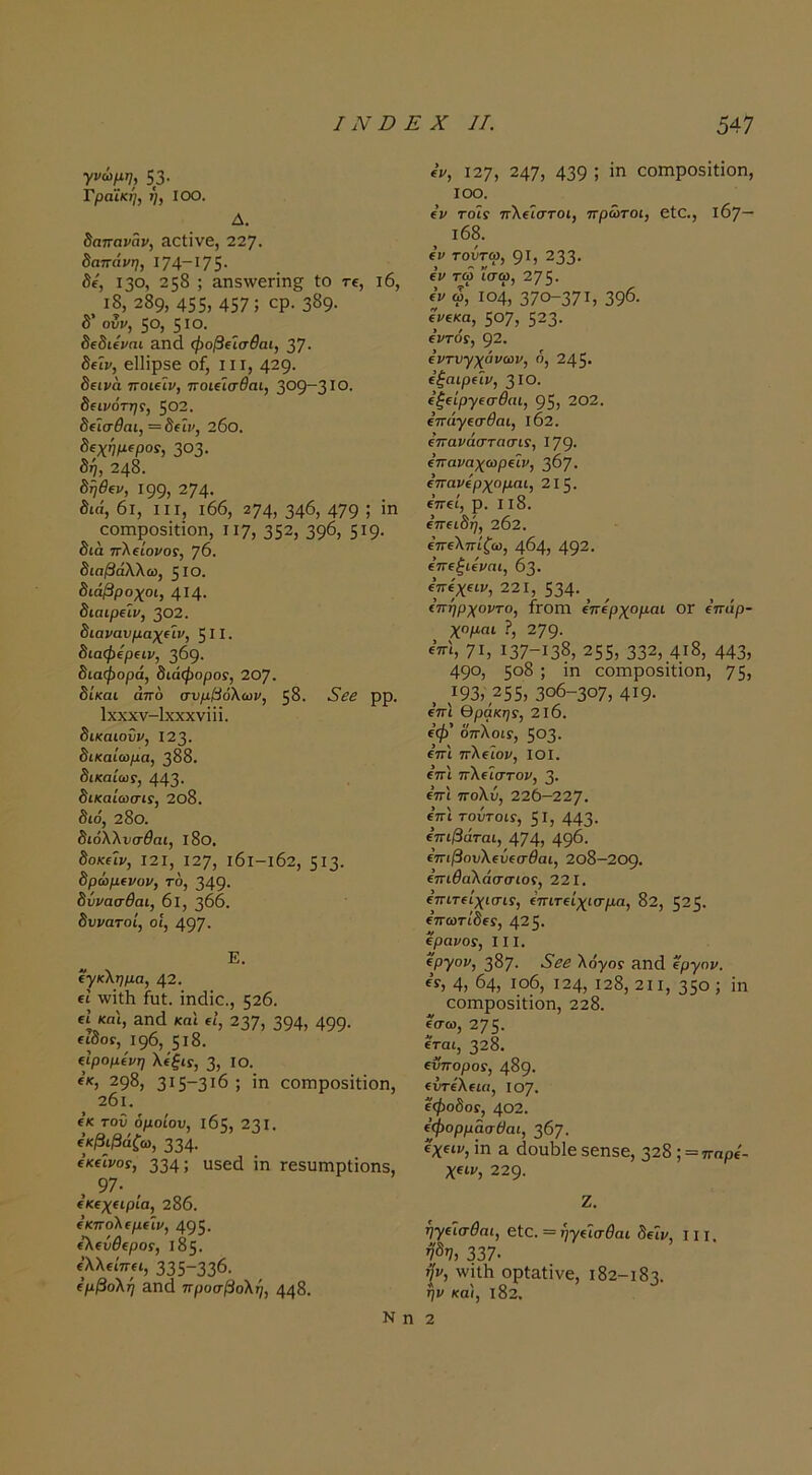 γνώμη, 53 · Τραϊκή, η, ΙΟΟ. Δ. δαπανάν, &αΐϊνθ, 227. δαπάνη, Ι74~Ι75· δί, 130, 258 ; &η5\νεΓΪη§ ίο τε, ι6, ι8, 289, 455> 457; ερ· 3δ9· δ’ ουι/, 50, 510. δίδΐί^πι 3.Π(1 φοβΐίσθαι, 37· δείν, ε11ίρ56 οί, 111, 429· δΐΐνά ποιίΐν, ποιΛσθαι, 309-3ΙΟ. δίΐνότης, ζθ2. δ€Ϊσθαι, = δίίΐ', 26ο. δεχημιροί, 303. δή, 248. δηθΐν, 199, 274· διά, 6ι, III, ι66, 274, 346, 479 ; εοιηροδΐίΐοη, 117, 352, 396, 5^9· διά ττλείοι/ΟΓ, 76. διαβάλλω, 5 ΙΟ. διάβροχοι, 414· διαιρείν, 302. διανανμαχίΐν, 511. διαφερ€ΐν, 369. διαφορά, διάφοροί, 20]. δίκαι άπο συμβόλων, 58. ρρ. Ιχχχν-ΐχχχνϊϋ. δικαιοϋν, 123. δικαίωμα, 388. δικαίωί, 443· δικαίωσίί, 2θ8. διο, 28ο. διόλλυσθαι, ΐ8ο. δοκίΐι/, Ι2Ι, 127, ι6ι-ι62, 5Ι3· δρώμενον, το, 349· δΰνασθαι, 6ΐ, 366. δυνατοί, οί, 497· Ε. έγκλημα, 42. εΐ \νϊί1ι ίυί. ΐηάΐε., 526. €1 και, Άηά και εΐ, 237, 394, 499· ειδοί, 196, 518. εΙρομενη λέξις, 3, ΙΟ. εκ, 298, 3Ι5“3ι6 ; ίη εοιηροδϊίϊοη, 201. εκ του όμοιου, 165, 231. εκβιβάζω, 334· εκεΐνοί, 334; υβειΐ ΐη ΓεβυΓηρίΐοηδ, , 97· ^ εκεχειρία, 286. εκπολεμεΐν, 495· ελεύθεροί, 185. ελλείπει, 335-336. εμβολή Επά προσβολή, 448. ε'ν, 127, 247, 439 ; ΪΓΐ εοιηροδΐΐίοη, ΙΟΟ. έν τοίί πλεΐστοι, πρώτοι, είΟ., 167— ΐ68. εν τουτω, 91, 233· εν τω ίσω, 275· εν <5, 104, 370-371, 396· ενεκα, 507, 523· εντόί, 92. εντυγχάνων, 6, 245· εξαιρεΐν, 3 ΙΟ. εξείργεσθαι, 95, 202. επάγεσθαι, ΐ62. επανάστασίί, 179· επαναχωρείν, 367. επανέρχομαι, 21 ζ. επεί, ρ. II8. επειδή, 202. επελπίζω, 464, 492· έπεξιεναι, 63. επε'χειι,, 221, 534· _ , επήρχοντο, Ργοπι επέρχομαι ΟΓ επάρ- χομαι ?, 279· επϊ, 71, 137-138, 255, 332, 4.18, 443, 490, 5°8; ίη εοιηροΒΪΐίοη, 75, 193, 255, 306-307, 4ΐ9· επϊ θράκηί, 216. εφ' δπλοΐί, 503. επ'ι πλεΊον, ΙΟΙ. επ'ι πλεΐστον, 3· επ'ι πολύ, 226-227. επϊ τούτοΐί, ζΐ, 443· επιβάται, 474, 496· επιβουλεύεσθαι, 2θ8-2θρ. επιθαλάσσιοί, 221. επιτείχισίί, επιτείχισμα, 82, 525. επωτίδεί, 425. ερανοί, III. εργον, 387. ·5'^5 λο·)/θΓ Η.η<1 εργον. ε’ί, 4, 64, ιο6, 124, 128, 2ΐι, 350; ίη εοπιροβίίίοη, 228. εσω, 275· εται, 328. εϋποροί, 489· ευτέλεια, ΐογ. εφοδοί, 402. έφορμάσθαι, 367. ?χειν, ίη ε (3ουΙ)1ε 5εη5ε, 328 ; = παρέ- χειν, 229- Ζ. ηγείσθαι, εΐε. = ήγεϊσθαι δειν, 111 η8η, 337· ψ, \νίΐ1ι ορίΕίίνε, 182-183. ήν κα'ι, ι82. Ν η 2