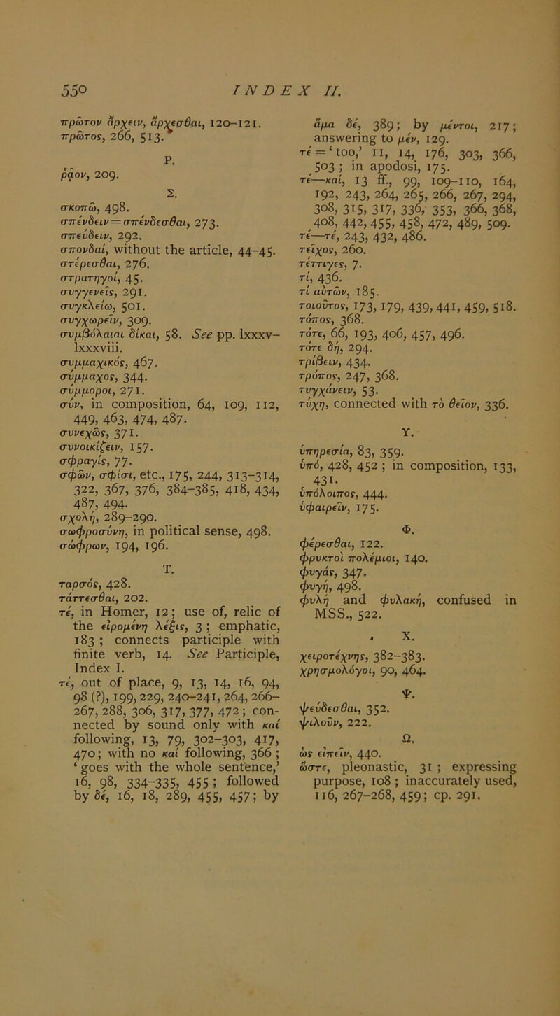 ηρώτον αρχαν, ήρνεσ^αι, 120-121. πρώτο!, 206, 5Ι3· Ρ, ράον, 209. Σ. σκοπώ, 49^· σπίνδίΐν = σπ(ν5(σβαί, 273· στΓίύδειν, 292. σπονδαί, \νΐ(:ΗοαΙ ΐ1ΐ6 Ετίΐοίε, 44~45· στίρ(σθαι, 276. στρατηγοί, 45· συγγ(ν(ϊί, 291· συγκ\€ίω, 501. συγχωρΐίν, 309· συμβάλαιπι δίκαι, 58. ρρ. Ιχχχν- Ιχχχνίϋ. συμμαχικοί, φη. σύμμαχοί, 344· σύμμοροι, 271· σύν, ΐη αοιηροδΐΐΐοη, 64, 109, ιΐ2, 449, 463, 474, 487· συνιχώί, 371 · συνοίκιζαν, Ι57· σφραγίί, ηη. σφών, σφίσι, εΐα., 175, 244, 313-314, 322, 367, 376, 384-385, 4ι8, 434, 487, 494· σχολή, 289-29Ο· σωφροσύνη, Ϊη ροΙΐίΐοΕίΙ 5εη5ε, 498· σώφρων, 194, 196· Τ. ταρσοί, 428. τάττΐσθαι, 202. τί, ϊη ΗοιηεΓ, Ι2; υ5ε οΓ, τεΐΐο οί ΐΗε (Ιρομίνη λύξιί, 3 5 επιρίι&ΐΐο, 183 ; οοηηεείδ ρ&ΓΐΐοΐρΙε λνΐΛ ίΐηϊΐε νεΓΪ), Ι4· •5’ί·^ Ρ&ΓΐΐοϊρΙε, Ιηάεχ I. Τί, ουί ο£ ρΐααε, 9, ^3, ^4, ι6, 94, 98 (?), 199,229, 240-241,264,266- 207, 288, 3ο6, 317, 377, 472; εοη- ηεείεά δοιιικί οηΐγ \νΐΐ1ι καί ίοΐΐοννίη^, 13, 79, 302-303, 4ΐ7, 470; ^ν^ιΗ ηο καί ίοΠοννΐη^, 366; 'βοεδ λνϊΐΗ ίΗε ννΐιοίε δεηΐ'εηαε,’ ι6, 98, 334-335, 455 ; ίοΠοΑνεά 6γ δε, ι6, ι8, 289, 455, 457; 6γ άμα δί', 389; 6γ μίντοι, 217; &η5\νεΓΪη§ ίο μίν, 129. τε = *ίοο,’ II, 14, 176, 303, 366, 503 ; ϊη &ροάθ5Ϊ, 175· τί'—καί, 13 β·., 99, 109-1 ΙΟ, 164, 192, 243, 264, 205, 266, 267, 294, 3ο8, 315, 317, 336, 353, 366, 368, 4ο8, 442, 455, 458, 472, 489, 5θ9· Τί—Τί, 243, 432, 486. Τίϊχοί, 26ο. τίττιγεί, 7· ΐ', 436. τί αυτών, 185. τοιοΰτοί, 173,179, 439,441, 459, 5ΐ8. τόποί, 368. τοτί, 66, 193, 4ο6, 457, 496- τότε δη, 294· τρίβαν, 434· τρόποί, 247, 368. τυγχάι/ειν, 53· τυχ7> οοηηεαίεά \νϊΐ1ι τ6 θάον, 336. Υ. ύπηρ€σία, 83, 359· ύττό, 428, 452 ; ϊη οοιηροδίΐΐοη, 133, . 431· υπόλοιποί, 444· ύφαιρΐίν, Ι75· Φ. φερ€σθαι, 122. φρυκτοί πολέμιοι, 140. φυγάί, 347· φυγή, 498. φυλΐ7 3Π(1 φυλακή, οοηίαδειΐ ίη Μ55., 522. . X. χεφοτεχνηί, 382-383. χρησμολόγοι, 90, 464· φεύδεσθαι, 352. φίλοΰν, 222. ί2. ύ,Γ ειπείν, 440· ώστε, ρΙεοηΕδίίο, 3ΐ ’, εχρΓε53Ϊη§ ριίΓροδε, ιο8 ; ΐη&οουΓ&ΙεΙγ υδεό, ιι6, 267-268, 459; ορ· 29ΐ·