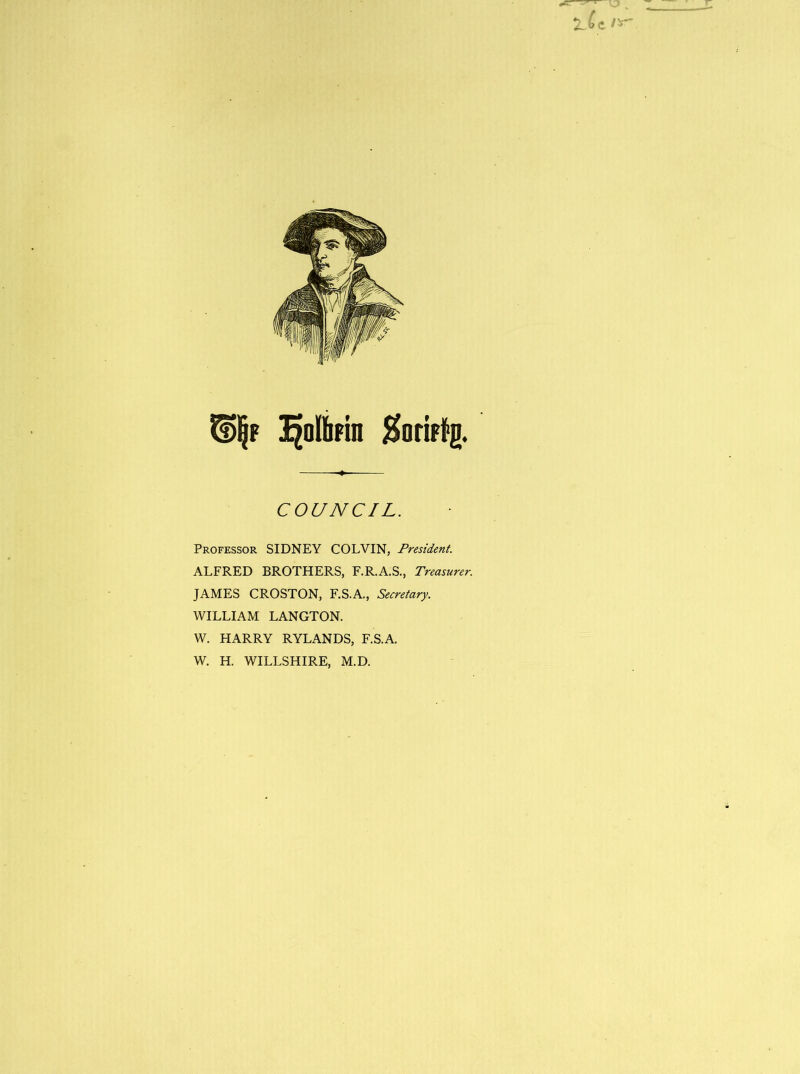 T ^olbrin Koriffg. COUNCIL. Professor SIDNEY COLVIN, President. ALFRED BROTHERS, F.R.A.S., Treasurer. JAMES CROSTON, F.S.A., Secretary. WILLIAM LANGTON. W. HARRY RYLANDS, F.S.A. W. H. WILLSHIRE, M.D.