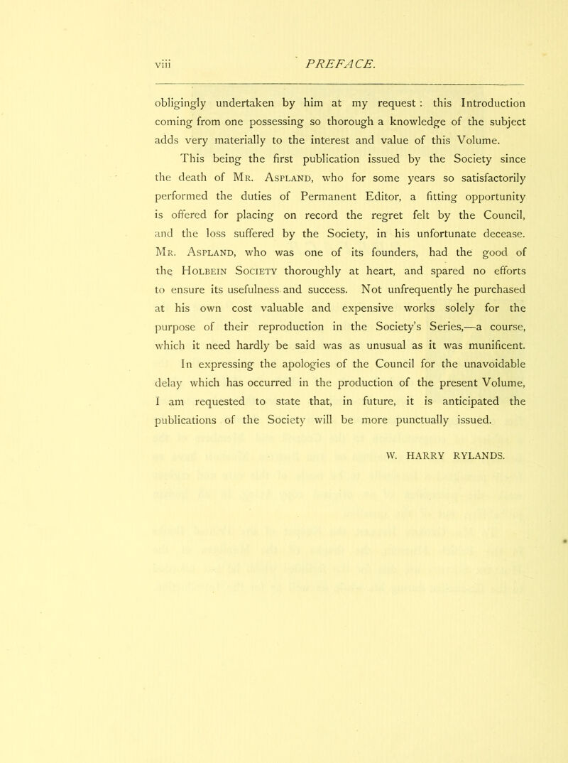 obligingly undertaken by him at my request : this Introduction coming from one possessing so thorough a knowledge of the subject adds very materially to the interest and value of this Volume. This being the first publication issued by the Society since the death of Mr. Aspland, who for some years so satisfactorily performed the duties of Permanent Editor, a fitting opportunity is offered for placing on record the regret felt by the Council, and the loss suffered by the Society, in his unfortunate decease. Mr. Aspland, who was one of its founders, had the good of the Holbein Society thoroughly at heart, and spared no efforts to ensure its usefulness and success. Not unfrequently he purchased at his own cost valuable and expensive works solely for the purpose of their reproduction in the Society’s Series,—a course, which it need hardly be said was as unusual as it was munificent. In expressing the apologies of the Council for the unavoidable delay which has occurred in the production of the present Volume, 1 am requested to state that, in future, it is anticipated the publications of the Society will be more punctually issued. W. HARRY RYLANDS.