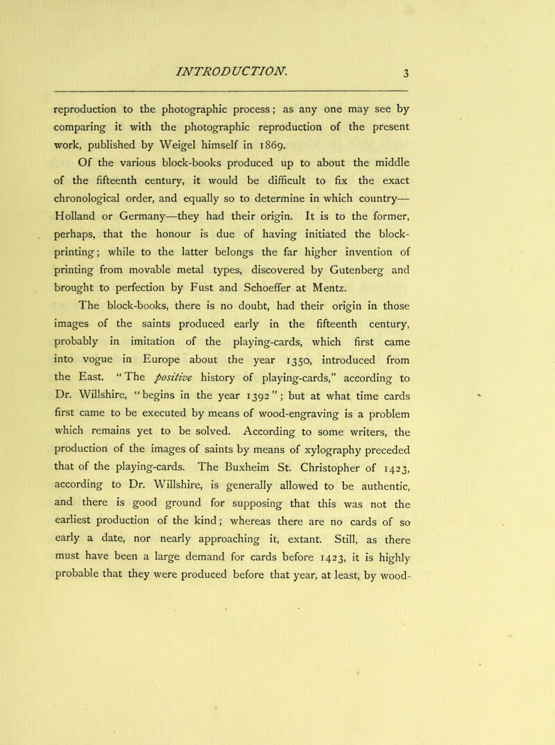 reproduction to the photographic process; as any one may see by comparing it with the photographic reproduction of the present work, published by Weigel himself in 1869. Of the various block-books produced up to about the middle of the fifteenth century, it would be difficult to fix the exact chronological order, and equally so to determine in which country— Holland or Germany—they had their origin. It is to the former, perhaps, that the honour is due of having initiated the block- printing ; while to the latter belongs the far higher invention of printing from movable metal types, discovered by Gutenberg and brought to perfection by Fust and Schoeffer at Mentz. The block-books, there is no doubt, had their origin in those images of the saints produced early in the fifteenth century, probably in imitation of the playing-cards, which first came into vogue in Europe about the year 1350, introduced from the East. “ The positive history of playing-cards,” according to Dr. Willshire, “begins in the year 1392”; but at what time cards first came to be executed by means of wood-engraving is a problem which remains yet to be solved. According to some writers, the production of the images of saints by means of xylography preceded that of the playing-cards. The Buxheim St. Christopher of 1423, according to Dr. Willshire, is generally allowed to be authentic, and there is good ground for supposing that this was not the earliest production of the kind; whereas there are no cards of so early a date, nor nearly approaching it, extant. Still, as there must have been a large demand for cards before 1423, it is highly probable that they were produced before that year, at least, by wood-