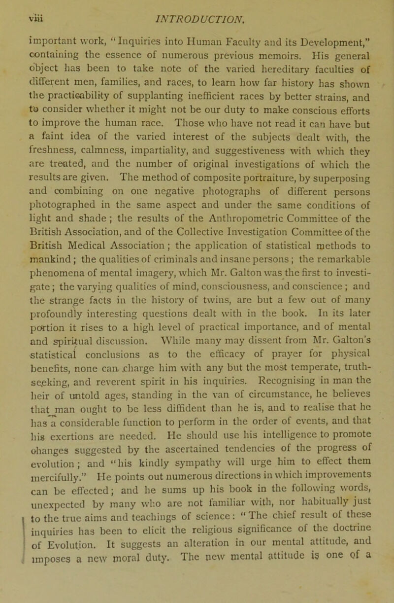 important work, “Inquiries into Human Faculty and its Development,” containing the essence of numerous previous memoirs. His general object has been to take note of the varied hereditary faculties of different men, families, and races, to learn how far history has shown the practicability of supplanting inefficient races by better strains, and to consider whether it might not be our duty to make conscious efforts to improve the human race. Those who have not read it can have but a faint idea of the varied interest of the subjects dealt with, the freshness, calmness, impartiality, and suggestiveness with which they are treated, and the number of original investigations of which the results are given. The method of composite portraiture, by superposing and combining on one negative photographs of different persons photographed in the same aspect and under the same conditions of light and shade ; the results of the Anthropometric Committee of the British Association, and of the Collective Investigation Committee of the British Medical Association ; the application of statistical methods to mankind ; the qualities of criminals and insane persons; the remarkable phenomena of mental imagery, which Mr. Gallon was the first to investi- gate ; the varying qualities of mind, consciousness, and conscience ; and the strange facts in the history of twins, are but a few out of many profoundly interesting questions dealt with in the book. In its later portion it rises to a high level of practical importance, and of mental and spiritual discussion. While many may dissent from Mr. Gallon’s statistical conclusions as to the efficacy of prayer for physical benefits, none caa .charge him with any but the most temperate, truth- se,eking, and reverent spirit in his inquiries. Recognising in man the heir of usitold ages, standing in the van of circumstance, he believes that man ought to be less diffident than he is, and to realise that he has a considerable function to perform in the order of events, and that his exertions are needed. He should use his intelligence to promote ohanges suggested by the ascertained tendencies of the progress of evolution; and “his kindly sympathy will urge him to effect them mercifully.” He points out numerous directions in which improvements can be effected; and he sums up his book in the following words, unexpected by many who are not lamiliar with, nor habitually just to the true aims and teachings of science:  The chief result of these inquiries has been to elicit the religious significance of the doctrine of Evolution. It suggests an alteration in our mental attitude, and imposes a new moral duty. The new mental attitude is one of a