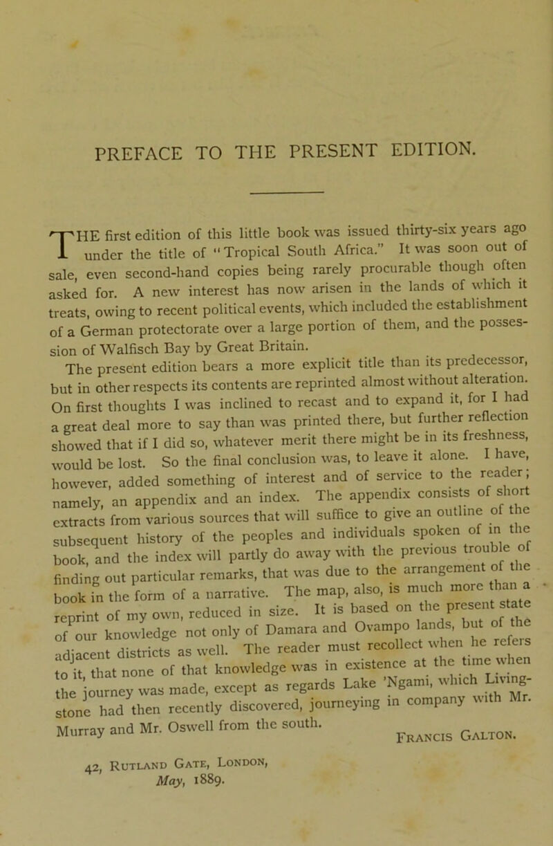 The first edition of this little book was issued thirty-six years ago under the title of “Tropical South Africa.” It was soon out of sale, even second-hand copies being rarely procurable though often asked for. A new interest has now arisen in the lands of which it treats, owing to recent political events, which included the establishment of a German protectorate over a large portion of them, and the posses- sion of Walfisch Bay by Great Britain. The present edition bears a more explicit title than its predecessor, but in other respects its contents are reprinted almost without alteration. On first thoughts I was inclined to recast and to expand it, for I had a great deal more to say than was printed there, but further reflection showed that if I did so, whatever merit there might be in its freshness, would be lost. So the final conclusion was, to leave it alone. I have, however, added something of interest and of service to the reader; namely, an appendix and an index. The appendix cons.sts ot short extracts from various sources that will suffice to give an outlme of he subsequent history of the peoples and individuals spoken of in the book, and the index will partly do away with the previous tro^ibk ^ finding out particular remarks, that was due to the arrangement of the book in the form of a narrative. The map, also is much more than a reprint of my own, reduced in size. It is based on of our knowledge not only of Damara and Ovampo lands, but of the adiLent districts as well. The reader must recollect when he re ers to it that none of that knowledge was in existence at the time when the journey was made, except as regards Lake ’Ngami, which Living- stone had then recently discovered, journeying in company with Mr. Murray and Mr. Oswell from the south. 42, Rutland Gate, London, Mayt 1889.