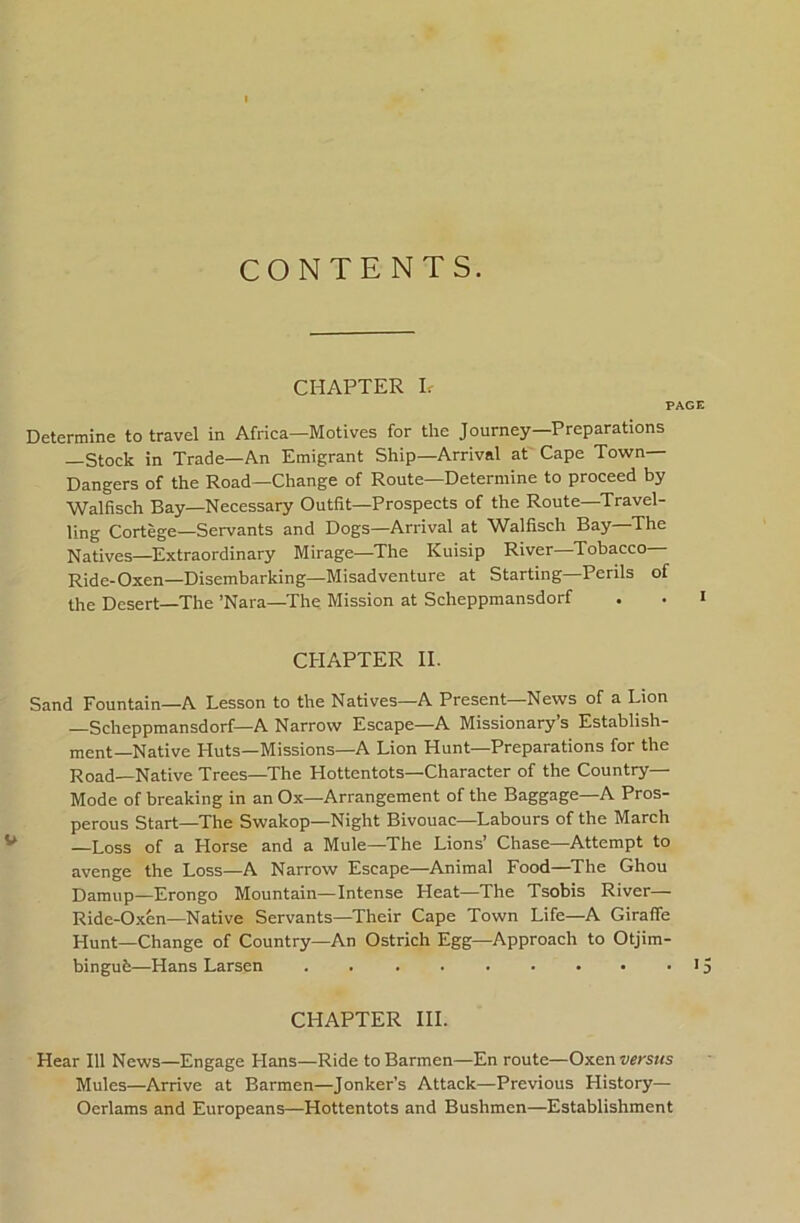 CONTENTS. CHAPTER h PAGE Determine to travel in Africa—Motives for the Journey—Preparations —Stock in Trade—An Emigrant Ship—Arrival at Cape Town— Dangers of the Road—Change of Route—Determine to proceed by Walfisch Bay—Necessary Outfit—Prospects of the Route—Travel- ling Cortege—Servants and Dogs—Arrival at Walfisch Bay—The Natives—Extraordinary Mirage—The Kuisip River—Tobacco- Ride-Oxen—Disembarking—Misadventure at Starting—Perils of the Desert—The ’Nara—The Mission at Scheppraansdorf . . i CHAPTER II. Sand Fountain—A Lesson to the Natives—A Present—News of a Lion —Scheppmansdorf—A Narrow Escape—A Missionary’s Establish- ment-Native Huts—Missions—A Lion Hunt—Preparations for the Road—Native Trees—The Hottentots—Character of the Country— Mode of breaking in an Ox—Arrangement of the Baggage—A Pros- perous Start—The Swakop—Night Bivouac—Labours of the March —Loss of a Horse and a Mule—The Lions’ Chase—Attempt to avenge the Loss—A Narrow Escape—Animal Food—^The Ghou Damup—Erongo Mountain—Intense Heat—The Tsobis River— Ride-Oxen—Native Servants—Their Cape Town Life—A Girafle Hunt—Change of Country—An Ostrich Egg—Approach to Otjim- bingufe—Hans Larsen . 15 CHAPTER HI. Hear 111 News—Engage Hans—Ride to Barmen—En route—Oxen versus Mules—Arrive at Barmen—Jonker’s Attack—Previous History— Oerlams and Europeans—Hottentots and Bushmen—Establishment