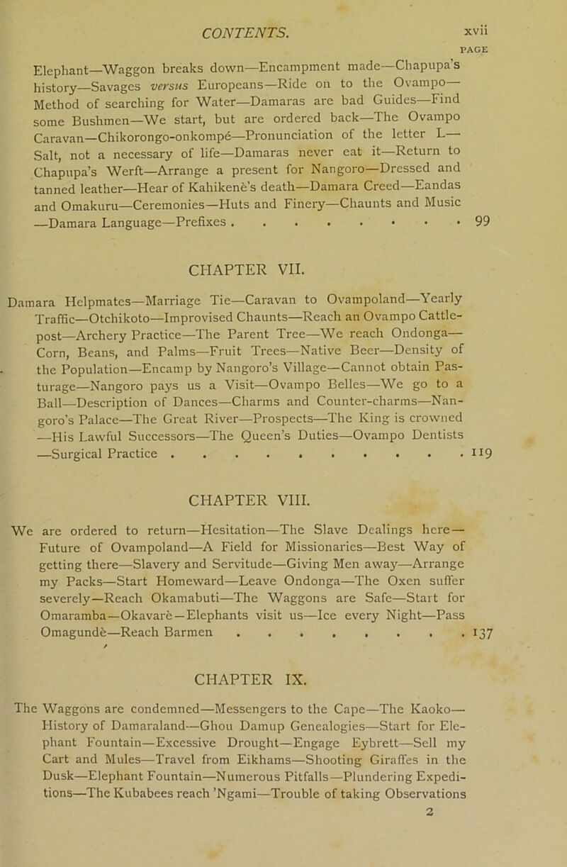 PAGE Elephant—Waggon breaks down—Encampment made—Chapupa’s history Savages versus Europeans—Ride on to the Ovampo Method of searching for Water—Damaras are bad Guides—Find some Bushmen—We start, but are ordered back—The Ovampo Caravan—Chikorongo-onkompe—Pronunciation of the letter L— Salt, not a necessary of life—Damaras never eat it—Return to Chapupa’s Werft—Arrange a present for Nangoro—Dressed and tanned leather—Hear of Kahikene s death—Damara Creed Eandas and Omakuru—Ceremonies—Huts and Finery—Chaunts and Music —Damara Language—Prefixes 99 CHAPTER VII. Damara Helpmates—Marriage Tie—Caravan to Ovampoland—Yearly Traffic—Otchikoto—Improvised Chaunts—Reach an Ovampo Cattle- post—Archery Practice—The Parent Tree—We reach Ondonga— Corn, Beans, and Palms—Fruit Trees—Native Beer—Density of the Population—Encamp by Nangoro’s Village—Cannot obtain Pas- turage—Nangoro pays us a Visit—Ovampo Belles—We go to a Ball—Description of Dances—Charms and Counter-charms—Nan- goro’s Palace—The Gi'eat River—Prospects—The King is crowned —His Lawful Successors—The Queen’s Duties—Ovampo Dentists —Surgical Practice II9 CHAPTER VIII. We are ordered to return—Flesitation—The Slave Dealings here — Future of Ovampoland—A Field for Missionaries—Best Way of getting there—Slavery and Servitude—Giving Men away—Arrange my Packs—Start Homeward—Leave Ondonga—The Oxen suffer severely—Reach Okamabuti—The Waggons are Safe—Start for Omaramba—Okavare —Elephants visit us—Ice every Night—Pass Omagunde—Reach Barmen 137 CHAPTER IX. The Waggons are condemned—Messengers to the Cape—The Kaoko— Flistory of Damaraland—Chou Damup Genealogies—Start for Ele- phant Fountain—Excessive Drought—Engage Eybrett—Sell my Cart and Mules—Travel from Eikhams—Shooting Giraffes in the Dusk—Elephant Fountain—Numerous Pitfalls—Plundering Expedi- tions—The Kubabees reach ’Ngami—Trouble of taking Observations