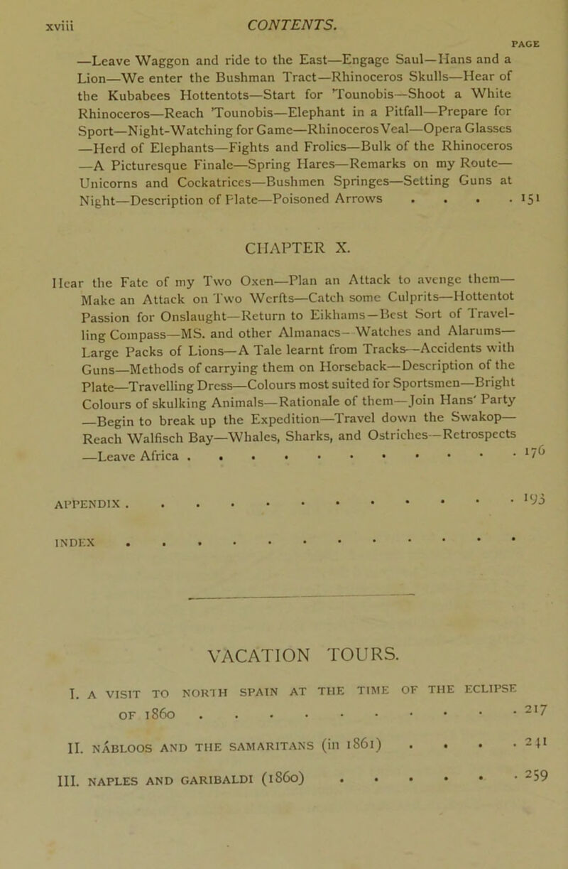 —Leave Waggon and ride to the East—Engage Saul—Hans and a Lion—We enter the Bushman Tract—Rhinoceros Skulls—Hear of the Kubabees Hottentots—Start for Tounobis—Shoot a White Rhinoceros—Reach ’Tounobis—Elephant in a Pitfall—Prepare for Sport—Night-Watching for Game—RhinocerosVeal—Opera Glasses —Herd of Elephants—Fights and Frolics—Bulk of the Rhinoceros —A Picturesque Finale—Spring Flares—Remarks on my Route— Unicorns and Cockatrices—Bushmen Springes—Setting Guns at Night—Description of Plate—Poisoned Arrows . . . .151 CHAPTER X. Hear the Fate of my Two Oxen—Plan an Attack to avenge them— Make an Attack on Two Wcrlls—Catch some Culprits—Hottentot Passion for Onslaught—Return to Eikhams—Best Sort of Travel- ling Compass—MS. and other Almanacs- Watches and Alarums— Large Packs of Lions—A Tale learnt from Tracks—Accidents with Guns Methods of carrying them on Horseback—Description of the Plate Travelling Dress—Colours most suited for Sportsmen—Bright Colours of skulking Animals—Rationale of them—Join Hans' Party Begin to break up the Expedition—Travel down the Swakop— Reach Walfisch Bay—Whales, Sharks, and Ostriches—Retrospects —Leave Africa *7^^ APPENDIX ■93 INDEX VACATION TOURS. I. A VISIT TO NORTH SPAIN AT THE TIME OF THE ECLIPSE OF i860 “'7 II. NABLOOS AND THE SAMARITANS (ill 1861) . . . • 24I