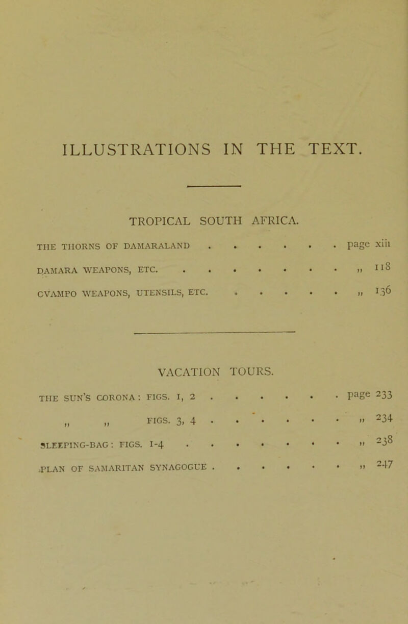 ILLUSTRATIONS IN THE TEXT TROPICAL SOUTH AFRICA. THE THORNS OF DAMARALAND .... DAMARA WEAPONS, ETC CVAMPO WEAPONS, UTENSILS, ETC. page xiii ii8 136 VACATION TOURS. THE sun’s CORONA ; FIGS. I, 2 • • „ figs. 3, 4 • • • SLEEPING-BAG : FIGS. I-4 • • • J’LAN OF SAMARITAN SYNAGOGUE . • . page 233 „ 234 „ 238 . 247