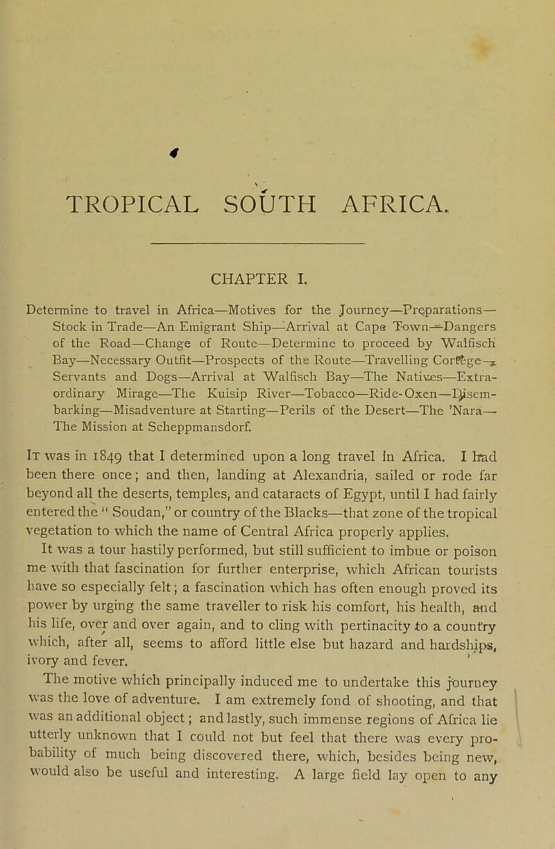 4 TROPICAL SOUTH AFRICA. CHAPTER I. Determine to travel in Africa—Motives for the Journey—Preparations— Stock in Trade—An Emigrant Ship—Arrival at Capa T-own-^Dangers of the Road—Change of Route—Determine to proceed by WalfiscK Bay—Necessary Outfit—Prospects of the Route—Travelling CorPtgc-* Servants and Dogs—Arrival at Walfisch Bay—The Natives—Extra- ordinary Mirage—The Kuisip River—Tobacco—Ride-Oxen—IJiscm- barking—Misadventure at Starting—Perils of the Desert—The ’Kara— The Mission at Scheppmansdorf. It was in 1849 ttat I determined upon a long travel In Africa. I had been there once; and then, landing at Alexandria, sailed or rode far beyond all the deserts, temples, and cataracts of Egypt, until I had fairly entered the  Soudan,” or country of the Blacks—that zone of the tropical vegetation to which the name of Central Africa properly applies. It was a tour hastily performed, but still sufficient to imbue or poison me with that fascination for further enterprise, which African tourists have so especially felt; a fascination which has often enough proved its power by urging the same traveller to risk his comfort, his health, and his life, over and over again, and to cling with pertinacity to a country which, after all, seems to afford little else but hazard and hardships, ivory and fever. ’ The motive which principally induced me to undertake this jxrurucy was the love of adventure. I am extremely fond of shooting, and that 1 was an additional object; and lastly, such immense regions of Africa lie utterly unknown that I could not but feel that there was every pro- bability of much being discovered there, which, besides being new, would also be useful and interesting. A large field lay open to any