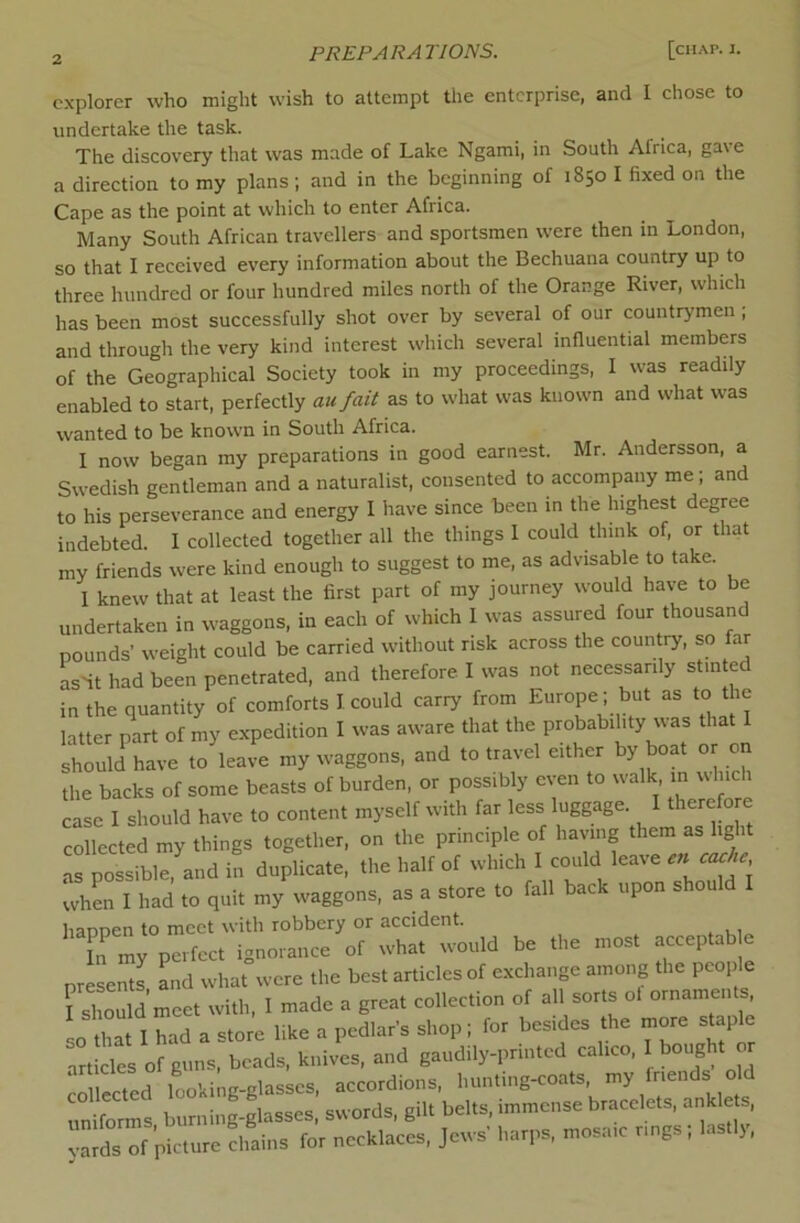 explorer who might wish to attempt the enterprise, and I chose to undertake the task. The discovery that was made of Lake Ngami, in South Africa, ga\e a direction to my plans; and in the beginning of 1850 I fixed on the Cape as the point at which to enter Africa. Many South African travellers and sportsmen were then in London, so that I received every information about the Bechuana country up to three hundred or four hundred miles north of the Orange River, which has been most successfully shot over by several of our countrymen ; and through the very kind interest which several influential members of the Geographical Society took in my proceedings, I was readily enabled to start, perfectly au fait as to what was known and what was wanted to be known in South Africa. I now began my preparations in good earnest. Mr. Andersson, a Swedish gentleman and a naturalist, consented to accompany me; and to his perseverance and energy I have since been in the highest degree indebted. I collected together all the things 1 could think of, or that my friends were kind enough to suggest to me, as advisable to take. 1 knew that at least the first part of my journey would have to be undertaken in waggons, in each of which 1 was assured four thousand pounds’ weight could be carried without risk across the coun ry, so far asit had been penetrated, and therefore I was not necessarily stinted in the quantity of comforts I could carry from Europe; but as to the latter part of my expedition I was aware that the probabihty uas that should have to leave my waggons, and to travel either by boat or on the backs of some beasts of burden, or possibly even to walk m which case I should have to content myself with far less luggage. I therefore collected my things together, on the principle of having them as light as possible, and in duplicate, the half of which I could leave en cac^e whL I had to quit my waggons, as a store to fall back upon shou happen to meet with robbery or accident. my perfect isnom.ce of what would be the .nos. acceptob e ntesems Ld what were the best articles of exchange omo.rg the people r=l on d meet r.ith, 1 made a great collection of all sorts o. ornaments so ttat I had a store like a pedlar's shop; for bes.des the more s«ple articles of guns, beads, knives, and gaudily-ptintcd caheo, 1 bought or erected looking-glasses, accordions, hunthrg-coats, my Inends o d uniforms burning-glasses, swords, gilt belts, immense bracelets, ankle s, arts of picture chain, for necklaces, Jews' harps, mosa.c nng.; lastly,