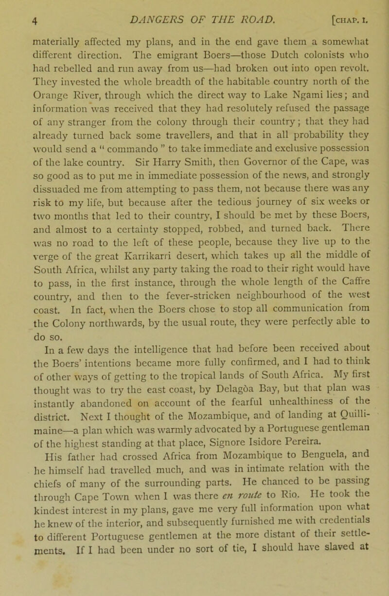 materially affected my plans, and in the end gave them a somewhat different direction. The emigrant Boers—those Dutch colonists who had rebelled and run away from us—had broken out into open revolt. They invested the whole breadth of the habitable country north of the Orange River, through which the direct way to Lake Ngami lies; and information was received that they had resolutely refused the passage of any stranger from the colony through their country; that they had already turned back some travellers, and that in all probability they would send a  commando ” to take immediate and exclusive possession of the lake country. Sir Harry Smith, then Governor of the Cape, was so good as to put me in immediate possession of the news, and strongly dissuaded me from attempting to pass them, not because there was any risk to my life, but because after the tedious journey of six weeks or two months that led to their country, I should be met by these Boers, and almost to a certainty stopped, robbed, and turned back. There was no road to the left of these people, because they live up to the verge of the great Kariikarri desert, which takes up all the middle of South Africa, whilst any party taking the road to their right would have to pass, in the first instance, through the whole length of the Caffre country, and then to the fever-stricken neighbourhood of the west coast. In fact, when the Boers chose to stop all communication from the Colony northwards, by the usual route, they were perfectly able to do so. In a few days the intelligence that had before been received about the Boers’ intentions became more fully confirmed, and I had to think of other ways of getting to the tropical lands of South Africa. My first thought was to try the east coast, by Delagba Bay, but that plan was instantly abandoned on account of the fearful unhealthiness of the district. Next I thought of the Mozambique, and of landing at Quilli- maine—a plan which was warmly advocated by a Portuguese gentleman of the highest standing at that place. Signore Isidore Pereira. His father had crossed Africa from Mozambique to Benguela, and he himself had travelled much, and was in intimate relation with the chiefs of many of the surrounding parts. He chanced to be passing through Cape Town when I was there cti route to Rio. He took the kindest interest in my plans, gave me very full information upon what he knew of the interior, and subsequently furnished me with credentials to different Portuguese gentlemen at the more distant of their settle- ments. If I had been under no sort of tie, I should have slaved at