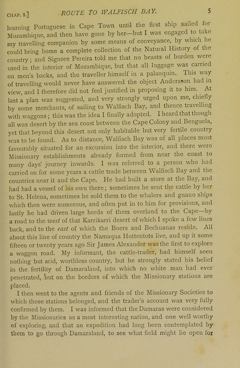 CHAP.i.] route TO WALFISCH BAY. S learning Portuguese in Cape Town until the first ship sailed for Mozambique, and then have gone by her—but I was engaged to take my travelling companion by some means of conveyance, by which he could bring home a complete collection of the Natural History of the country; and Signore Pereira told me that no beasts of burden were used in the interior of Mozambique, but that all luggage was carried on men’s backs, and the traveller himself in a palanquin. This way of travelling would never have answered the object Andersson had in view, and I therefore did not feel justified in proposing it to him. At last a plan was suggested, and very strongly urged upon me, chiefly by some merchants, of sailing to Walfisch Bay, and thence travelling with waggons ; this was the idea I finally adopted. I heard that though all was desert by the sea coast between the Cape Colony and Benguela, yet that beyond this desert not only habitable but very fertile country was to be found. As to distance, Walfisch Bay was of all places most favourably situated for an excursion into the interior, and there were Missionary establishments already formed from near the coast to many days’ journey inwards. I was referred to a person who had carried on for some years a cattle trade between Walfisch Bay and the countries near it and the Cape. He had built a store at the Bay, and had had a vessel of his own there; sometimes he sent the cattle by her to St. Helena, sometimes he sold them to the whalers and guano ships which then were numerous, and often put in to him for provisions, and lastly he had driven large herds of them overland to the Cape—by a road to the west of that Karrikarri desert of which I spoke a few lines back, and to the east of which the Boers and Bechuanas reside. All about this line of country the Namaqua Hottentots live, and up it some fifteen or twenty years ago Sir James Alexander was the first to explore a waggon road. My informant, the cattle-trader, had himself seen nothing but arid, worthless country, but he strongly stated his belief in the fertility of Damaraland, into which no white man had ever penetrated, tut on the borders of which the Missionary stations are placed. I then went to the agents and friends of the Missionary Societies to which those stations belonged, and the trader’s account was very fully confirmed by them. I was informed that the Damaras were considered by the Missionaries as a most interesting nation, and one well worthy of exploring, and that an expedition had long been contemplated by them to go through Damaraland, to see what field might lie open for