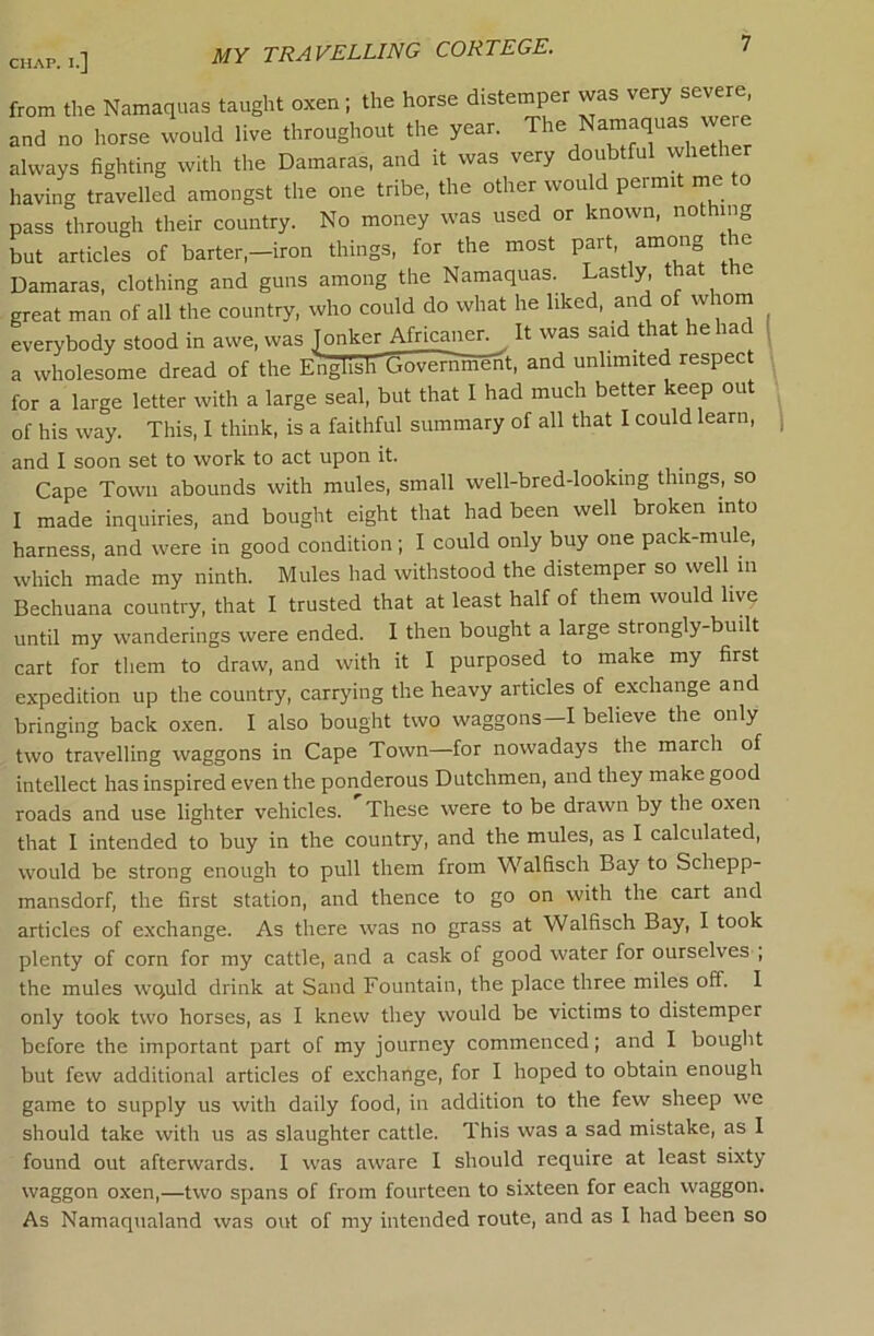 MY TRAVELLING CORTEGE. from tlie Namaquas taught oxen; the horse distemper was very severe and no horse would live throughout the year. The Namaquas were always fighting with the Damaras, and it was very doubtful wheth having travelled amongst the one tribe, the other would permit me to pass through their country. No money was used or known, nothing but articles of barter,—iron things, for the most part, among t e Damaras, clothing and guns among the Namaquas. Lastly that the great man of all the country, who could do what he liked, and of whom everybody stood in awe, was ^onker Africaner. It was said that he had 1 a wholesome dread of the English Gowrn'ment, and unlimited respect for a large letter with a large seal, but that I had much better keep out of his way. This, I think, is a faithful summary of all that I could learn, and I soon set to work to act upon it. . , . Cape Town abounds with mules, small well-bred-looking things, so I made inquiries, and bought eight that had been well broken into harness, and were in good condition; I could only buy one pack-mule, which made my ninth. Mules had withstood the distemper so well in Bechuana country, that I trusted that at least half of them would livq until my wanderings were ended. I then bought a large strongly-built cart for them to draw, and with it I purposed to make my first expedition up the country, carrying the heavy articles of exchange and bringing back o.xen. I also bought two waggons—I believe the only two travelling waggons in Cape Town—for nowadays the march of intellect has inspired even the ponderous Dutchmen, and they make good roads and use lighter vehicles. These were to be drawn by the oxen that I intended to buy in the country, and the mules, as I calculated, would be strong enough to pull them from Walfisch Bay to Schepp- mansdorf, the first station, and thence to go on with the cart and articles of exchange. As there was no grass at Walfisch Bay, I took plenty of corn for my cattle, and a cask of good water for ourselves ; the mules wquld drink at Sand Fountain, the place three miles off. I only took two horses, as I knew they would be victims to distemper before the important part of my journey commenced; and I bought but few additional articles of e.xchange, for I hoped to obtain enough game to supply us with daily food, in addition to the few sheep we should take with us as slaughter cattle. This was a sad mistake, as I found out afterwards. I was aware I should require at least sixty waggon oxen,—two spans of from fourteen to sixteen for each waggon. As Namaqiialand was out of my intended route, and as I had been so