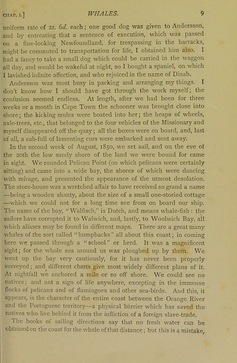 uniform rate of 2^. 6d. each; one good dog was given to Andersson, and by entreating that a sentence of execution, which was passed on a fine-looking Newfoundland, for trespassing in the barracks, might be commuted to transportation for life, I obtained him also. I had a fancy to take a small dog which could be carried in the waggon all day, and would be wakeful at night, so I bought a spaniel, on which I lavished infinite affection, and who rejoiced in the name of Dinah. Andersson was most busy in packing and arranging my things. I don’t know how I should have got through the work myself; the confusion seemed endless. At length, after we had been for three weeks or a month in Cape Town the schooner was brought close into shore; the kicking mules were boated into her; the heaps of wheels, a.xle-trees, etc., that belonged to the four vehicles of the Missionary and myself disappeared off the quay; all the boxes were on board, and, last of all, a cab-full of lamenting curs were embarked and sent away. In the second week of August, 1850, we set sail, and on the eve of the 20th the low sandy shore of the land we were bound for came in sight. We rounded Pelican Point (on which pelicans were certainly sitting) and came into a wide bay, the shores of which were dancing with mirage, and presented the appearance of the utmost desolation. The store-house was a wretched affair to have received so grand a name —being a wooden shanty, about the size of a small one-storied cottage —which we could not for a long time see from on board our ship. The name of the bay, “ Walfisch,” is Dutch, and means whale-fish : the sailors have corrupted it to Walwich, and, lastly, to Woolwich Bay, all which aliases may be found in different maps. There are a great many whales of the sort called “humpbacks” all about this coast; in coming here wc passed through a “school” or herd. It was a magnificent sight; for the whole sea around us was ploughed up by them. We went up the bay very cautiously, for it has never been properly sur\’eyed; and different charts give most widely different plans of it. At nightfall wc anchored a mile or so off shore. We could see no natives; and not a sign of life anywhere, excepting in the immense flocks of pelicans and of flamingoes and other sea-birds. And this, it appears, is the character of the entire coast between the Orange River and the Portuguese territory—a physical barrier which has saved the natives who live behind it from the infliction of a foreign slave-trade. The books of sailing directions say that no fresh water can be obtained on the coast for the whole of that distance; but this is a mistake,