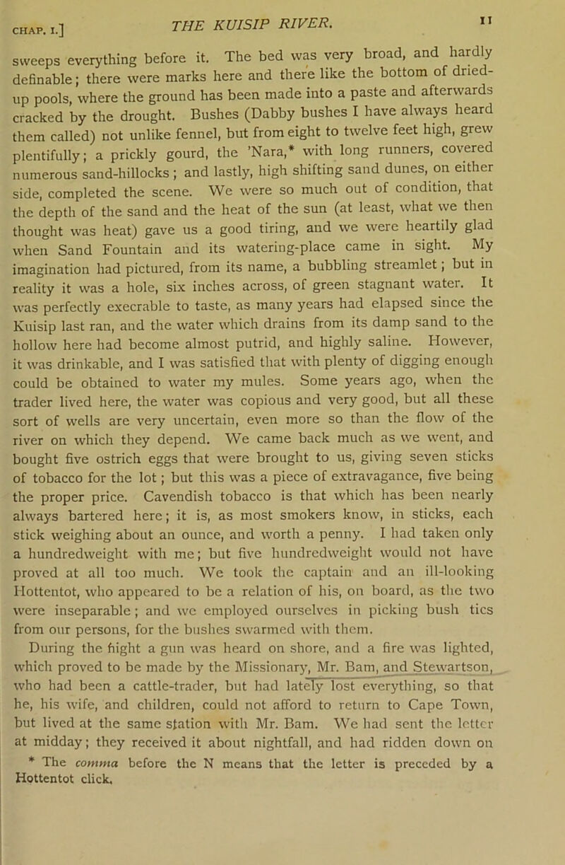 THE KUISIP RIVER. sweeps everything before it. The bed was very broad, and hardly deOnable; there were marks here and there like the bottom of dried- up pools, where the ground has been made into a paste and afterwards cracked by the drought. Bushes (Dabby bushes I have always heard them called) not unlike fennel, but from eight to twelve feet high, grew plentifully; a prickly gourd, the ’Nara,* with long runners, covered numerous sand-hillocks ; and lastly, high shifting sand dunes, on either side, completed the scene. We were so much out of condition, that the depth of the sand and the heat of the sun (at least, what we then thought was heat) gave us a good tiring, and we were heartily glad when Sand Fountain and its watering-place came in sight. My imagination had pictured, from its name, a bubbling streamlet; but in reality it was a hole, six inches across, of green stagnant water. It was perfectly execrable to taste, as many years had elapsed since the Kuisip last ran, and the water which drains from its damp sand to the hollow here had become almost putrid, and highly saline. However, it was drinkable, and I was satisfied that with plenty of digging enough could be obtained to water my mules. Some years ago, when the trader lived here, the water was copious and very good, but all these sort of wells are very uncertain, even more so than the flow of the river on which they depend. W^e came back much as we went, and bought five ostrich eggs that were brought to us, giving seven sticks of tobacco for the lot; but this was a piece of extravagance, five being the proper price. Cavendish tobacco is that which has been nearly always bartered here; it is, as most smokers know, in sticks, each stick weighing about an ounce, and worth a penny. I had taken only a hundredweight with me; but five hundredweight would not have proved at all too much. We took the captain and an ill-looking Hottentot, who appeared to be a relation of his, on board, as the two were inseparable; and we employed ourselves in picking bush tics from our persons, for the bushes swarmed with them. During the flight a gun was heard on shore, and a fire was lighted, which proved to be made by the Missionarj’, Mr. Bam, and Stewartson, who had been a cattle-trader, but had lately lost everything, so that he, his wife, and children, could not afford to return to Cape Town, but lived at the same station with Mr. Bam. We had sent the letter at midday; they received it about nightfall, and had ridden down on * The comma before the N means that the letter is preceded by a Hottentot click.