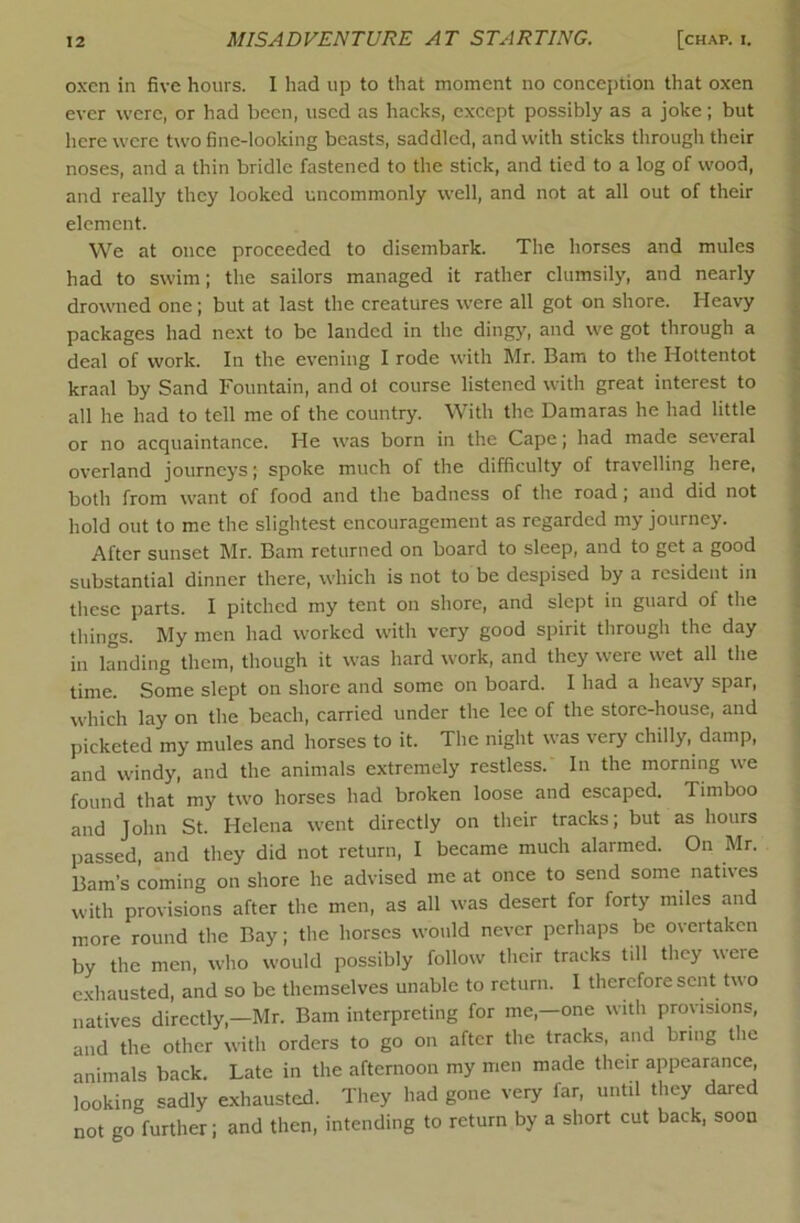 oxen in five hours. I had up to that moment no conception that oxen ever were, or had been, used as hacks, except possibly as a joke; but here were two fine-looking beasts, saddled, and with sticks through their noses, and a thin bridle fastened to the stick, and tied to a log of wood, and really they looked uncommonly well, and not at all out of their element. We at once proceeded to disembark. The horses and mules had to swim; the sailors managed it rather clumsily, and nearly drowned one; but at last the creatures were all got on shore. Heavy packages had next to be landed in the ding}', and w'e got through a deal of work. In the evening I rode with Mr. Bam to the Hottentot kraal by Sand Fountain, and of course listened with great interest to all he had to tell me of the country. With the Damaras he had little or no acquaintance. He w'as born in the Cape; had made several overland journeys; spoke much of the difficulty of travelling here, both from want of food and tire badness of the road; and did not hold out to me the slightest encouragement as regarded my journey. After sunset Mr. Bam returned on board to sleep, and to get a good substantial dinner there, which is not to be despised by a resident in these parts. I pitched my tent on shore, and slept in guard of the things. My men had worked with very good spirit through the day in landing them, though it was hard work, and they were wet all the time. Some slept on shore and some on board. I had a heavy spar, which lay on the beach, carried under the lee of the store-house, and picketed my mules and horses to it. The night was very chilly, damp, and windy, and the animals extremely restless. In the morning we found that my two horses had broken loose and escaped. Timboo and John St. Helena went directly on their tracks; but as hours passed, and they did not return, I became much alarmed. On Mr. Barn’s coming on shore he advised me at once to send some natives with provisions after the men, as all was desert for forty miles and more round the Bay; the horses would never perhaps be overtaken by the men, who would possibly follow their tracks till they were e.xhausted, and so be themselves unable to return. I therefore sent two natives directly,—Mr. Bam interpreting for me,-one with provisions, and the other with orders to go on after the tracks, and bring the animals back. Late in the afternoon my men made their appearance, looking sadly exhausted. They had gone very far, until they dared not go further; and then, intending to return by a short cut back, soon