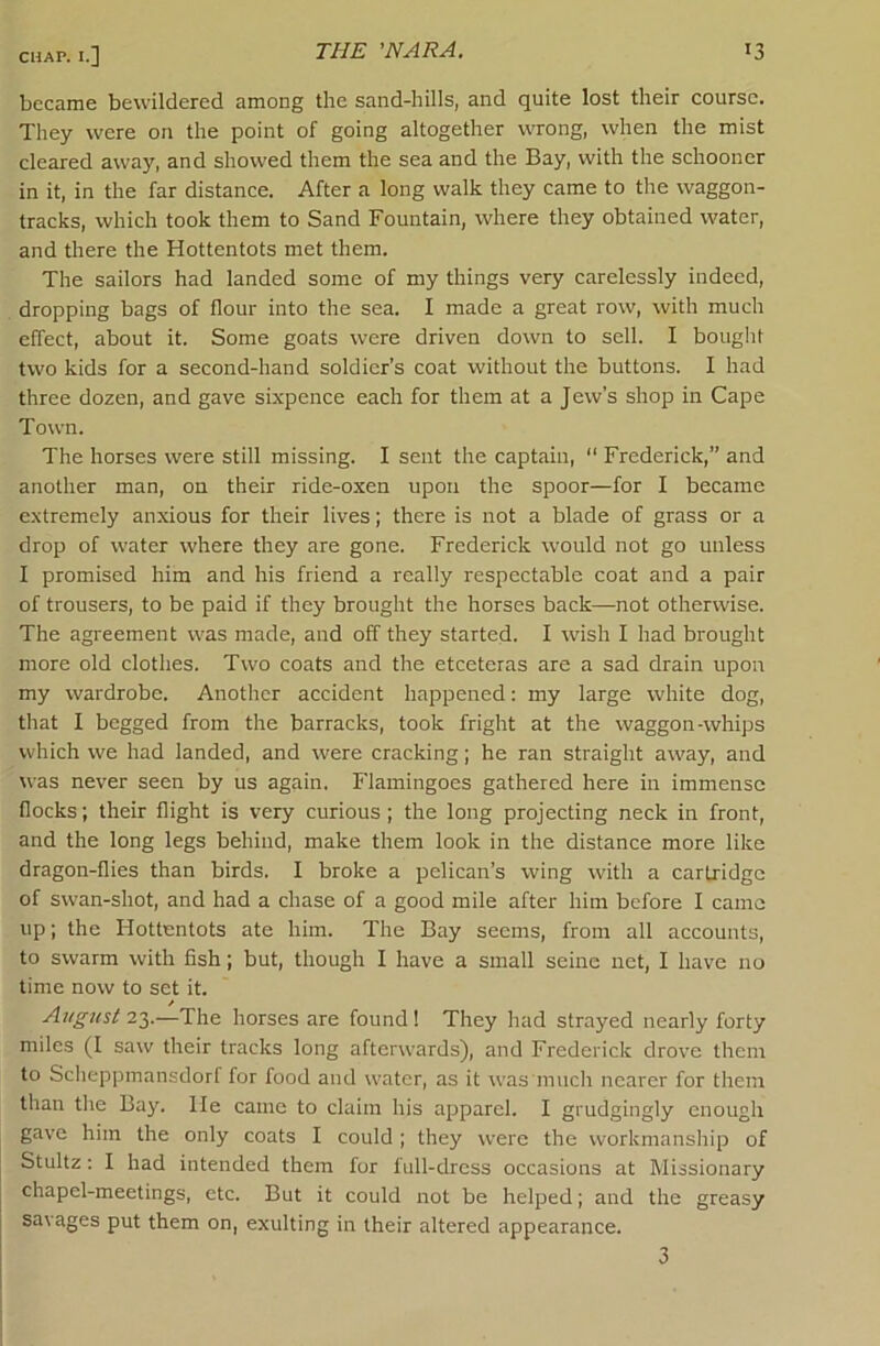 became bewildered among the sand-hills, and quite lost their course. They were on the point of going altogether wrong, when the mist cleared away, and showed them the sea and the Bay, with the schooner in it, in the far distance. After a long walk they came to the waggon- tracks, which took them to Sand Fountain, where they obtained water, and there the Hottentots met them. The sailors had landed some of my things very carelessly indeed, dropping bags of flour into the sea. I made a great row, with much effect, about it. Some goats were driven down to sell. I bought two kids for a second-hand soldier’s coat without the buttons. I had three dozen, and gave sixpence each for them at a Jew’s shop in Cape Town. The horses were still missing. I sent the captain, “ Frederick,” and another man, on their ride-oxen upon the spoor—for I became extremely anxious for their lives; there is not a blade of grass or a drop of water where they are gone. Frederick would not go unless I promised him and his friend a really respectable coat and a pair of trousers, to be paid if they brought the horses back—not otherwise. The agreement was made, and off they started. I wish I had brought more old clothes. Two coats and the etceteras are a sad drain upon my wardrobe. Another accident happened: my large white dog, that I begged from the barracks, took fright at the waggon-whips which we had landed, and were cracking; he ran straight away, and was never seen by us again. Flamingoes gathered here in immense flocks; their flight is very curious; the long projecting neck in front, and the long legs behind, make them look in the distance more like dragon-flies than birds. I broke a pelican’s wing with a cartridge of swan-shot, and had a chase of a good mile after him before I came up; the Hottentots ate him. The Bay seems, from all accounts, to swarm with fish; but, though I have a small seine net, I have no time now to set it. August 2'^.—The horses are found! They had strayed nearly forty miles (I saw their tracks long afterwards), and Frederick drove them to Sclieppmansdorf for food and water, as it was mucli nearer for them than the Bay. He came to claim his apparel. I grudgingly enough gave him the only coats I could ; they were the workmanship of Stultz : I had intended them for full-dress occasions at Missionary chapel-meetings, etc. But it could not be helped; and the greasy savages put them on, exulting in their altered appearance. 3