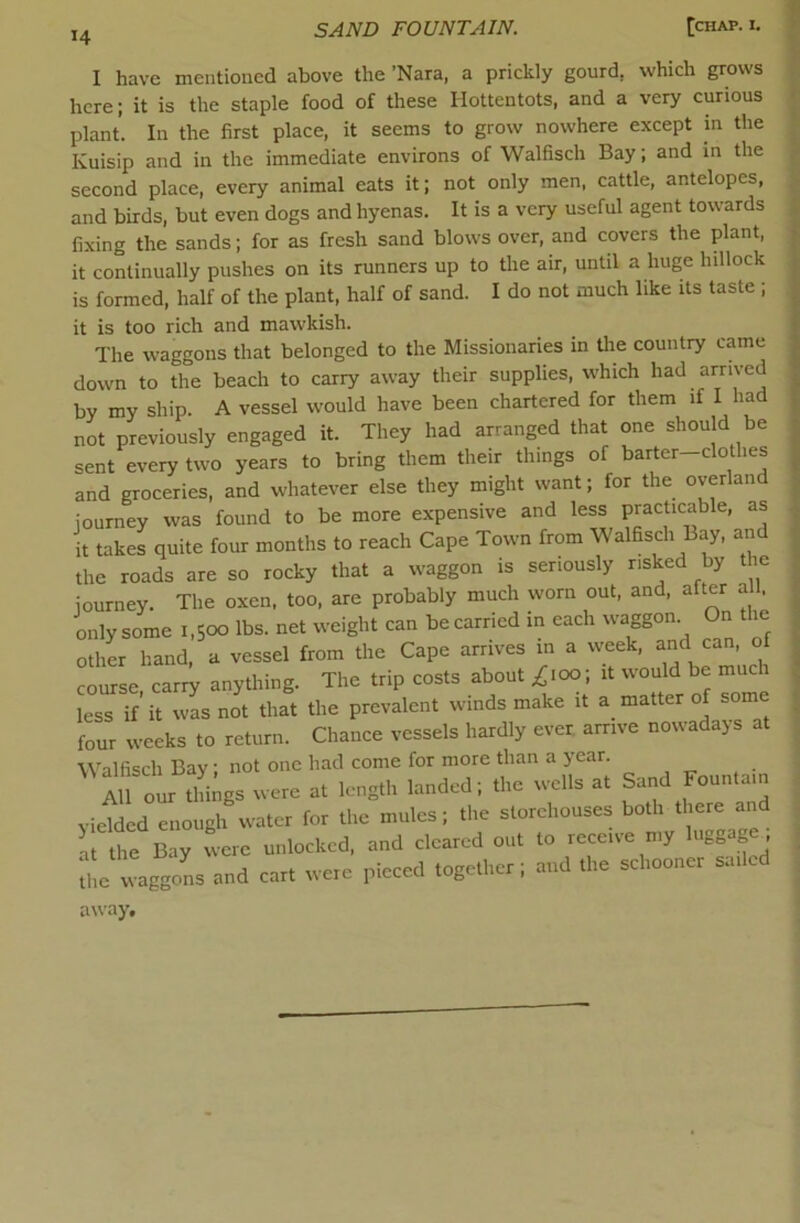 I have mentioned above the ’Nara, a prickly gourd, which grows here; it is the staple food of these Hottentots, and a very curious plant. In the first place, it seems to grow nowhere except in the Kuisip and in the immediate environs of Walfisch Bay; and in the second place, every animal eats it; not only men, cattle, antelopes, and birds, but even dogs and hyenas. It is a very useful agent towards fixing the sands; for as fresh sand blows over, and covers the plant, it continually pushes on its runners up to the air, until a huge hillock is formed, half of the plant, half of sand. I do not much like its taste ; it is too rich and mawkish. The waggons that belonged to the Missionaries in the country came down to the beach to carry away their supplies, which had arrived by my ship. A vessel would have been chartered for them if I had not previously engaged it. They had arranged that one should be sent every two years to bring them their things of barter-clothes and groceries, and whatever else they might want; for the overland journey was found to be more expensive and less practicable, as it takes quite four months to reach Cape Town from •Walfisch Bay, and the roads are so rocky that a waggon is seriously risked by the journey. The oxen, too, are probably much worn out, and, after a , only some 1,500 lbs. net weight can be carried in each waggon On the othL hand, a vessel from the Cape arrives in a week, and <:an, of course carry anything. The trip costs about £\oo\ it would be much less if’it was not that the prevalent winds make it a matter of some four weeks to return. Chance vessels hardly ever, arrive nowadays at Walfisch Bay • not one had come for more than a year. “r Itogs were a. length landed; the wells at Sand Fountain yielded enough water for the mules; the storehouses both there and a he Bay were unlocked, and cleared out to receive my luggage t waggons and cart were pieced together; and the schooner sailed away.