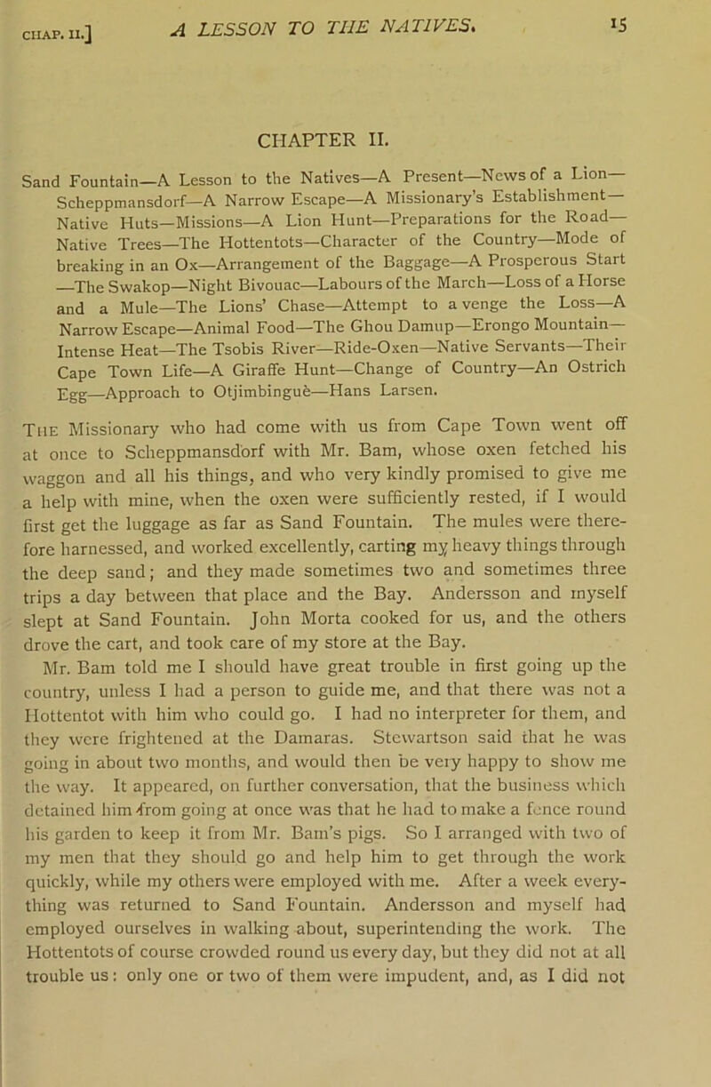 A LESSON TO THE NATIVES. »S CHAPTER II. Sand Fountain—A Lesson to the Natives—A Present—News of a Lion Scheppmansdorf—A Narrow Escape—A Missionary’s Establishment- Native Huts—Missions—A Lion Hunt—Preparations for the Road- Native Trees—The Hottentots—Character of the Country—Mode of breaking in an Ox—Arrangement of the Baggage—A Prosperous Start The Swakop—Night Bivouac—Labours of the March—Loss of a Horse and a Mule—The Lions’ Chase—Attempt to avenge the Loss—A Narrow Escape—Animal Food—The Ghou Damup—Erongo Mountain Intense Heat—The Tsobis River—Ride-Oxen—Native Servants—Their Cape Town Life—A Giraffe Hunt—Change of Country—An Ostrich £gg—Approach to Otjimbingue—Hans Larsen. The Missionary who had come with us from Cape Town went off at once to Scheppmansdorf with Mr. Bam, whose oxen fetched his waggon and all his things, and who very kindly promised to give me a help with mine, when the oxen were sufficiently rested, if I would first get the luggage as far as Sand Fountain. The mules were there- fore harnessed, and worked excellently, carting my heavy things through the deep sand; and they made sometimes two and sometimes three trips a day between that place and the Bay. Andersson and myself slept at Sand Fountain. John Morta cooked for us, and the others drove the cart, and took care of my store at the Bay. Mr. Bam told me I should have great trouble in first going up the country, unless I had a person to guide me, and that there was not a Hottentot with him who could go. I had no interpreter for them, and they were frightened at the Damaras. Stewartson said that he was going in about two months, and would then be very happy to show me the way. It appeared, on further conversation, that the business which detained him-from going at once was that he had to make a fence round his garden to keep it from Mr. Barn’s pigs. So I arranged with two of my men that they should go and help him to get through the work quickly, while my others were employed with me. After a week every- thing was returned to Sand Fountain. Andersson and myself had employed ourselves in walking about, superintending the work. The Hottentots of course crowded round us every day, but they did not at all