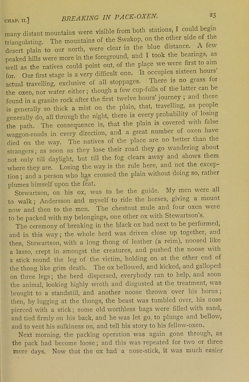 breaking in PACK-OXEN. many distant mountains were visible from both stations I could begin triangulating. The mountains of the Svvakop, on the other side of the desert plain to our north, were clear in the blue distance. A few peaked hills were more in the foreground, and I took the bearings, as well as the natives could point out, of the place we were first to aim for. Our first stage is a very difficult one. It occupies sixteen hours actual travelling, exclusive of all stoppages. There is no grass for the oxen, nor water either ; though a few cup-fulls of the latter can be found in a granite rock after the first twelve hours’ journey ; and there is generally so thick a mist on the plain, that, travelling, as people generally do, all through the night, there is every probability of losing the path. The consequence is, that the plain is covered with false waggon-roads in every direction, and a great number of oxen have died on the way. The natives of the place are no better than the strangers; as soon as they lose their road they go wandering about not only till daylight, but till the fog clears away and shows them where they are. Losing the way is the rule here, and not the excep- tion ; and a person who has crossed the plain without doing so, rather plumes himself upon the feat. Stewartson, on his ox, was to be the guide. My men were all to walk; Andersson and myself to ride the horses, giving a mount now and then to the men. The chestnut mule and four oxen were to be packed with my belongings, one other ox with Stewartson s. The ceremony of breaking in the black ox had next to be performed, and in this way; the whole herd was driven close up together, and then, Stewartson, with a long thong of leather (a reim), noosed like a lasso, crept in amongst the creatures, and pushed the noose with a stick round the leg of the victim, holding on at the other end of the thong like grim death. The ox bellowed, and kicked, and galloped on three legs; the herd dispersed, everybody ran to help, and soon the animal, looking highly wroth and disgusted at the treatment, was brought to a standstill, and another noose thrown over his horns; then, by lugging at the thongs, the beast was tumbled over, his nose pierced with a stick; some old worthless bags were filled with sand, and tied firmly on his back, and he was let go, to plunge and bellow, and to vent his sulkiness on, and tell his story to his fellow-oxen. Next morning, the packing operation was again gone through, as the pack had become loose; and this was repeated for two or three more days. Now that the ox had a nose-stick, it was much easier