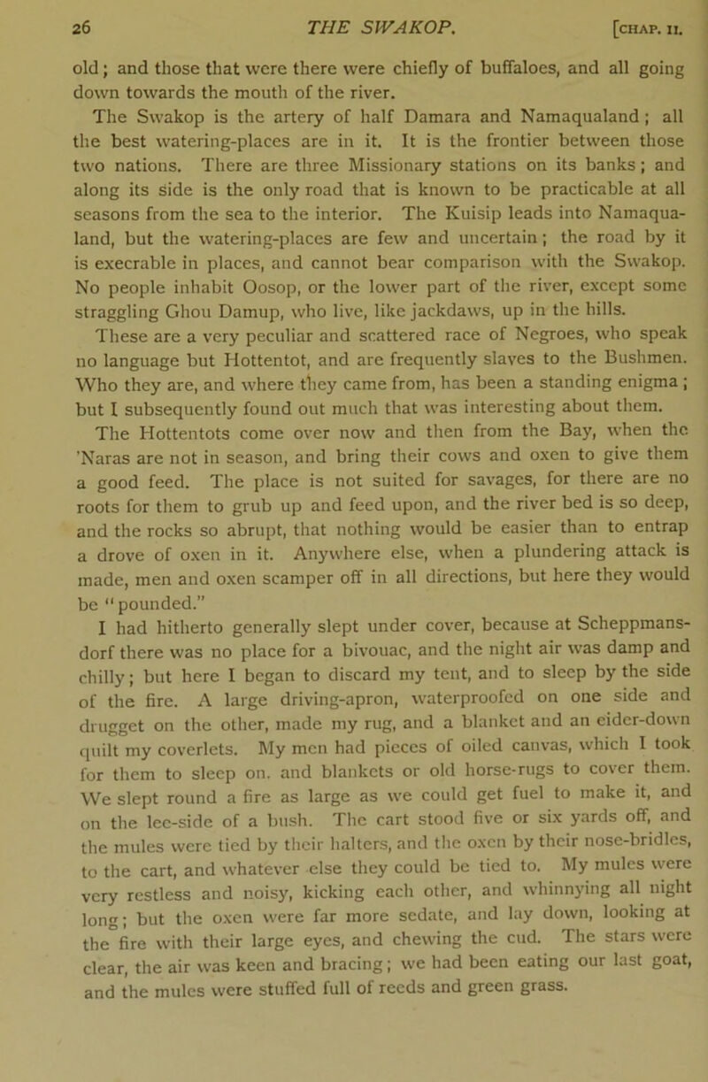 I old; and those that were there were chiefly of buffaloes, and all going down towards the mouth of the river. The Swakop is the artery of half Damara and Namaqualand; all the best watering-places are in it. It is the frontier between those two nations. There are three Missionary stations on its banks; and along its Side is the only road that is known to be practicable at all seasons from the sea to the interior. The Kuisip leads into Namaqua- land, but the watering-places are few and uncertain; the road by it is execrable in places, and cannot bear comparison with the Swakop. No people inhabit Oosop, or the lower part of the river, except some straggling Ghou Damup, who live, like jackdaws, up in the hills. These are a very peculiar and scattered race of Negroes, who speak no language but Hottentot, and are frequently slaves to the Bushmen. Who they are, and where they came from, has been a standing enigma ; but I subsequently found out much that was interesting about them. The Hottentots come over now and then from the Bay, when the ’Naras are not in season, and bring their cows and oxen to give them a good feed. The place is not suited for savages, for there are no roots for them to grub up and feed upon, and the river bed is so deep, and the rocks so abrupt, that nothing would be easier than to entrap a drove of oxen in it. Anywhere else, when a plundering attack is made, men and oxen scamper off in all directions, but here they would be “ pounded.” I had hitherto generally slept under cover, because at Scheppmans- dorf there was no place for a bivouac, and the night air was damp and chilly; but here I began to discard my tent, and to sleep by the side of the fire. A large driving-apron, waterproofed on one side and drugget on the other, made my rug, and a blanket and an eider-down quilt my coverlets. My men had pieces of oiled canvas, which I took for them to sleep on. and blankets or old horse-rugs to cover them. We slept round a fire as large as we could get fuel to make it, and on the lee-side of a bush. Tlic cart stood five or six yards off, and the mules were tied by their halters, and the oxen by their nose-bridles, to the cart, and whatever else they could be tied to. My mules were very restless and noisy, kicking each other, and whinnying all night long; but the oxen were far more sedate, and lay down, looking at the fire with their large eyes, and chewing the cud. The stars were clear, the air was keen and bracing; we had been eating our last goat, and the mules were stuffed full of reeds and green grass.