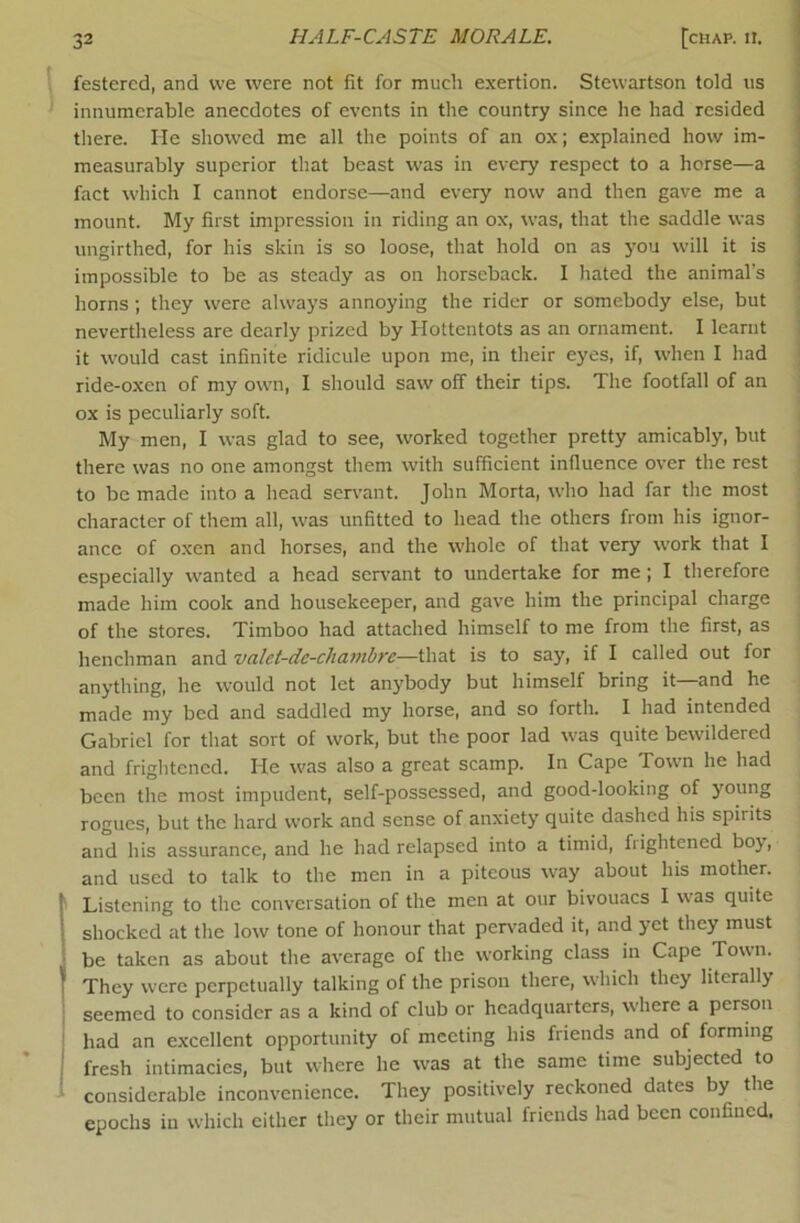 festered, and vve were not fit for much exertion. Stewartson told us innumerable anecdotes of events in the country since he had resided there. He showed me all the points of an ox; explained how im- measurably superior that beast was in every respect to a horse—a fact which I cannot endorse—and every now and then gave me a mount. My first impression in riding an ox, was, that the saddle was ungirthed, for his skin is so loose, that hold on as yon will it is impossible to be as steady as on horseback. I hated the animal's horns; they were always annoying the rider or somebody else, but nevertheless are dearly prized by Hottentots as an ornament. I learnt it would cast infinite ridicule upon me, in their eyes, if, when I had ride-oxen of my own, I should saw off their tips. The footfall of an ox is peculiarly soft. My men, I was glad to see, worked together pretty amicably, but there was no one amongst them with sufficient influence over the rest to be made into a head servant. John Morta, who had far the most character of them all, was unfitted to head the others from his ignor- ance of oxen and horses, and the whole of that very work that I especially wanted a head sen^ant to undertake for me; I therefore made him cook and housekeeper, and gave him the principal charge of the stores. Timboo had attached himself to me from the first, as henchman and vcilct-dc-chavibre—that is to say, if I called out for anything, he would not let anybody but himself bring it—and he made my bed and saddled my horse, and so forth. I had intended Gabriel for that sort of work, but the poor lad was quite bewildered and frightened. He was also a great scamp. In Cape Town he had been the most impudent, self-possessed, and good-looking of young rogues, but the hard work and sense of anxiety quite dashed his spirits and his assurance, and he had relapsed into a timid, frightened boy, and used to talk to the men in a piteous way about his mother. ' Listening to the conversation of the men at our bivouacs I was quite shocked at the low tone of honour that pen^aded it, and yet they must be taken as about the average of the working class in Cape Town. They w'cre perpetually talking of the prison there, which they literally seemed to consider as a kind of club or headquarters, where a person had an excellent opportunity of meeting his friends and of forming fresh intimacies, but where he w'as at the same time subjected to considerable inconvenience. They positively reckoned dates by the epochs in which cither they or their mutual friends had been confined.