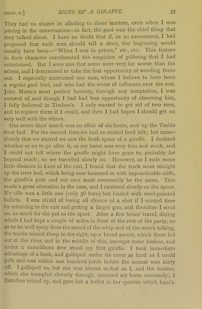 They had no shame in alluding to these matters, even when I was joining in the conversation—in fact, the gaol was the chief thing that they talked about. I have no doubt that if, as an amusement, I had proposed that each man should tell a story, the beginning would usually have been—“ When I was in prison,” etc., etc. This feature in their character corroborated the suspicion of pilfering that I had entertained. But I soon saw that some were very far worse than the others, and I determined to take the first opportunity of weeding these out. I especially mistrusted one man, whom I believe to have been a regular gaol bird, and who had the worst of influence over the rest. John Morta’s most perfect honesty, through any temptation, I was assured of, and though I had had less opportunity of observing him, I fully believed in Timboo’s. I only wanted to get rid of two men, and to replace them if I could, and then I had hopes I should get on very well with the others. Our seven days’ march was an affair of six hours, and up the Tsobis river bed. For the second time we had no animal food left; but imme- diately that we started we saw the fresh spoor of a giraffe. I doubted whether or no to go after it, as my horse was very thin and weak, and I could not tell where the giraffe might have gone to, probably far beyond reach; so we travelled slowly on. However, as I rode some little distance in front of the cart, I found that the track went straiglit up the river bed, which being now hemmed in with impracticable cliffs, the giraffe’s path and our own must necessarily be the same. This made a great alteration in the case, and I cantered slowly on the spoor. My rifle was a little one (only 36 bore) but loaded with steel-pointed bullets. I was afraid of losing all chance of a shot if I wasted time by returning to the cart and getting a larger gun, and therefore I w'cnt on, as much for the pot as the sport. After a few hours’ travel, during which I had kept a couple of miles in front of the rest of the party, so as to be well awaj' from the sound of the whip and of the men’s talking, the tracks turned sharp to the right, up a broad ascent, which there led out of the river, and in the middle of this, amongst some bushes, and under a camelthorn tree stood my first giraffe. I took immediate advantage of a bush, and galloped under its cover as hard as I could pelt, and was within one hundred yards before the animal was fairly off. I galloped on, but she w'as almost as fast as I, and the bushes, W'hich she trampled cleverly through, annoyed my horse extrcmcl}’; I therefore reined up, and gave her a bullet in her quarter, wdiich hanc'.i-