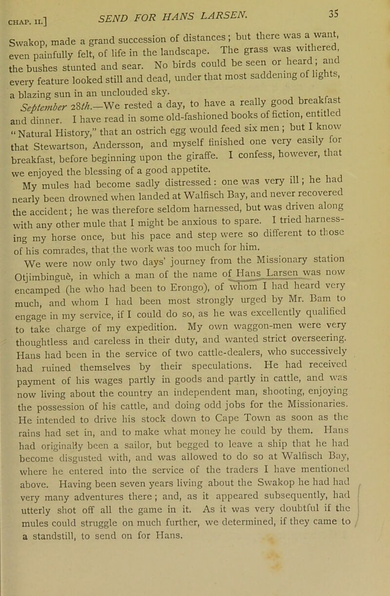 SEND FOR HANS LARSEN. Swakop, made a grand succession of distances; but there was a want, even painfully felt, of life in the landscape. The grass was withered the bushes stunted and sear. No birds could be seen or heard; and every feature looked still and dead, under that most saddening of lights, a blazing sun in an unclouded sky. Septanber 28//*.—We rested a day, to have a really good breakfast and dinner. I have read in some old-fashioned books of fiction, entitled  Natural History,” that an ostrich egg would feed six men ; but I know that Stewartson, Andersson, and myself finished one very easily for breakfast, before beginning upon the giraffe. I confess, however, that we enjoyed the blessing of a good appetite. My mules had become sadly distressed; one was very ill; he had nearly been drowned when landed at Walfisch Bay, and never recovered the accident; he was therefore seldom harnessed, but was driven along with any other mule that I might be anxious to spare. I tried harness- ing my horse once, but his pace and step were so different to those of his comrades, that the work was too much for him. We were now only two days’ journey from the Missionary station OtjimbinguS, in which a man of the name of Hans Larsen was now encamped (he who had been to Erongo), of whom I had heard very much, and whom I had been most strongly urged by Mr. Bam to engage in my service, if I could do so, as he was excellently qualified to take charge of my expedition. My own waggon-men were very thoughtless and careless in their duty, and wanted strict overseering. Hans had been in the service of two cattle-dealers, who successively had ruined themselves by their speculations. He had received payment of his wages partly in goods and partly in cattle, and was now living about the country an independent man, shooting, enjoying the possession of his cattle, and doing odd jobs for the Missionaries. He intended to drive his stock down to Cape Town as soon as the rains had set in, and to make what money he could by them. Hans had originally been a sailor, but begged to leave a sliip that he had become disgusted with, and was allowed to do so at Walfisch Bay, where he entered into the service of the traders I have mentioned above. Having been seven years living about the Swakop he had had very many adventures there ; and, as it appeared subsequently, had utterly shot off all the game in it. As it was very doubtful if the mules could struggle on much further, we determined, if they came to a standstill, to send on for Hans.