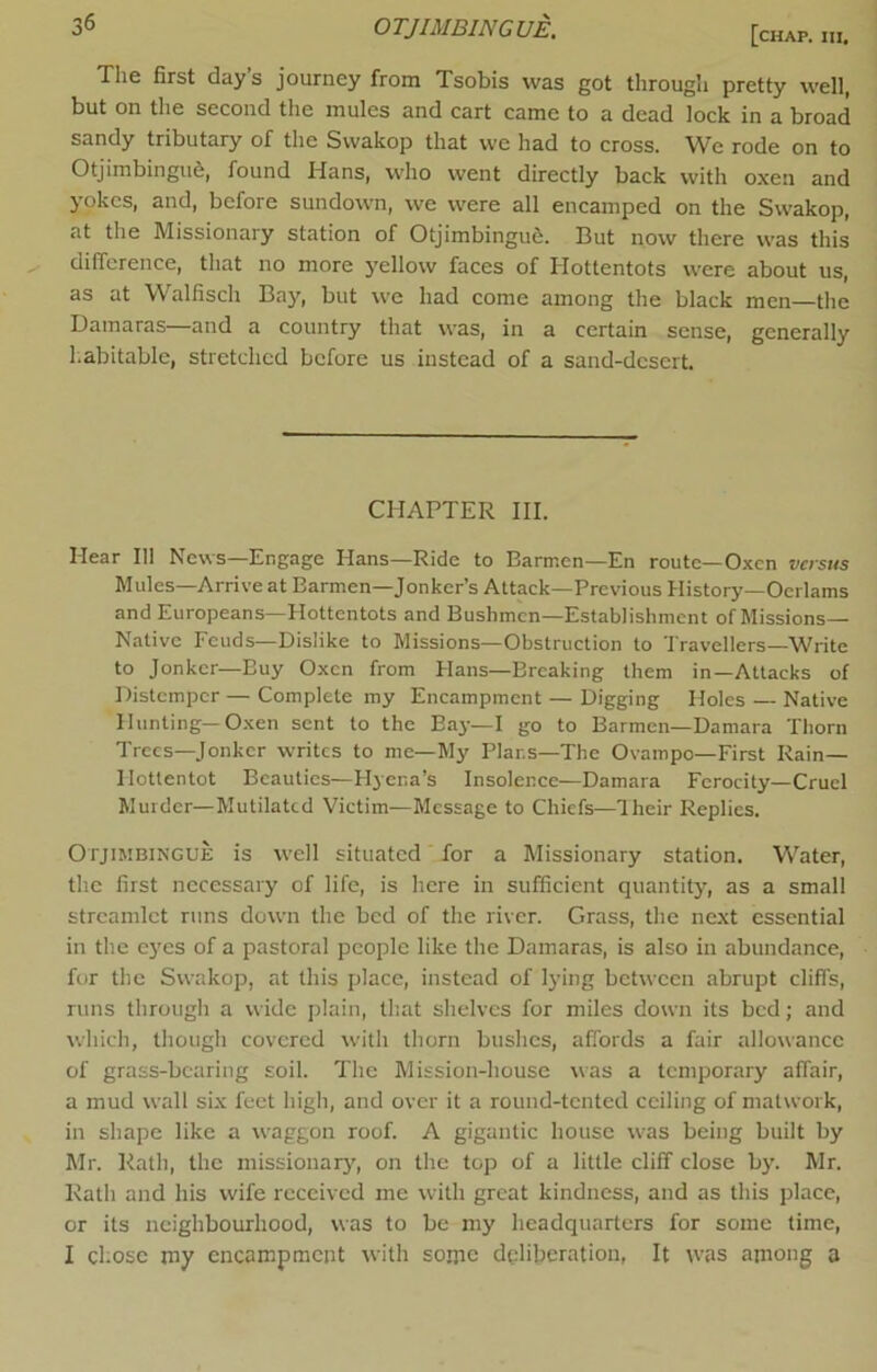 OTJIMBINGUE. [c„ap. The first day s journey from Tsobis was got through pretty well, but on the second the mules and cart came to a dead lock in a broad sandy tributary of the Svvakop that we had to cross. We rode on to Otjimbingu6, found Hans, who went directly back with oxen and yokes, and, before sundown, we were all encamped on the Swakop, at the Missionary station of Otjimbingue. But now there was this difference, tliat no more yellow faces of Hottentots were about us, as at Walfisch Bay, but we had come among the black men—the Damaras—and a country that was, in a certain sense, generally habitable, stretched before us instead of a sand-desert CHAPTER III. Hear 111 News—Engage Hans—Ride to Barmen—En route—Oxen versus Mules—Arrive at Barmen—Jonker’s Attack—Previous History—Ocrlams and Europeans—Hottentots and Bushmen—Establishment of Missions— Native Feuds—Dislike to Missions—Obstruction to 'Jravellers-Write to Jonker—Buy Oxen from Hans—Breaking them in—Attacks of Distemper — Complete my Encampment — Digging Holes — Native Hunting—O.xen sent to the Bay—I go to Barmen—Damara Thorn Trees-Jonker writes to me—My Plans—The Ovampo—First Rain— Hottentot Beauties—Hyena’s Insolence—Damara Ferocity—Cruel Murder—Mutilated Victim—Message to Chiefs—Hieir Replies. Otjimbingue is well situated for a Missionary station. Water, the first necessary of life, is here in sufficient quantity, as a small streamlet runs down the bed of the river. Grass, the next essential in the eyes of a pastoral people like the Damaras, is also in abundance, for the Swakop, at this place, instead of lying between abrupt cliffs, runs tlirough a wide plain, lliat shelves for miles down its bed; and which, though covered with thorn bushes, affords a fair allowance of grass-bearing soil. The Mission-house was a temporary affair, a mud wall six feet high, and over it a round-tented ceiling of matwork, in shape like a waggon roof. A gigantic house was being built by Mr. Rath, the missionarj', on the top of a little cliff close by. Mr. Rath and his wife received me with great kindness, and as this place, or its neighbourhood, was to be my headquarters for some time, I chose my encampment with sonic deliberation, It was among a