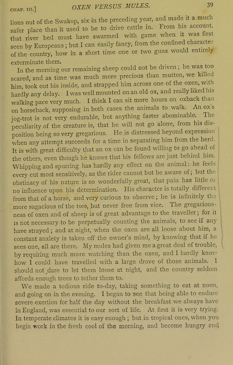 OXEN VERSUS MULES. lions out of the Swakop, six in the preceding year, and made it a muc i safer place than it used to be to drive cattle in. From his account, that river bed must have swarmed with game when it vvas first seen by Europeans ; but I can easily fancy, from the confined character of the country, how in a short time one or two guns would entirely exterminate them. In the morning our remaining sheep could not be driven ; he was too scared, and as time was much more precious than mutton, we killed him, took out his inside, and strapped him across one of the oxen, with hardly any delay. I was well mounted on an old ox, and really liked his walking pace very much. I think I can sit more hours on oxback than on horseback, supposing in both cases the animals to walk. An ox s jog-trot is not very endurable, but anything faster abominable.^ The peculiarity of the creature is, that he will not go alone, from his dis- position being so very gregarious. He ,is distressed beyond expression when any attempt succeeds for a time in separating him from the herd. It is with great difficulty that an ox can be found willing to go ahead ol the others, even though he knows that his fellows are just behind him. Whipping and spurring has hardly any effect on the animal: he feels every cut most sensitively, as the rider cannot but be aware of; but the obstinacy of his nature is so wonderfully great, that pain has little or no infiuence upon his determination. His character is totally different from that of a horse, and very curious to observe ; he is infinitely the more sagacious of the two, but never free from vice. The gregarious- ness of oxen and of sheep is of great advantage to the traveller; for it IS not necessary to be perpetually counting the animals, to see if any have strayed; and at night, when the oxen are all loose about him, a constant anxiety is taken off the owner’s mind, by knowing that if he sees one, all are there. My mules had given me a great deal of trouble, by requiring much more watching than the oxen, and I hardly know how I could have travelled with a large drove of those animals. 1 should not ^dare to let them loose at night, and the country seldom affords enough trees to tether them to. We made a tedious ride to-day, taking something to eat at noon, and going on in the evening. I began to see that being able to endure severe exertion for half the day without the breakfast we always have in England, was essential to our sort of life. At first it is very trying. In temperate climates it is easy enough ; but in tropical ones, when you begin work in the fresh cool of the morning, and become hungry and