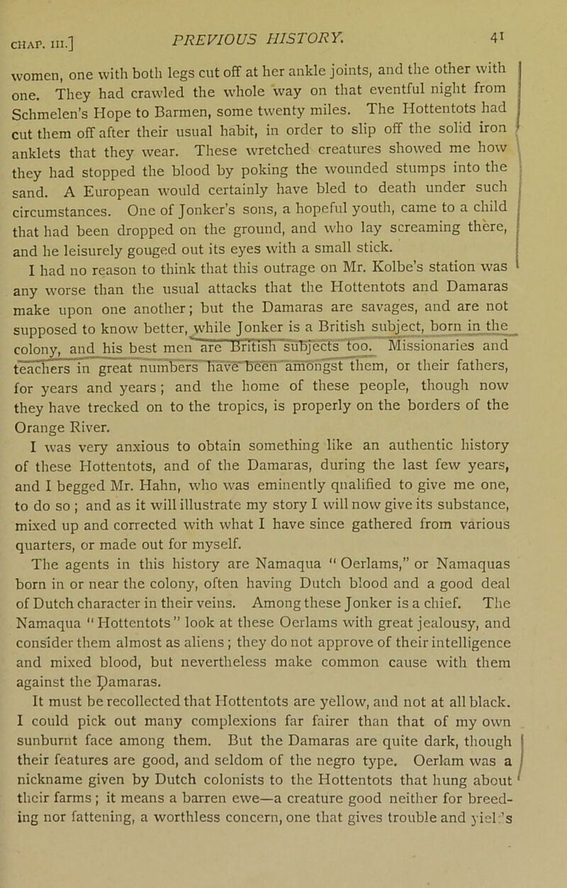 women, one with both legs cut off at her ankle joints, and the other with one. They had crawled the whole way on that eventful night from Schmelen’s Hope to Barmen, some twenty miles. The Hottentots had cut them off after their usual habit, in order to slip off the solid iron anklets that they wear. These wretched creatures showed me how 1 they had stopped the blood by poking the wounded stumps into the sand. A European would certainly have bled to death under such circumstances. One of Jonker*s sons, a hopeful youth, came to a child that had been dropped on the ground, and who lay screaming there, and he leisurely gouged out its eyes with a small stick. I had no reason to think that this outrage on Mr. Kolbe’s station was any worse than the usual attacks that the Hottentots and Damaras make upon one another; but the Damaras are savages, and are not supposed to know better, _w’hile Jonker is a British subject, born injhe__ colony, and his best men'~are liritish subjecfs'Too. Missionaries and teachers in great numbiiiniavF^^'am^ them, or their fathers, for years and years; and the home of these people, though now they have trecked on to the tropics, is properly on the borders of the Orange River. I was very anxious to obtain something like an authentic history of these Hottentots, and of the Damaras, during the last few years, and I begged Mr. Hahn, who was eminently qualified to give me one, to do so ; and as it will illustrate my story I will now give its substance, mixed up and corrected with what I have since gathered from various quarters, or made out for myself. The agents in this history are Namaqua  Oerlams,” or Namaquas born in or near the colony, often having Dutch blood and a good deal of Dutch character in their veins. Among these Jonker is a chief. Tlie Namaqua “Hottentots” look at these Oerlams with great jealousy, aud consider them almost as aliens; they do not approve of their intelligence and mixed blood, but nevertheless make common cause with them against the pamaras. It must be recollected that Hottentots are yellow, and not at all black. I could pick out many complexions far fairer than that of my own sunburnt face among them. But the Damaras are quite dark, though I their features are good, and seldom of the negro type. Oerlam was a j nickname given by Dutch colonists to the Hottentots that hung about' their farms ; it means a barren ewe—a creature good neither for breed- ing nor fattening, a worthless concern, one that gives trouble and yieh’s