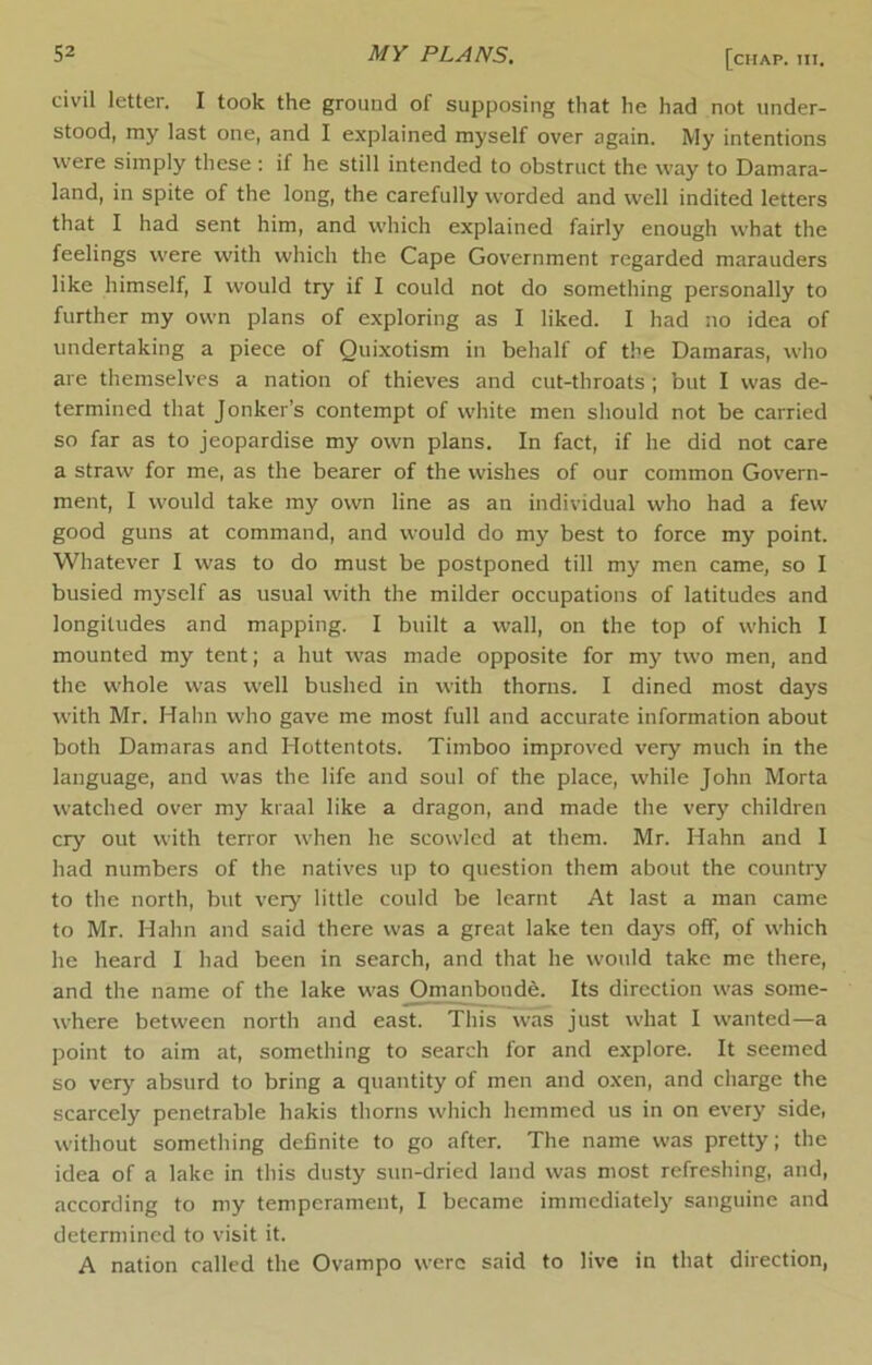 civil letter. I took the ground of supposing that he had not under- stood, my last one, and I explained myself over again. My intentions were simply these : if he still intended to obstruct the way to Damara- land, in spite of the long, the carefully worded and well indited letters that I had sent him, and which explained fairly enough what the feelings were with which the Cape Government regarded marauders like himself, I would try if I could not do something personally to further my own plans of exploring as I liked. I had no idea of undertaking a piece of Quixotism in behalf of the Damaras, who are themselves a nation of thieves and cut-throats ; but I was de- termined that Jonker’s contempt of white men should not be carried so far as to jeopardise my own plans. In fact, if he did not care a straw for me, as the bearer of the wishes of our common Govern- ment, I would take my own line as an individual who had a few good guns at command, and would do my best to force my point. Whatever I was to do must be postponed till my men came, so I busied myself as usual with the milder occupations of latitudes and longitudes and mapping. I built a wall, on the top of which I mounted my tent; a hut was made opposite for my two men, and the whole was well bushed in with thorns. I dined most days with Mr. Hahn who gave me most full and accurate information about both Damaras and Hottentots. Timboo improved very much in the language, and was the life and soul of the place, while John Morta watched over my kraal like a dragon, and made the very children cry out with terror when he scowled at them. Mr. Hahn and 1 had numbers of the natives up to question them about the country to the north, but very little could be learnt At last a man came to Mr. Hahn and said there was a great lake ten days off, of which he heard I had been in search, and that he would take me there, and the name of the lake was Om^boudfe. Its direction was some- where between north and east. This was just what I wanted—a point to aim at, something to search for and explore. It seemed so very absurd to bring a quantity of men and oxen, and charge the scarcely penetrable hakis thorns which hemmed us in on every side, without something definite to go after. The name was pretty; the idea of a lake in this dusty sun-dried land was most refreshing, and, according to my temperament, I became immediately sanguine and determined to visit it. A nation called the Ovampo were said to live in that direction,