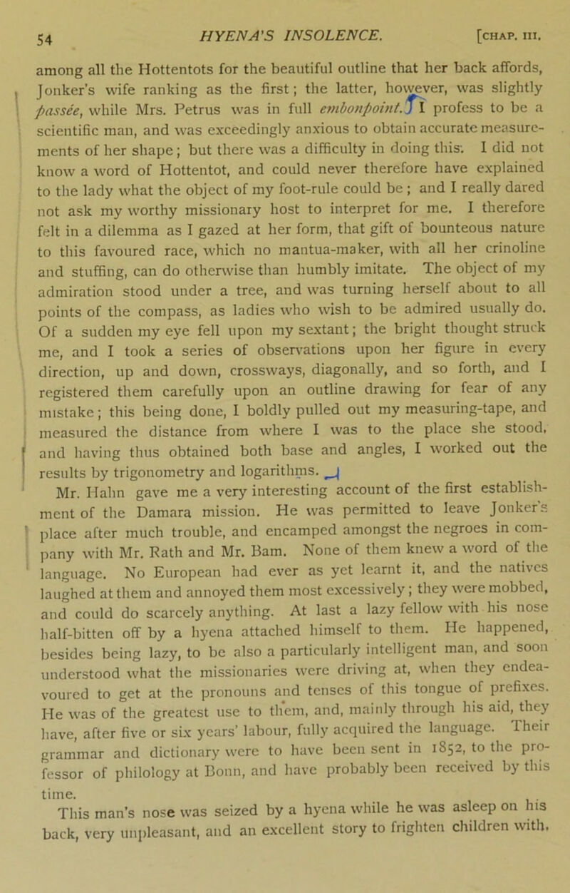 among all the Hottentots for the beautiful outline that her back affords, Jonker’s wife ranking as the first; the latter, hovwver, was slightly passee, while Mrs. Petrus was in full embonpoint. j\ profess to be a scientific man, and was exceedingly anxious to obtain accurate measure- ments of her shape; but there was a difficulty in doing this; I did not know a word of Hottentot, and could never therefore have explained to the lady what the object of my foot-rule could be ; and I really dared not ask my worthy missionary host to interpret for me. I therefore felt in a dilemma as I gazed at her form, that gift of bounteous nature to this favoured race, which no mantua-maker, with all her crinoline and stuffing, can do otherwise than humbly imitate. The object of my admiration stood under a tree, and was turning herself about to all points of the compass, as ladies who wish to be admired usually do. Of a sudden my eye fell upon my sextant; the bright thought struck me, and I took a series of observations upon her figure in every direction, up and down, crossways, diagonally, and so forth, and I registered them carefully upon an outline drawing for fear of any mistake; this being done, I boldly pulled out my measuring-tape, and measured the distance from where I was to the place she stood, and having thus obtained both base and angles, I worked out the results by trigonometry and logarithms. ^ Mr. Hahn gave me a very interesting account of the first establish- ment of the Damara mission. He was permitted to leave Jonker's place after much trouble, and encamped amongst the negroes in com- pany with Mr. Rath and Mr. Bam. None of them knew a word of the language. No European had ever as yet learnt it, and the natives laughed at them and annoyed them most excessively; they were mobbed, and could do scarcely anything. At last a lazy fellow with his nose half-bitten off by a hyena attached himself to them. He happened, besides being lazy, to be also a particularly intelligent man, and soon understood what the missionaries were driving at, when they endea- voured to get at the pronouns and tenses of this tongue of prefixes. He was of the greatest use to them, and, mainly through his aid, they have, after five or six years’ labour, fully acquired the language. Their grammar and dictionary were to have been sent in 1852, to the pro- fessor of philology at Bonn, and have probably been received by this time. This man’s nose was seized by a hyena while he was asleep on his back, very unpleasant, and an excellent story to frighten children with.