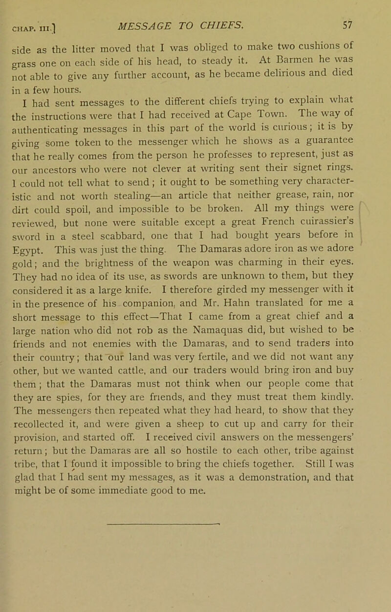 CHAP, in ] side as the litter moved that I was obliged to make two cushions of grass one on each side of his head, to steady it. At Barmen he was not able to give any further account, as he became delirious and died in a few hours. I had sent messages to the different chiefs trying to explain what the instructions were that I had received at Cape Town. The way of authenticating messages in this part of the world is curious; it is by giving some token to the messenger which he shows as a guarantee that he really comes from the person he professes to represent, just as our ancestors who were not clever at writing sent their signet rings. 1 could not tell what to send ; it ought to be something very character- istic and not worth stealing—an article that neither grease, rain, nor dirt could spoil, and impossible to be broken. All my things were reviewed, but none were suitable except a great French cuirassier’s sword in a steel scabbard, one that I had bought years before in Egypt. This was just the thing. The Damaras adore iron as we adore gold; and the brightness of the weapon was charming in their eyes. They had no idea of its use, as swords are unknown to them, but they considered it as a large knife. I therefore girded my messenger with it in the presence of his companion, and Mr. Hahn translated for me a short message to this effect—That I came from a great chief and a large nation who did not rob as the Namaquas did, but wished to be friends and not enemies with the Damaras, and to send traders into their country; that 'our land was very fertile, and we did not want any other, but we wanted cattle, and our traders would bring iron and buy them ; that the Damaras must not think when our people come that they are spies, for they are friends, and they must treat them kindly. The messengers then repeated what they had heard, to show that they recollected it, and were given a sheep to cut up and carry for their provision, and started off. I received civil answers on the messengers’ return; but the Damaras are all so hostile to each other, tribe against tribe, that I found it impossible to bring the chiefs together. Still I was glad that I had sent my messages, as it was a demonstration, and that might be of some immediate good to me.