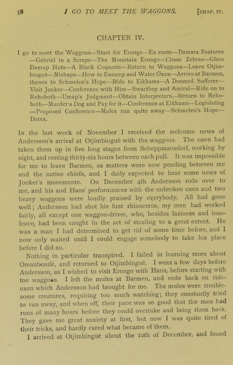 CHAPTER IV. 1 go to meet the Waggons—Start for Erongo—En route—Damara Features —Gabriel in a Scrape—The Mountain Erongo—Chase Zebras—Ghou Damup Huts—A Black Coquette—Return to Waggons—Leave Otjim- bingue—Mishaps—How to Encamp and Water Oxen—Arrive at Barmen, thence to Schnielen’s Hope—Ride to Eikhams—A Doomed Sufferer— Visit Jonker—Conference with Him—Swartboy and Amiral—Ride on to Rehoboth—Umap’s Judgment—Obtain Interpreters—Return to Reho- both—Murder a Dog and Pay for it—Conference at Eikhams—Legislating —Proposed Conference—Mules run quite away—Schmelen’s Hope— Dates. In the last week of November I received the welcome news of Andersson’s arrival at Otjimbingufe with the waggons. The oxen had taken them up in five long stages from Scheppmansdorf, working by night, and resting thirty-six hours between each pull. It was impossible for me to leave Barmen, as matters were now pending between me and the native chiefs, and I daily expected to hear some news of Jonker’s movements. On December 4th Andersson rode over to me, and his and Hans’ performances with the unbroken oxen and two heavy waggons were loudly praised by everybody. All had gone well; Andersson had shot his first rhinoceros, my men had worked fairly, all except one waggon-driver, who, besides laziness and inso- lence, had been caught in the act of stealing to a great extent. He w'as a man I had determined to get rid of some time before, and I now only waited until I could engage somebody to take his place before I did so. Nothing in particular transpired. I failed in learning more about Omanbond^, and returned to Otjimbingu6. I went a few days before Andersson, as I wished to visit Erongo with Hans, before starting vyith tlie waggous. I left the mules at Barmen, and rode back on ride- oxen which Andersson had brought for me. The mules were trouble- some creatures, requiring too much watching; they constantly tried to run away, and when off, their pace was so good that the men had runs of many hours before they could overtake and bring them back. They gave me great anxiety at first, but now I was quite tired of their tricks, and hardly cared wliat became of them. I arrived at Otjimbingu6 about the loth of December, and found