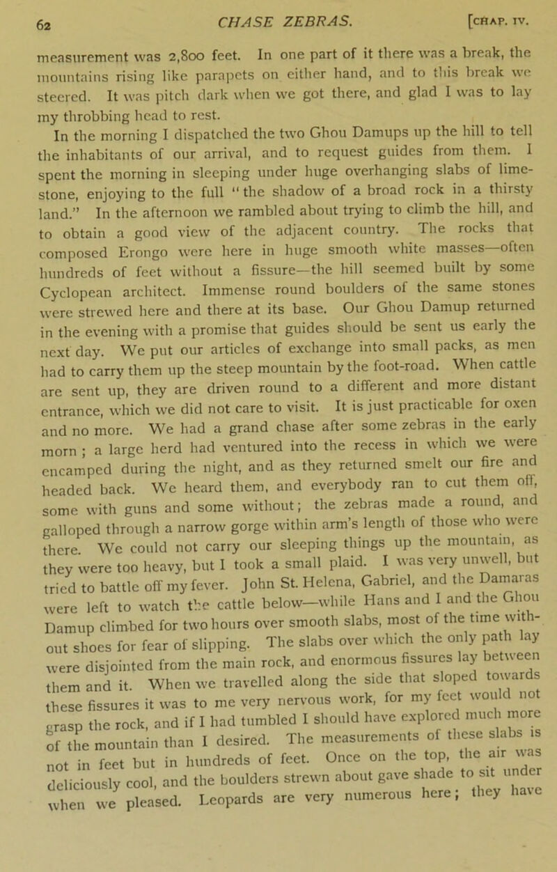 measurement was 2,800 feet. In one part of it tliere was a break, the mountains rising like parapets on cither hand, and to this break we steered. It was pitch dark wlien we got there, and glad I was to lay my throbbing head to rest. In the morning I dispatched the two Ghou Damups up the hill to tell the inhabitants of our arrival, and to request guides from them. 1 spent the morning in sleeping under huge overhanging slabs of lime- stone, enjoying to the full ** the shadow of a broad rock in a thirsty land.” In the afternoon we rambled about trying to climb the hill, and to obtain a good view of the adjacent country. Tlie rocks that composed Erongo were here in huge smooth white masses—often hundreds of feet without a fissure—the hill seemed built by some Cyclopean architect. Immense round boulders of the same stones were strewed here and there at its base. Our Ghou Damup returned in the evening with a promise that guides should be sent us early the next day. We put our articles of exchange into small packs, as men had to carry them up the steep mountain by the foot-road. When cattle are sent up, they are driven round to a different and more distant entrance, which we did not care to visit. It is just practicable for oxen and no more. We had a grand chase after some zebras in the early morn ; a large herd had ventured into the recess in which we were encamped during the night, and as they returned smelt our fire and headed back. We heard them, and everybody ran to cut them oil, some with guns and some without; the zebras made a round, and galloped through a narrow gorge within arm’s length of those who were there We could not carry our sleeping things up the mountain, as they were too heavy, but I took a small plaid. I was very unwell, but tried to battle off my fever. John St. Helena, Gabriel, and the Damaras were left to watch the cattle below-while Hans and 1 and the Ghou Damup climbed for two hours over smooth slabs, most of the time with- out shoes for fear of slipping. The slabs over which the only path lay were disjointed from the main rock, and enormous fissures lay beUveen them and it. When we travelled along the side that sloped towards these fissures it was to me very nervous work, for my feet grasp the rock, and if I had tumbled I should have explored much more of the mountain than I desired. The measurements of these slabs is not in feet but in hundreds of feet. Once on the top, the air was deliciously cool, and the boulders strewn about gave ^ when we pleased. Leopards are very numerous here, they