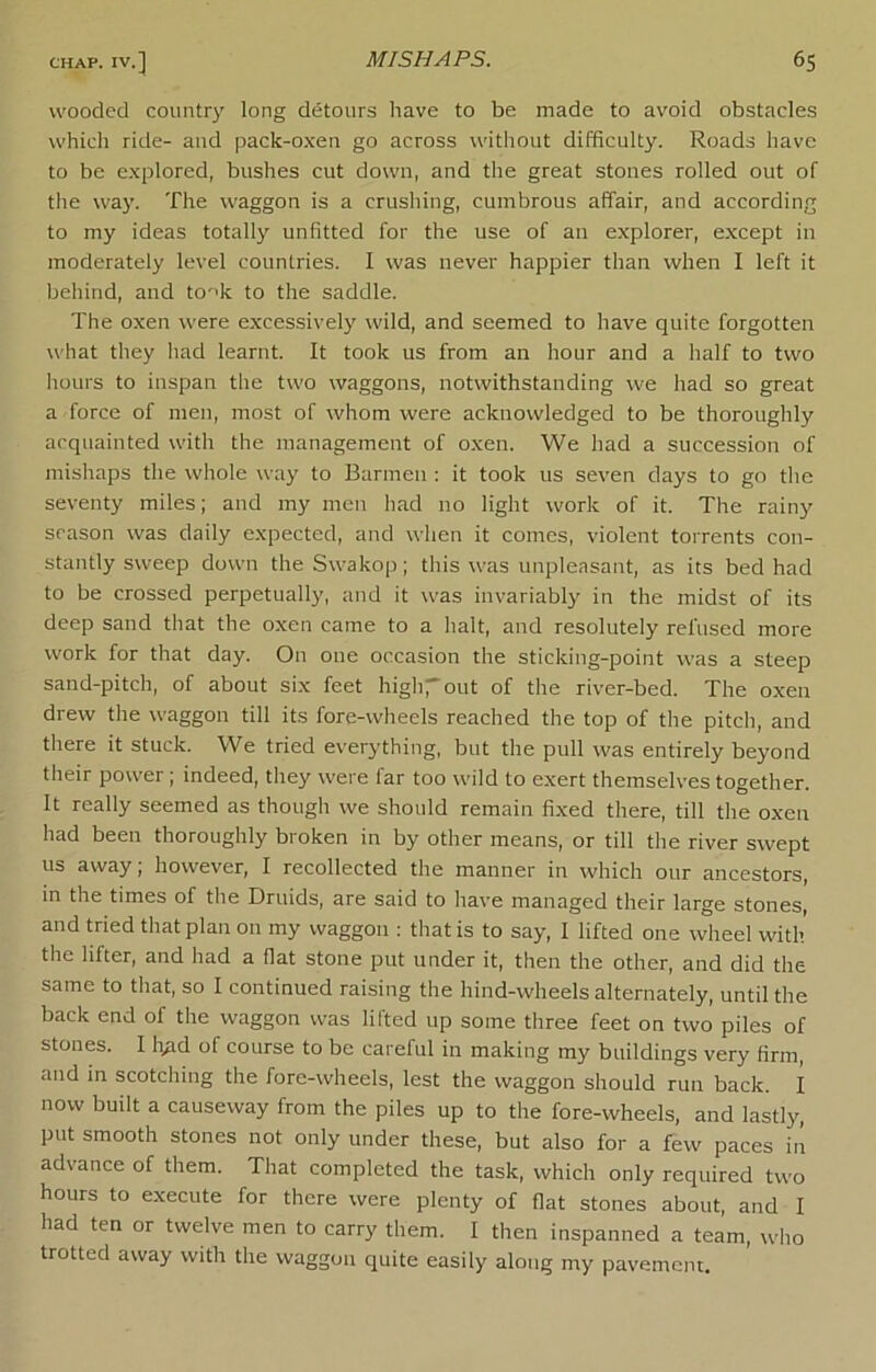 wooded countr)' long detours have to be made to avoid obstacles which ride- and pack-o.ven go across without difficulty. Roads have to be e.xplored, bushes cut down, and the great stones rolled out of the way. The waggon is a crushing, cumbrous affair, and according to my ideas totally unfitted for the use of an explorer, e.xcept in moderately level countries. I was never happier than when I left it behind, and to''k to the saddle. The oxen were excessively wild, and seemed to have quite forgotten what they had learnt. It took us from an hour and a half to two hours to inspan the two waggons, notwithstanding we had so great a force of men, most of whom were acknowledged to be thoroughly acquainted with the management of oxen. We had a succession of mishaps the whole way to Barmen ; it took us seven days to go the seventy miles; and my men had no light work of it. The rainy season was daily expected, and when it comes, violent torrents con- stantly sweep down the Swakop; this was unpleasant, as its bed had to be crossed perpetually, ;md it was invariably in the midst of its deep sand that the oxen came to a halt, and resolutely refused more work for that day. On one occasion the sticking-point was a steep sand-pitch, of about six feet highrout of the river-bed. The oxen drew the waggon till its fore-wheels reached the top of the pitch, and there it stuck. We tried everything, but the pull was entirely beyond their power; indeed, they were far too wild to exert themselves together. It really seemed as though we should remain fixed there, till the oxen had been thoroughly broken in by other means, or till the river swept us away; however, I recollected the manner in which our ancestors, in the times of the Druids, are said to have managed their large stones, and tried that plan on my waggon : that is to say, I lifted one wheel with the lifter, and had a flat stone put under it, then the other, and did the same to that, so I continued raising the hind-wheels alternately, until the back end of the waggon was lifted up some three feet on two piles of stones. I h,ad of course to bo careful in making my buildings very firm, and in scotching the fore-wheels, lest the waggon should run back. I now built a causeway from the piles up to the fore-wheels, and lastly, put smooth stones not only under these, but also for a few paces in advance of them. That completed the task, which only required two hours to execute for there were plenty of flat stones about, and I had ten or twelve men to carry them. I then inspanned a team, who trotted away with the waggon quite easily along my pavement.