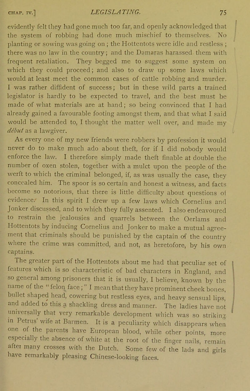 evidently felt they had gone much too far, and openly acknowledged that the system of robbing had done much mischief to themselves. No planting or sowing was going on ; the Hottentots were idle and restless ; there was no law in the country; and the Damaras harassed them with frequent retaliation. They begged me to suggest some system on which they could proceed; and also to draw up some laws which would at least meet the common cases of cattle robbing and murder. I was rather diffident of success; but in these wild parts a trained legislator is hardly to be expected to travel, and the best must be made of what materials are at hand; so being convinced that I had already gained a favourable footing amongst them, and that what I said would be attended to, I thought the matter well over, and made my debut as a lawgiver. As every one of my new friends were robbers by profession it would never do to make much ado about theft, for if I did nobody would enforce the law. I therefore simply made theft finable at double the number of oxen stolen, together with a mulct upon the people of the werft to which the criminal belonged, if, as was usually the case, they concealed him. The spoor is so certain and honest a witness, and facts become so notorious, that there is little difficulty about questions ol evidence.' In this spirit I drew up a few laws which Cornelius and Jonker discussed, and to which they fully assented. I also endeavoured to restrain the jealousies and quarrels between the Oerlams and Hottentots by inducing Cornelius and Jonker to make a mutual agree- ment that criminals should be punished by the captain of the country where the crime was committed, and not, as heretofore, by his own captains. The greater part of the Hottentots about me had that peculiar set of features which is so characteristic of bad characters in England, and so general among prisoners that it is usually, I believe, known by the name of the  felon face ; ” I mean that they have prominent cheek bones, bullet shaped head, cowering but restless eyes, and heavy sensual lips, and added to this a shackling dress and manner. The ladies have not universally that very remarkable development which was so striking in Petrus wife at Barmen. It is a peculiarity which disappears when one of the parents have European blood, while other points, more especially the absence of white at the root of the finger nails, remain aftei many crosses with the Dutch. Some few of the lads and girls have remarkably pleasing Chinese-looking faces.