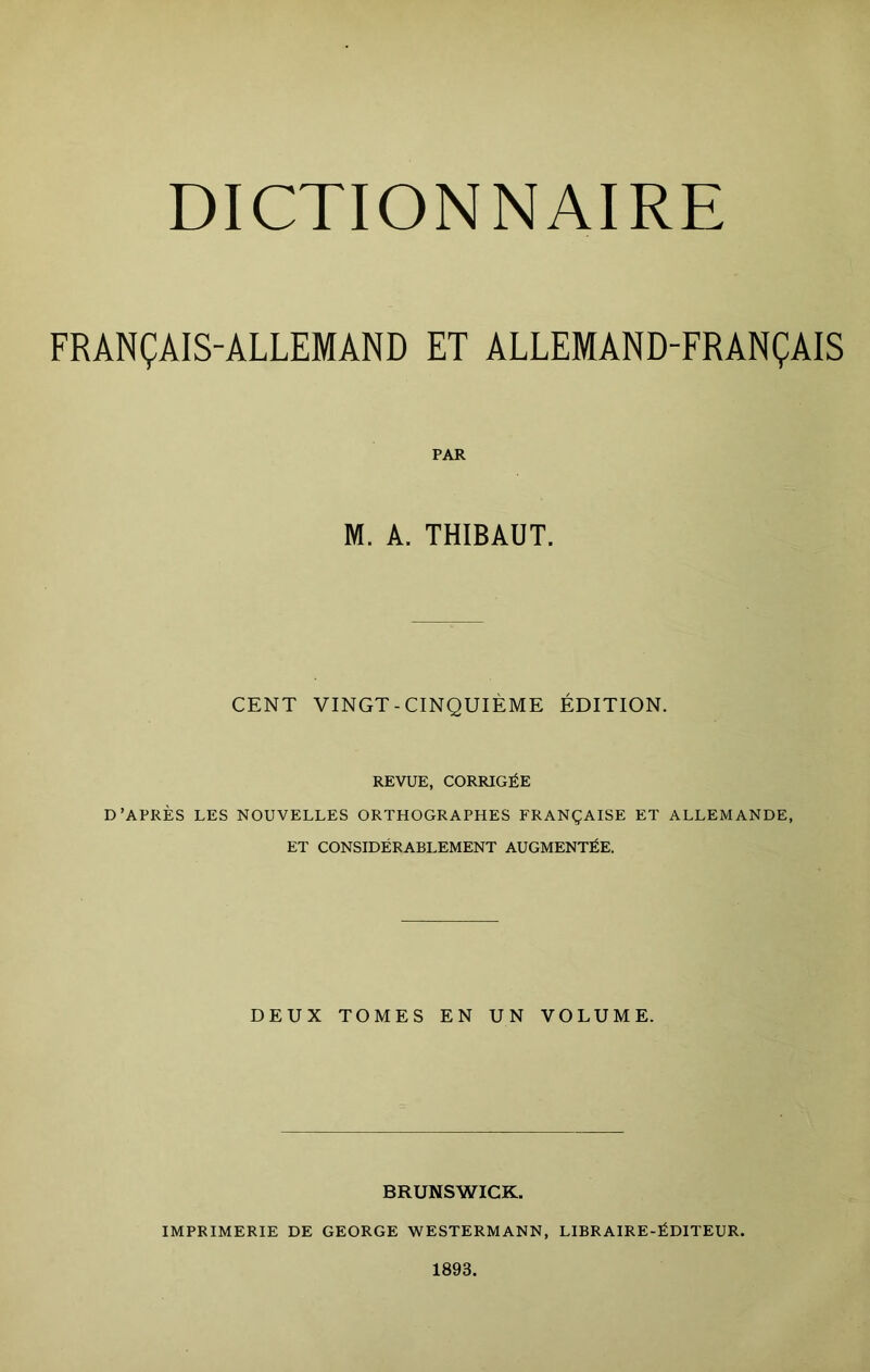 DICTIONNAIRE FRANÇAIS-ALLEMAND ET ALLEMAND-FRANÇAIS PAR M. A. THIBAUT. CENT VINGT-CINQUIÈME ÉDITION. REVUE, CORRIGÉE D’APRÈS LES NOUVELLES ORTHOGRAPHES FRANÇAISE ET ALLEMANDE, ET CONSIDÉRABIÆMENT AUGMENTÉE. DEUX TOMES EN UN VOLUME. BRUNSWICK. IMPRIMERIE DE GEORGE WESTERMANN, LIBRAIRE-ÉDITEUR. 1893.