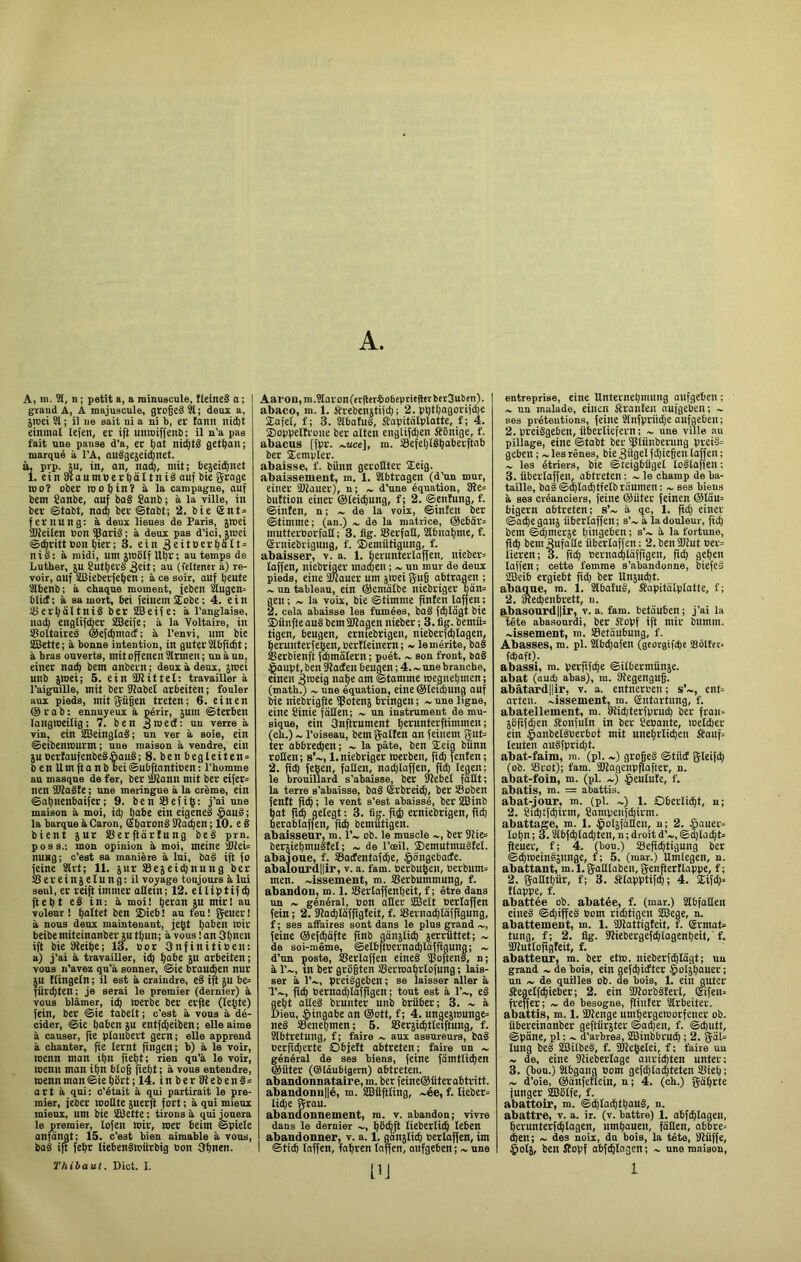 A. A, ni. ?J, n ; petit a, a minuscule, fieilteS 0 ; graud Â, A majuscule, giogeâ3l; deux a, jtriei SI ; il ne sait ni a ni b, er tann nid)t einmal lefen, er ift uniniffenb; il n’a pas fait une panse d'a, er gat nicgtd getgan; marqué à l'A, auégejeid)net. ÎL prp. ju, in, an, na(g, mit; bejeid^net 1. einiKaumbert)âItniéaufbie j^rage moî ober mogin? à la campagne, anf bem Sanbe, anf baë Sanb ; à la ville, in ber ©tobt, nacç ber ®tabt; 2. bie (£nt= ^rnung: à deux lieues de Paris, jmei uUeilen bonSjlarië; à deux pas d'ici, jmei ©cgritt bon gier ; 3. ein 3fitbtrgàlt = nis: à midi, um jmülf Ugr; au temps de Luther, 5U Suttjerë 36tt; au (fcltcncr à) re- voir, oui SBieberjegen ; à ce soir, anf beute Slbenb; à chaque moment, jeben Slngen» blict; à sa mort, bei feinemXobe; 4. ein Sierbaltnië bet SBeiie: à l’anglaise, nacfi englififier 2Bei|e; à la Voltaire, in SBoltaireë ©efcbmadC; à l’envi, nm bie SBette ; à bonne intention, in guter Slbficbt ; à bras ouverts, mit offenen Slrmen ; un à un, einer na^ bem anbern ; deux à deux, jwei unb jmei; 5. ein ÜKittel: travailler à l’aiguille, mit ber SISabel arbeiten ; fouler aux pieds, mit j^iigen treten; 6. ein en @ r a b : ennuyeux à périr, jum ©terben langtoeilig; 7. ben 3ihe(I: un verre à vin, ein SffieinglaS; un ver à soie, ein ©eibenmurm; une maison à vendre, ein jubertaufenbeëSauë; 8. ben begleiten° benUmftanbbei©ubftantiben: l’homme au masque de fer, ber aîann mit ber eifer= nen SOSaëte ; une meringue à la crème, ein ©abnenbaifer; 9. benSeiiÇ: j’ai une maison à moi, id; babe ein eigenel $auë; la barque à Caron, Sbaronê Slacben ; 10. e 8 bient 5ur SBerftarlung beë p^rn. poss.; mon opinion à moi, meine ^teU nung; c’est sa manière à lui, ba8 ift fo feine Slrt; 11. jur SSejeicbnung bet SSereinjelungiil voyage toujours à lui seul, er reiÇ immer atlein; 12. etlilitif d) ftebt e8 in; à moi! beran }U mirl au voleur ! boltet ben 2)ieb! au feu! gener! à nous deux maintenant, je(5t b“*>sn Wir beibemiteinanber ju tbun; à vous ! an Obxen ift bie SReibe; 13. Oor Snfinitiben: a) j’ai à travailler, itb ^abt ju arbeiten; vous n’avez qu’à sonner, ©ie btaudben nut U Kingeln ; il est à craindre, e8 ifl be° üribten; je serai le premier (dernier) à vous blâmer, i(b werbe bet etfte (leçte) fein, ber ©ie tabelt; c’est à vous à dé- cider, @ie bdben JU entfcbeiben; elle aime à causer, fie plaubert gern; elle apprend à chanter, fie lernt fingen; b) à le voir, menn man ibn fiebt; rien qu’à le voir, menu mon ibn blog fiebt; à vous entendre, menn man ©ie bSrt ; 14. in ber ÎRebenS» art à qui; c’était à qui partirait le pre- mier, feber moQte jnerfi fort ; à qui mieux mieux, um bie iblette ; tirons à qui jouera le premier, lofen mit, met beim ©piele anfdngt; 15. c’est bien aimable à vous, baë ift febr liebenëwürbig bon Obnen. Thibaut. Dict. I. Aal•on,m.3Iaron(et(ler^lObeptiegerber3uben). abaco, m. 1. itrebenjtifcb ; 2. pbtbagorifibe 2afet, f; 3. Slbatul, Jîapitnlplatte, f ; 4. 2)oppelîroue bet alten englifden iîBnige, f. abacus [fpr. ...uce], m. Sefeblëbaberftab ber Sempter. abaisse, f. biinn geroBter 2eig. abaissemeut, m. 1. Slbtragen (d’un mur, einer SBiauet), n; ~ d’une équation, ÎRe= buttion einer ©leicgung, f; 2. ©entung, f. ©inîen, n ; ~ de la voix, ©infen ber ©timme; (an.) de la matrice, @ebiir= mutterborfaB ; 3. fig. IBerfafl, Slbnabme, f. erniebrigung, f. Demiitigung, f. abaisser, v. a. 1. berunterlaffen, nieber= laffen, niebriger matben ; ~ un mur de deux pieds, eine iUlouer um jinei gug abtragen ; ~ un tableau, ein ©cmdlbe niebriger bân= gen ; ~ la voix, bie ©timme finfcn laffen ; 2. cela abaisse les famées, baë fcbldgt bie ®iinfte auê bem Bliagen niebet ; 3, tig. bemtt= tigen, beugen, etniebrigen, nieberfdjlagen, berunterfeben, berlleinern ; ~ le mérite, baë aîetbienft ftbmalern ; poét. ~ son front, boë §aupt, ben Blacten beugen ; 4. ~ une branche, einen Aweig «abe am ©tamme megnebmen; (math^ ~ une équation, eine @leid)Ung auf bie niebrigfte ipoten} bringen ; ~ une ligne, eine Sinie faBen; ~ un instrument de mu- sique, ein 3nftrument betunterftimmen ; (ch.) ~ l’oiseau, bem gallen an feinem gut= ter abbrecben; ~ la pâte, ben 2eig biinn roBen; s’~, 1. niebriger merben, fiÿ fenfen; 2. fid) feÇen, faBen, natblaffen, fid) legen; le brouillard s’abaisse, ber Plebel fdBt; la terre s’abaisse, baë (Srbreitg, bec Soben fentt ficb ; le vent s’est abaissé, ber SSBinb at fl(b gelegt ; 3. fig. fi4 erniebrigen, fitb erablaffen, fiib bemutigen. aLaissenr, m. l’~ ob. le muscle ~, ber 9iie» bersiebmuëtel ; ~ de l’œil, ®emutmuëfel. abaione, f. SSactentafcbe, §ongebade. abalonrdllir, v. a. fam. Perbuben, Berbum= men. ~issement, m. SSerbummung, f. abandon, m. 1. IBerlaffenbeit, f ; être dans un ~ général, bon aBcr SBelt Perlaffen fein ; 2. SBa^Idfftgteit, f. Slernacbldfftgung, f ; ses afiaires sont dans le plus grand ~, feine ®efcgdfte ftnb gdnslid) jerriittet; ~ de soi-même, ©elbftberna^Idffigung ; ~ d’un poste, Serlaffen eineë SJoftenë, n; à l’~, tn bet grBgten SSermagrlofung ; lais- ser à l’~, preiëgeben; se laisser aller à T~, ficb Perna^laffigen ; tout est à l’~, eê gebt aBeë brunter unb briiber; 3. ~ à Dieu, §ingabe an @ott, f; 4. ungejmunge» neë ®enepmen; 5. SBerîicgtleiftung, f. Slbtretung, f; faire ~ aux assureurs, baë Perficberte Objett abtreten; faire un ~ général de ses biens, feine fdmtlicben @üter (Oldubigcm) abtreten. abandonnataire, m. ber feine@ütec abtritt. abandonnilé, m. asilftling, ~ée, f. lieber= li^e grau. abandonnement, m. v. abandon; vivre dans le dernier gbl^ft tieberticb leben abandonner, v. a. 1. gdnjlicb perlaffen, im ©ticb laffen, fagren laffen, aufgeben; ~ une [IJ entreprise, eine Unternebmung aufgeben ; un malade, einen Sranten aufgeben; ~ ses prétentions, feine Slnfprncbeaufgeben; 2. preiëgeben, itbecliefern; ~ une ville au pillage, eine ©tabt ber fpiitnbemng preië= geben ; ~ les rênes, bie 3Bgrl fdliegen laffen ; ~ les étriers, bie ©teigbiigel loëlaffen ; 3. itberlaffen, obtreten ; ~ le champ de ba- taille, baë©^lacbtfelbrdumen: ~ ses biens à ses créanciers, feine @üter feinen ®ldu= bigern abtreten; s’~ à qc, 1. fid) einer ©ad^egauj iiberlaffen; s’~ à la douleur, ficg bem ©cgmerje gingeben ; s’~ à la fortune, flcg bem3ufaBe iiberlaffen: 2.ben5B2ut ner= lieren; 3. ficg pernacpldffigen, fi(g gegen laffen; cette femme s’abandonne, biefeë 2Beib ergiebt fid) ber Unjud)!. abaque, m. 1. Slbaîuê, fiapitdlplatte, f; 2. piecbenbrett, n. abasonrd||ir, v. a. fam. betduben ; j’ai la tête abasourdi, ber S'opf ift mit biimm. pissement, m. 33etdubung, f. Abasses, m. pl. Slbd)afen (gcotgifcbe !8ôlfcc= fcfiaft). abassi, m. perfifc^e ©ilbermünje. abat (aucfi abas), ra. ilîegcngug. abâtardilir, v. a. entnerben ; s’~, ent= arten. ~issement, ra. Sntartung, f. abatellement, m. »iid)terfprud) ber frau= 5Bfifd)en Sonfuln in bet Seuante, melÿer ein §anbelëPerbot mit unebrlicben Sauf» teuten auëfpricgt. abat-faim, m. (pl. ~) grogeë ©tüd gleifcg (ob. 33rot); fam. 2Bagenpfîaftet, n. abat-foin, m. (pl. ~) Jpeulute, f. abatis, ra. = abattis, abat-jour, m. (pl. ~) 1. Oberlidgt, n; 2. 8ut)tfd)irm, 8ampeufd)irm. abattage, m. 1. §ol5fdBen, u; 2. .^auer» logn ; 3.2lb(^lad)ten, n ; droit d’«,, ©d)lacbt» fteuer, f; 4. (bou.) iSeficgtigung ber ©cgweinëàunge, f; 5. (mar.) Umlegen, n. abattant, m. 1. gaBlaben, genfterllappe, f ; 2. gaBtbiir, f; 3. filapptifcp; 4. 2ifd)» flappe, f. abattée ob. abatée, f. (mar.) ÜlbfaBen eineë ©ct)iffeë Pom rid)tigen SSBege, n. abattement, m. 1. IBlattigteit, f. (Srmat» tung, f; 2. fig. SBiebergefcblagenbeit, f. iWutloftgleit, f. abattenr, m. ber etm. nieberfcgldgt; un grand ~ de bois, ein gefd)i(ïter §oljgauer ; un ~ de quilles ob. de bois, 1. ein guter Segelfd^ieber; 2. ein iniorbêîerl, ®ifen= freffer; ~ de besogne, fliufer 8lrbeiter. abattis, m. 1. ÜHenge umgergetporfener ob. übereinanber geftiirster ©ad)en, f. ©d)utt, ©pdne, pl : ~ d’arbres, SBinbbrucg ; 2. gal= lung beë ÏBilbeë, f. BKeÇelei, f; faire un ~ de, eine Bîieberlage anricgten unter: 3. (bou.) Slbgang oom gefc^la^teten SBiel); ~ d’oie, ®dnfetlein, n; 4. (ch.) giigrte funger SBBlfe, f. abattoir, m. ©dglocgtgauë, n. abattre, v. a. ir. (v. battre) 1. abf^lagen, gerunterfcglogen, umgauen, fdBen, ab’bre» (i)en; ~ des noix, du bois, la tête, Bliiffe, §olj, ben îîopf abftglagen ; ~ une maison, 1