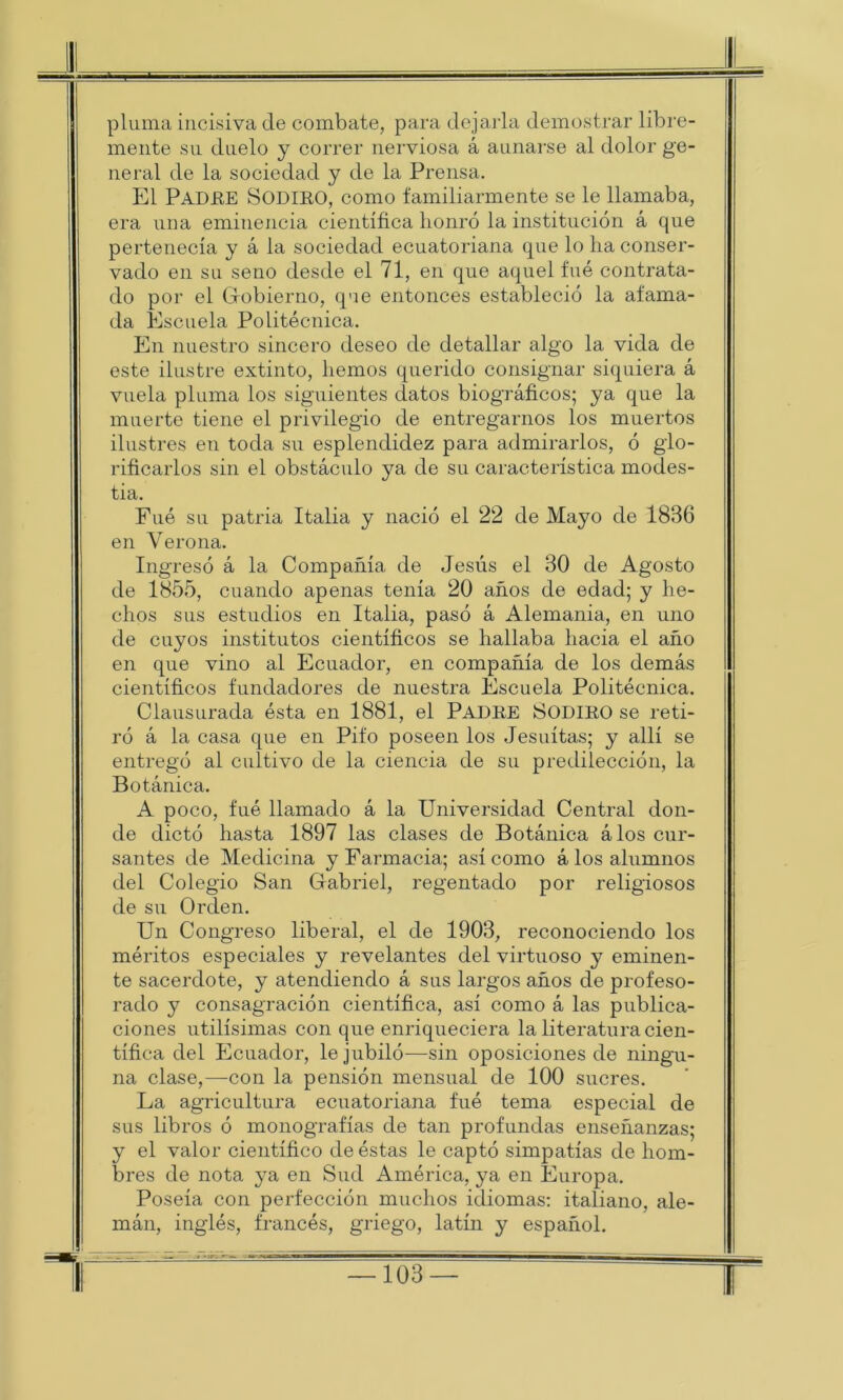 pluma incisiva de combate, para dejarla demostrar libre- mente su duelo y correr nerviosa á aunarse al dolor ge- neral de la sociedad y de la Prensa. El PADRE SODIRO, como familiarmente se le llamaba, era una eminencia científica honró la institución á que pertenecía y á la sociedad ecuatoriana que lo ha conser- vado en su seno desde el 71, en que aquel fue contrata- do por el Gobierno, que entonces estableció la afama- da Escuela Politécnica. En nuestro sincero deseo de detallar algo la vida de este ilustre extinto, hemos querido consignar siquiera á vuela pluma los siguientes datos biográficos; ya que la muerte tiene el privilegio de entregarnos los muertos ilustres en toda su esplendidez para admirarlos, ó glo- rificarlos sin el obstáculo ya de su característica modes- tia. Fue su patria Italia y nació el 22 de Mayo de 1886 en Verona. Ingresó á la Compañía de Jesús el 30 de Agosto de 1855, cuando apenas tenía 20 años de edad; y he- chos sus estudios en Italia, pasó á Alemania, en uno de cuyos institutos científicos se hallaba hacia el año en que vino al Ecuador, en compañía de los demás científicos fundadores de nuestra Escuela Politécnica. Clausurada ésta en 1881, el PADRE SODIRO se reti- ró á la casa que en Pifo poseen los Jesuítas; y allí se entregó al cultivo de la ciencia de su predilección, la Botánica. A poco, fué llamado á la Universidad Central don- de dictó hasta 1897 las clases de Botánica álos cur- santes de Medicina y Farmacia; así como á los alumnos del Colegio San Gabriel, regentado por religiosos de su Orden. Un Congreso liberal, el de 1908, reconociendo los méritos especiales y revelantes del virtuoso y eminen- te sacerdote, y atendiendo á sus largos años de profeso- rado y consagración científica, así como á las publica- ciones útilísimas con que enriqueciera la literatura cien- tífica del Ecuador, le jubiló—sin oposiciones de ningu- na clase,—non la pensión mensual de 100 sucres. La agricultura ecuatoriana fué tema especial de sus libros ó monografías de tan profundas enseñanzas; y el valor científico de éstas le captó simpatías de hom- bres de nota ya en Sud América, ya en Europa. Poseía con perfección muchos idiomas: italiano, ale- mán, inglés, francés, griego, latín y español. 1