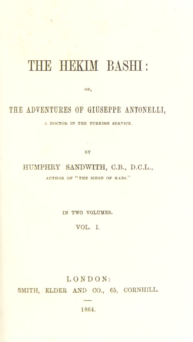 OR, THE ADVENTURES OF GIUSEPPE ANTONELLI, A DOCTOR IN THE TURKISH SERVICE. BY HUMPHRY SANDWITH, C.B., D.C.L., AUTHOR OF “ THE SIEOE OF KARS. IN TWO VOLUMES. VOL. I. LONDON: SMITH, ELDER AND CO., 65, CORNHILL. 1864.