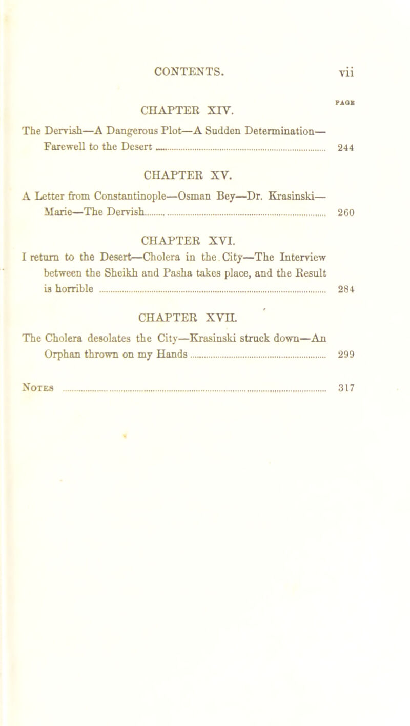 PAGK CHAPTER XIV. The Dervish—A Dangerous Plot—A Sudden Determination— Farewell to the Desert .... 244 CHAPTER XV. A Letter from Constantinople—Osman Bey—Dr. Krasinski— Marie—The Dervish 260 CHAPTER XVI. I return to the Desert—Cholera in the City—The Interview between the Sheikh and Pasha takes place, and the Result is horrible 284 CHAPTER XVH. The Cholera desolates the City—Krasinski struck down—An Orphan thrown on my Hands 299 Notes 317