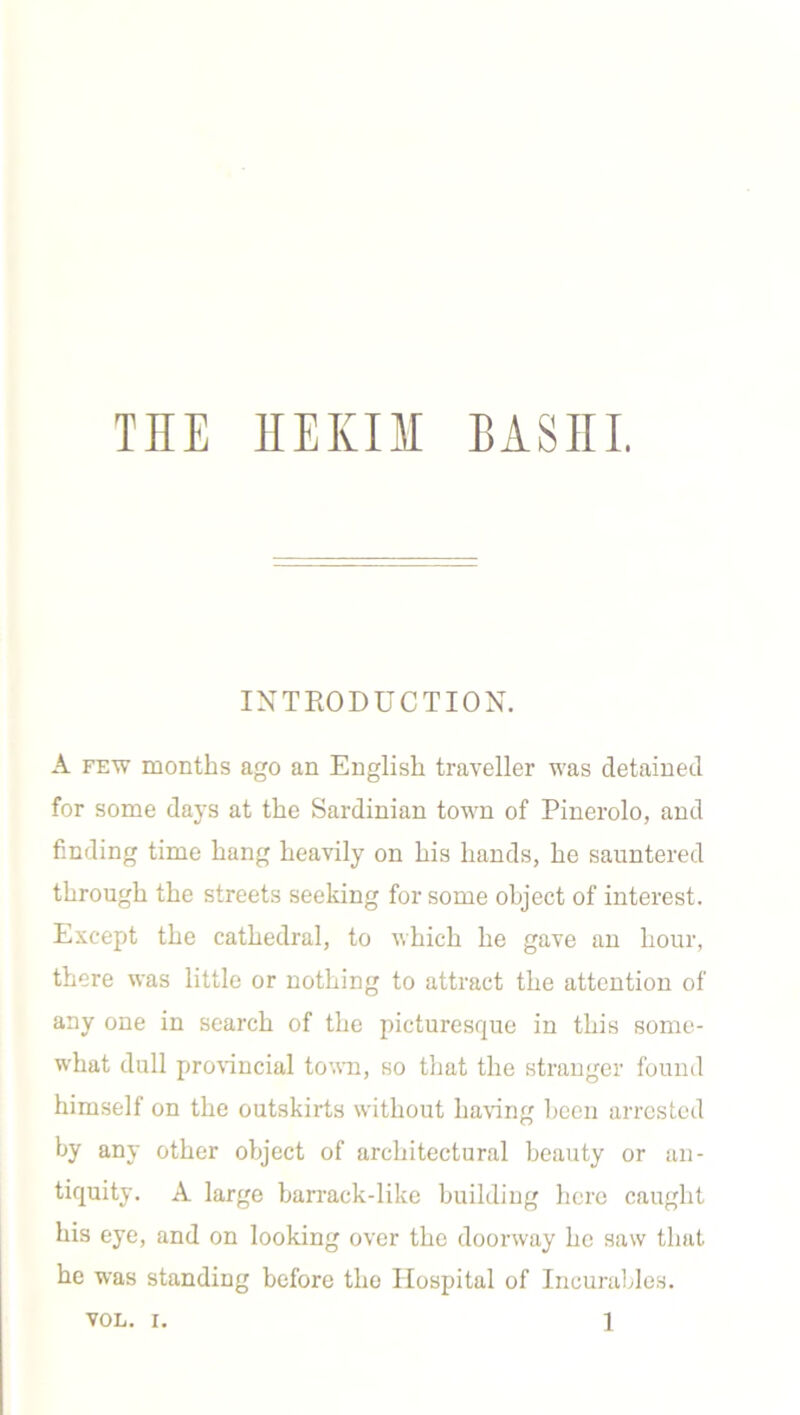 TIIE HEKII BASEL INTRODUCTION. A few months ago an English traveller was detained for some days at the Sardinian town of Pinerolo, and finding time hang heavily on his hands, he sauntered through the streets seeking for some object of interest. Except the cathedral, to which he gave an hour, there was little or nothing to attract the attention of any one in search of the picturesque in this some- what dull provincial town, so that the stranger found himself on the outskirts without having been arrested by any other object of architectural beauty or an- tiquity. A large barrack-like building here caught his eye, and on looking over the doorway he saw that he was standing before the Hospital of Incurables.