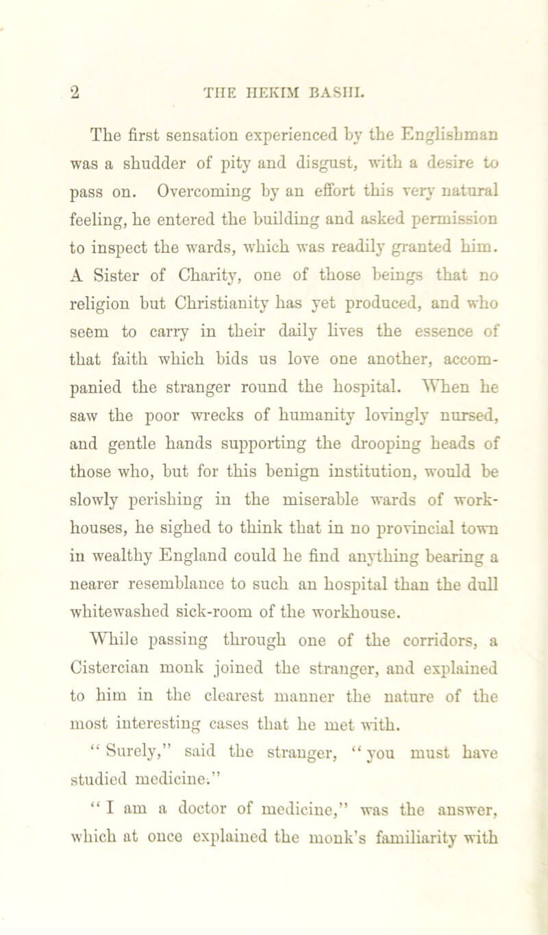 The first sensation experienced by the Englishman was a shudder of pity and disgust, with a desire to pass on. Overcoming by an effort this very natural feeling, he entered the building and asked permission to inspect the wards, which was readily granted him. A Sister of Charity, one of those beings that no religion but Christianity has yet produced, and who seem to carry in their daily lives the essence of that faith which bids us love one another, accom- panied the stranger round the hospital. When he saw the poor wrecks of humanity lovingly nursed, and gentle hands supporting the drooping heads of those who, hut for this benign institution, would be slowly perishing in the miserable wards of work- houses, he sighed to think that in no provincial town in wealthy England could he find anything hearing a nearer resemblance to such an hospital than the dull whitewashed sick-room of the workhouse. While passing through one of the corridors, a Cistercian monk joined the stranger, and explained to him in the clearest manner the nature of the most interesting cases that he met with. “ Surely,” said the stranger, “ you must have studied medicine;” “ I am a doctor of medicine,” was the answer, which at once explained the monk’s familiarity with