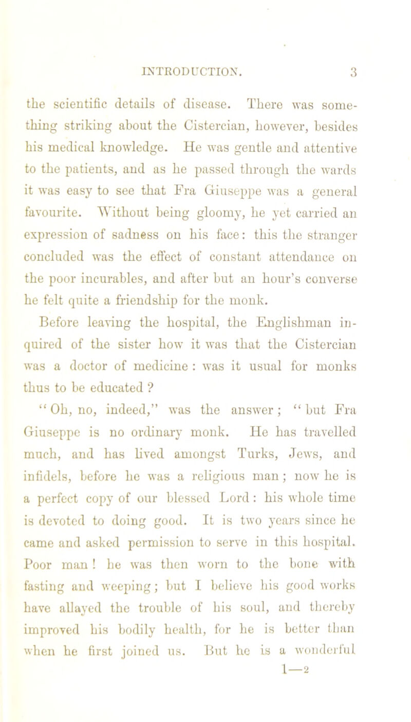 the scientific details of disease. There was some- thing striking about the Cistercian, however, besides his medical knowledge. He was gentle and attentive to the patients, and as he passed through the wards it was easy to see that Fra Giuseppe was a general favourite. Without being gloomy, he yet carried an expression of sadness on his face: this the stranger concluded was the effect of constant attendance on the poor incurables, and after but an hour’s converse he felt quite a friendship for the monk. Before leaving the hospital, the Englishman in- quired of the sister how it was that the Cistercian was a doctor of medicine : was it usual for monks thus to be educated ? “ Oh, no, indeed,” was the answer ; “ but Fra Giuseppe is no ordinary monk. He has travelled much, and has lived amongst Turks, Jews, and infidels, before he was a religious man ; now he is a perfect copy of our blessed Lord : his whole time is devoted to doing good. It is two years since he came and asked permission to serve in this hospital. Poor man ! he was then worn to the bone with fasting and weeping; but I believe his good works have allayed the trouble of his soul, and thereby improved his bodily health, for he is better than when he first joined us. But he is a wonderful 1 — 2